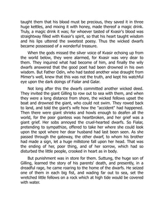 taught them that his blood must be precious, they saved it in three
huge kettles, and mixing it with honey, made thereof a magic drink.
Truly, a magic drink it was; for whoever tasted of Kvasir's blood was
straightway filled with Kvasir's spirit, so that his heart taught wisdom
and his lips uttered the sweetest poesy. Thus the wicked dwarfs
became possessed of a wonderful treasure.
When the gods missed the silver voice of Kvasir echoing up from
the world below, they were alarmed, for Kvasir was very dear to
them. They inquired what had become of him, and finally the wily
dwarfs answered that the good poet had been drowned in his own
wisdom. But Father Odin, who had tasted another wise draught from
Mimer's well, knew that this was not the truth, and kept his watchful
eye upon the dark doings of Fialar and Galar.
Not long after this the dwarfs committed another wicked deed.
They invited the giant Gilling to row out to sea with them, and when
they were a long distance from shore, the wicked fellows upset the
boat and drowned the giant, who could not swim. They rowed back
to land, and told the giant's wife how the accident had happened.
Then there were giant shrieks and howls enough to deafen all the
world, for the poor giantess was heartbroken, and her grief was a
giant grief. Her sobs annoyed the cruel-hearted dwarfs. So Fialar,
pretending to sympathize, offered to take her where she could look
upon the spot where her dear husband had last been seen. As she
passed through the gateway, the other dwarf, to whom his brother
had made a sign, let a huge millstone fall upon her head. That was
the ending of her, poor thing, and of her sorrow, which had so
disturbed the little people, crooked in heart as in body.
But punishment was in store for them. Suttung, the huge son of
Gilling, learned the story of his parents' death, and presently, in a
dreadful rage, he came roaring to the home of the dwarfs. He seized
one of them in each big fist, and wading far out to sea, set the
wretched little fellows on a rock which at high tide would be covered
with water.
 