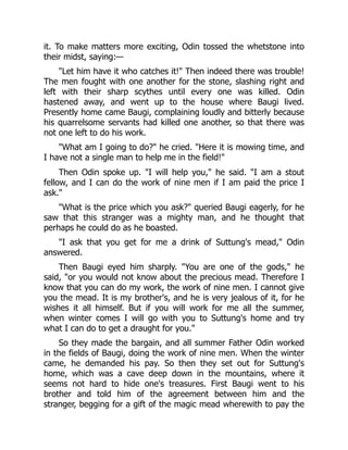 it. To make matters more exciting, Odin tossed the whetstone into
their midst, saying:—
Let him have it who catches it! Then indeed there was trouble!
The men fought with one another for the stone, slashing right and
left with their sharp scythes until every one was killed. Odin
hastened away, and went up to the house where Baugi lived.
Presently home came Baugi, complaining loudly and bitterly because
his quarrelsome servants had killed one another, so that there was
not one left to do his work.
What am I going to do? he cried. Here it is mowing time, and
I have not a single man to help me in the field!
Then Odin spoke up. I will help you, he said. I am a stout
fellow, and I can do the work of nine men if I am paid the price I
ask.
What is the price which you ask? queried Baugi eagerly, for he
saw that this stranger was a mighty man, and he thought that
perhaps he could do as he boasted.
I ask that you get for me a drink of Suttung's mead, Odin
answered.
Then Baugi eyed him sharply. You are one of the gods, he
said, or you would not know about the precious mead. Therefore I
know that you can do my work, the work of nine men. I cannot give
you the mead. It is my brother's, and he is very jealous of it, for he
wishes it all himself. But if you will work for me all the summer,
when winter comes I will go with you to Suttung's home and try
what I can do to get a draught for you.
So they made the bargain, and all summer Father Odin worked
in the fields of Baugi, doing the work of nine men. When the winter
came, he demanded his pay. So then they set out for Suttung's
home, which was a cave deep down in the mountains, where it
seems not hard to hide one's treasures. First Baugi went to his
brother and told him of the agreement between him and the
stranger, begging for a gift of the magic mead wherewith to pay the
 