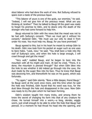 stout laborer who had done the work of nine. But Suttung refused to
spare even a taste of the precious liquor.
This laborer of yours is one of the gods, our enemies, he said.
Indeed, I will not give him of the precious mead. What are you
thinking of, brother! Then he talked to Baugi till the giant was ready
to forget his promise to Odin, and to desire only the death of the
stranger who had come forward to help him.
Baugi returned to Odin with the news that the mead was not to
be had with Suttung's consent. Then we must get it without his
consent, declared Odin. We must use our wits to steal it from
under his nose. You must help me, Baugi, for you have promised.
Baugi agreed to this; but in his heart he meant to entrap Odin to
his death. Odin now took from his pocket an auger such as one uses
to bore holes. Look, now, he said. You shall bore a hole into the
roof of Suttung's cave, and when the hole is large enough, I will
crawl through and get the mead.
Very well, nodded Baugi, and he began to bore into the
mountain with all his might and main. At last he cried, There, it is
done; the mountain is pierced through! But when Odin blew into
the hole to see whether it did indeed go through into the cave, the
dust made by the auger flew into his face. Thus he knew that Baugi
was deceiving him, and thenceforth he was on his guard, which was
fortunate.
Try again, said Odin sternly. Bore a little deeper, friend Baugi.
So Baugi went at the work once more, and this time when he said
the hole was finished, Odin found that his word was true, for the
dust blew through the hole and disappeared in the cave. Now Odin
was ready to try the plan which he had been forming.
Odin's wisdom taught him many tricks, and among them he
knew the secret of changing his form into that of any creature he
chose. He turned himself into a worm,—a long, slender, wiggly
worm, just small enough to be able to enter the hole that Baugi had
pierced. In a moment he had thrust his head into the opening, and
 