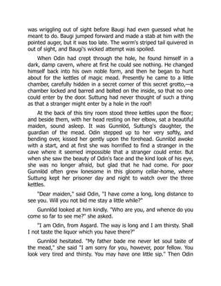 was wriggling out of sight before Baugi had even guessed what he
meant to do. Baugi jumped forward and made a stab at him with the
pointed auger, but it was too late. The worm's striped tail quivered in
out of sight, and Baugi's wicked attempt was spoiled.
When Odin had crept through the hole, he found himself in a
dark, damp cavern, where at first he could see nothing. He changed
himself back into his own noble form, and then he began to hunt
about for the kettles of magic mead. Presently he came to a little
chamber, carefully hidden in a secret corner of this secret grotto,—a
chamber locked and barred and bolted on the inside, so that no one
could enter by the door. Suttung had never thought of such a thing
as that a stranger might enter by a hole in the roof!
At the back of this tiny room stood three kettles upon the floor;
and beside them, with her head resting on her elbow, sat a beautiful
maiden, sound asleep. It was Gunnlöd, Suttung's daughter, the
guardian of the mead. Odin stepped up to her very softly, and
bending over, kissed her gently upon the forehead. Gunnlöd awoke
with a start, and at first she was horrified to find a stranger in the
cave where it seemed impossible that a stranger could enter. But
when she saw the beauty of Odin's face and the kind look of his eye,
she was no longer afraid, but glad that he had come. For poor
Gunnlöd often grew lonesome in this gloomy cellar-home, where
Suttung kept her prisoner day and night to watch over the three
kettles.
Dear maiden, said Odin, I have come a long, long distance to
see you. Will you not bid me stay a little while?
Gunnlöd looked at him kindly. Who are you, and whence do you
come so far to see me? she asked.
I am Odin, from Asgard. The way is long and I am thirsty. Shall
I not taste the liquor which you have there?
Gunnlöd hesitated. My father bade me never let soul taste of
the mead, she said I am sorry for you, however, poor fellow. You
look very tired and thirsty. You may have one little sip. Then Odin
 