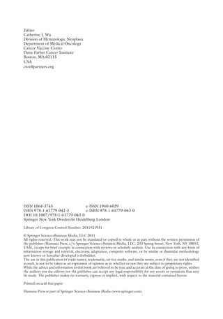 Editor
Catherine J. Wu
Division of Hematologic Neoplasia
Department of Medical Oncology
Cancer Vaccine Center
Dana-Farber Cancer Institute
Boston, MA 02115
USA
cwu@partners.org
ISSN 1064-3745 e-ISSN 1940-6029
ISBN 978-1-61779-042-3 e-ISBN 978-1-61779-043-0
DOI 10.1007/978-1-61779-043-0
Springer New York Dordrecht Heidelberg London
Library of Congress Control Number: 2011921931
© Springer Science+Business Media, LLC 2011
All rights reserved. This work may not be translated or copied in whole or in part without the written permission of
the publisher (Humana Press, c/o Springer Science+Business Media, LLC, 233 Spring Street, New York, NY 10013,
USA), except for brief excerpts in connection with reviews or scholarly analysis. Use in connection with any form of
information storage and retrieval, electronic adaptation, computer software, or by similar or ­
dissimilar methodology
now known or hereafter developed is forbidden.
The use in this publication of trade names, trademarks, service marks, and similar terms, even if they are not identified
as such, is not to be taken as an expression of opinion as to whether or not they are subject to proprietary rights.
While the advice and information in this book are believed to be true and accurate at the date of going to press, ­
neither
the authors nor the editors nor the publisher can accept any legal responsibility for any errors or omissions that may
be made. The publisher makes no warranty, express or implied, with respect to the material contained herein.
Printed on acid-free paper
Humana Press is part of Springer Science+Business Media (www.springer.com)
 