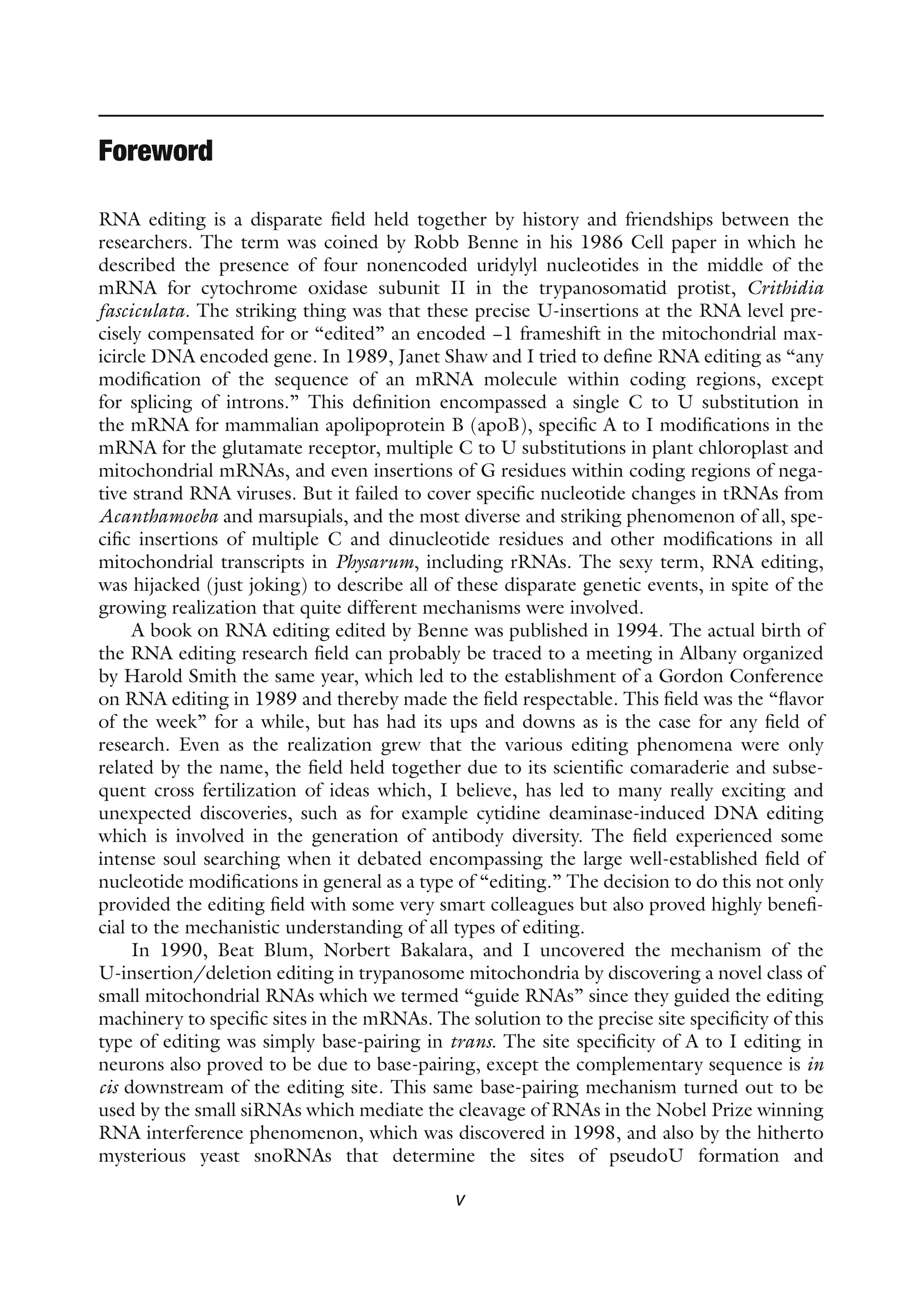 v
Foreword
RNA editing is a disparate field held together by history and friendships between the
researchers. The term was coined by Robb Benne in his 1986 Cell paper in which he
described the presence of four nonencoded uridylyl nucleotides in the middle of the
mRNA for cytochrome oxidase subunit II in the trypanosomatid protist, Crithidia
­
fasciculata. The striking thing was that these precise U-insertions at the RNA level pre-
cisely compensated for or “edited” an encoded −1 frameshift in the mitochondrial max-
icircle DNA encoded gene. In 1989, Janet Shaw and I tried to define RNA editing as “any
modification of the sequence of an mRNA molecule within coding regions, except
for splicing of introns.” This definition encompassed a single C to U substitution in
the mRNA for mammalian apolipoprotein B (apoB), specific A to I modifications in the
mRNA for the glutamate receptor, multiple C to U substitutions in plant chloroplast and
mitochondrial mRNAs, and even insertions of G residues within coding regions of nega-
tive strand RNA viruses. But it failed to cover specific nucleotide changes in tRNAs from
Acanthamoeba and marsupials, and the most diverse and striking phenomenon of all, spe-
cific insertions of multiple C and dinucleotide residues and other modifications in all
mitochondrial transcripts in Physarum, including rRNAs. The sexy term, RNA editing,
was hijacked (just joking) to describe all of these disparate genetic events, in spite of the
growing realization that quite different mechanisms were involved.
A book on RNA editing edited by Benne was published in 1994. The actual birth of
the RNA editing research field can probably be traced to a meeting in Albany organized
by Harold Smith the same year, which led to the establishment of a Gordon Conference
on RNA editing in 1989 and thereby made the field respectable. This field was the “flavor
of the week” for a while, but has had its ups and downs as is the case for any field of
research. Even as the realization grew that the various editing phenomena were only
related by the name, the field held together due to its scientific comaraderie and subse-
quent cross fertilization of ideas which, I believe, has led to many really exciting and
unexpected discoveries, such as for example cytidine deaminase-induced DNA editing
which is involved in the generation of antibody diversity. The field experienced some
intense soul searching when it debated encompassing the large well-established field of
nucleotide modifications in general as a type of “editing.” The decision to do this not only
provided the editing field with some very smart colleagues but also proved highly benefi-
cial to the mechanistic understanding of all types of editing.
In 1990, Beat Blum, Norbert Bakalara, and I uncovered the mechanism of the
U-insertion/deletion editing in trypanosome mitochondria by discovering a novel class of
small mitochondrial RNAs which we termed “guide RNAs” since they guided the editing
machinery to specific sites in the mRNAs. The solution to the precise site specificity of this
type of editing was simply base-pairing in trans. The site specificity of A to I editing in
neurons also proved to be due to base-pairing, except the complementary sequence is in
cis downstream of the editing site. This same base-pairing mechanism turned out to be
used by the small siRNAs which mediate the cleavage of RNAs in the Nobel Prize winning
RNA interference phenomenon, which was discovered in 1998, and also by the hitherto
mysterious yeast snoRNAs that determine the sites of pseudoU formation and
 