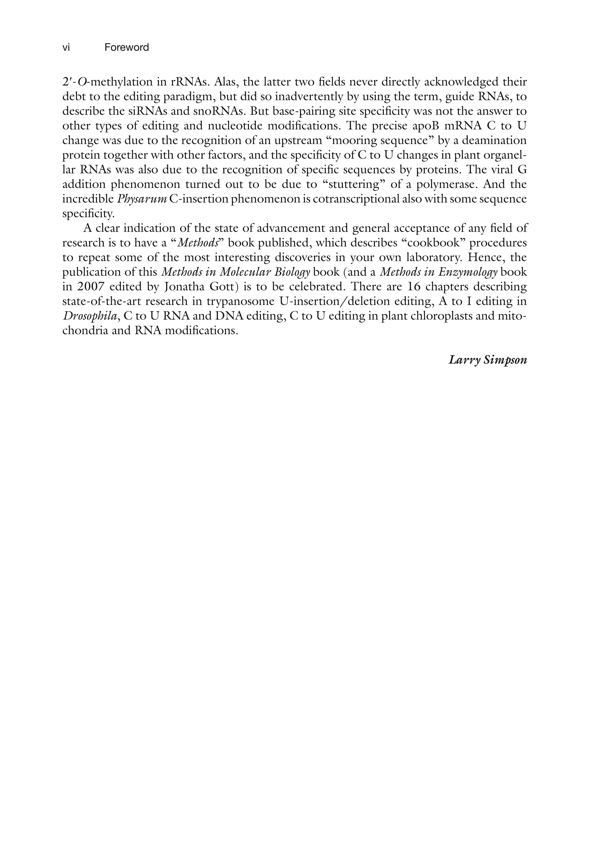 vi Foreword
2¢-O-methylation in rRNAs. Alas, the latter two fields never directly acknowledged their
debt to the editing paradigm, but did so inadvertently by using the term, guide RNAs, to
describe the siRNAs and snoRNAs. But base-pairing site specificity was not the answer to
other types of editing and nucleotide modifications. The precise apoB mRNA C to U
change was due to the recognition of an upstream “mooring sequence” by a deamination
protein together with other factors, and the specificity of C to U changes in plant organel-
lar RNAs was also due to the recognition of specific sequences by proteins. The viral G
addition phenomenon turned out to be due to “stuttering” of a polymerase. And the
incredible Physarum C-insertion phenomenon is cotranscriptional also with some sequence
specificity.
A clear indication of the state of advancement and general acceptance of any field of
research is to have a “Methods” book published, which describes “cookbook” procedures
to repeat some of the most interesting discoveries in your own laboratory. Hence, the
publication of this Methods in Molecular Biology book (and a Methods in Enzymology book
in 2007 edited by Jonatha Gott) is to be celebrated. There are 16 chapters describing
state-of-the-art research in trypanosome U-insertion/deletion editing, A to I editing in
Drosophila, C to U RNA and DNA editing, C to U editing in plant chloroplasts and mito-
chondria and RNA modifications.
 Larry Simpson
 