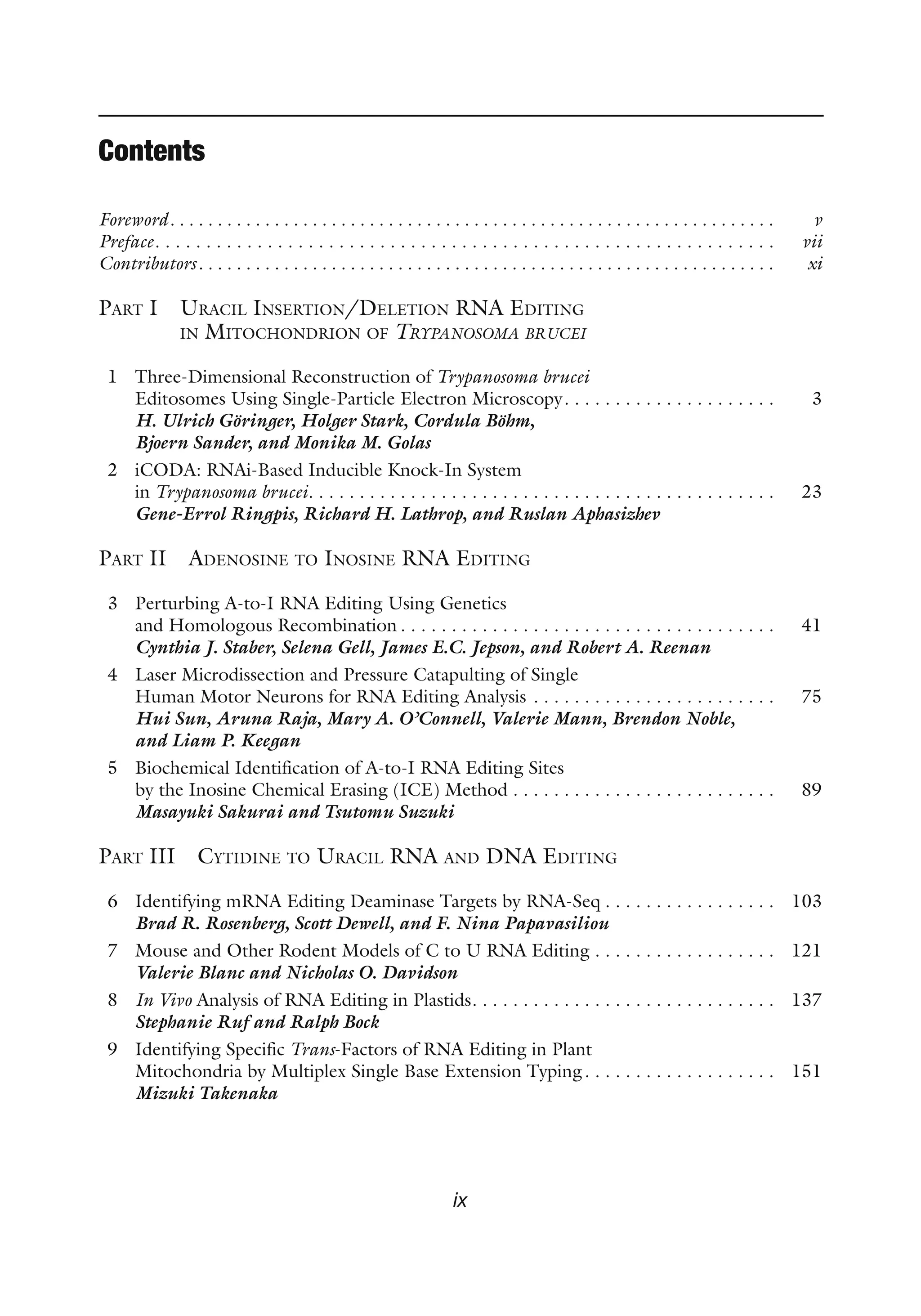 ix
Contents
Foreword .  .  .  .  .  .  .  .  .  .  .  .  .  .  .  .  .  .  .  .  .  .  .  .  .  .  .  .  .  .  .  .  .  .  .  .  .  .  .  .  .  .  .  .  .  .  .  .  .  .  .  .  .  .  .  .  .  .  .  .  .  .  . v
Preface . . . . . . . . . . . . . . . . . . . . . . . . . . . . . . . . . . . . . . . . . . . . . . . . . . . . . . . . . . . .  vii
Contributors .  .  .  .  .  .  .  .  .  .  .  .  .  .  .  .  .  .  .  .  .  .  .  .  .  .  .  .  .  .  .  .  .  .  .  .  .  .  .  .  .  .  .  .  .  .  .  .  .  .  .  .  .  .  .  .  .  .  .  . xi
Part I 
Uracil Insertion/Deletion RNA Editing
in Mitochondrion of Trypanosoma brucei
1 Three-Dimensional Reconstruction of Trypanosoma brucei
Editosomes Using Single-Particle Electron Microscopy . . . . . . . . . . . . . . . . . . . .  3
H. Ulrich Göringer, Holger Stark, Cordula Böhm,
Bjoern Sander, and Monika M. Golas
2 iCODA: RNAi-Based Inducible Knock-In System
in Trypanosoma brucei . . . . . . . . . . . . . . . . . . . . . . . . . . . . . . . . . . . . . . . . . . . . .  23
Gene-Errol Ringpis, Richard H. Lathrop, and Ruslan Aphasizhev
Part II Adenosine to Inosine RNA Editing
3 Perturbing A-to-I RNA Editing Using Genetics
and Homologous Recombination  . . . . . . . . . . . . . . . . . . . . . . . . . . . . . . . . . . . .  41
Cynthia J. Staber, Selena Gell, James E.C. Jepson, and Robert A. Reenan
4 Laser Microdissection and Pressure Catapulting of Single
Human Motor Neurons for RNA Editing Analysis . . . . . . . . . . . . . . . . . . . . . . . .  75
Hui Sun, Aruna Raja, Mary A. O’Connell, Valerie Mann, Brendon Noble,
and Liam P. Keegan
5 Biochemical Identification of A-to-I RNA Editing Sites
by the Inosine Chemical Erasing (ICE) Method . . . . . . . . . . . . . . . . . . . . . . . . . .  89
Masayuki Sakurai and Tsutomu Suzuki
Part III Cytidine to Uracil RNA and DNA Editing
6 Identifying mRNA Editing Deaminase Targets by RNA-Seq  . . . . . . . . . . . . . . . .  103
Brad R. Rosenberg, Scott Dewell, and F. Nina Papavasiliou
7 Mouse and Other Rodent Models of C to U RNA Editing . . . . . . . . . . . . . . . . . .  121
Valerie Blanc and Nicholas O. Davidson
8 In Vivo Analysis of RNA Editing in Plastids . . . . . . . . . . . . . . . . . . . . . . . . . . . . .  137
Stephanie Ruf and Ralph Bock
9 Identifying Specific Trans-Factors of RNA Editing in Plant
Mitochondria by Multiplex Single Base Extension Typing . . . . . . . . . . . . . . . . . .  151
Mizuki Takenaka
 
