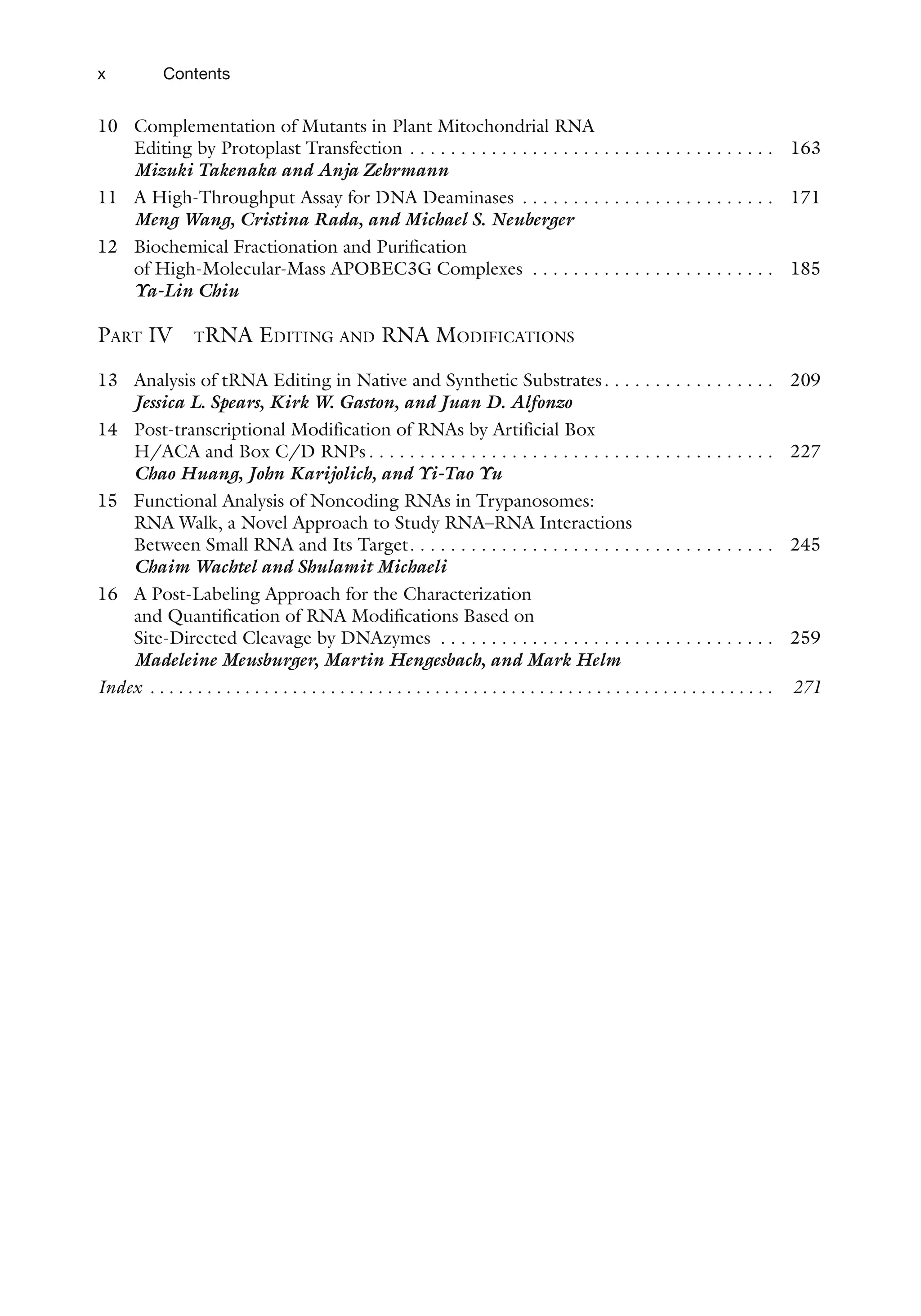 x Contents
10 Complementation of Mutants in Plant Mitochondrial RNA
Editing by Protoplast Transfection . . . . . . . . . . . . . . . . . . . . . . . . . . . . . . . . . . . .  163
Mizuki Takenaka and Anja Zehrmann
11 A High-Throughput Assay for DNA Deaminases . . . . . . . . . . . . . . . . . . . . . . . . .  171
Meng Wang, Cristina Rada, and Michael S. Neuberger
12 Biochemical Fractionation and Purification
of High-Molecular-Mass APOBEC3G Complexes . . . . . . . . . . . . . . . . . . . . . . . .  185
Ya-Lin Chiu
Part IV tRNA Editing and RNA Modifications
13 Analysis of tRNA Editing in Native and Synthetic Substrates . . . . . . . . . . . . . . . .  209
Jessica L. Spears, Kirk W. Gaston, and Juan D. Alfonzo
14 Post-transcriptional Modification of RNAs by Artificial Box
H/ACA and Box C/D RNPs  . . . . . . . . . . . . . . . . . . . . . . . . . . . . . . . . . . . . . . .  227
Chao Huang, John Karijolich, and Yi-Tao Yu
15 Functional Analysis of Noncoding RNAs in Trypanosomes:
RNA Walk, a Novel Approach to Study RNA–RNA Interactions
Between Small RNA and Its Target . . . . . . . . . . . . . . . . . . . . . . . . . . . . . . . . . . .  245
Chaim Wachtel and Shulamit Michaeli
16 A Post-Labeling Approach for the Characterization
and Quantification of RNA Modifications Based on
Site-Directed Cleavage by DNAzymes . . . . . . . . . . . . . . . . . . . . . . . . . . . . . . . . .  259
Madeleine Meusburger, Martin Hengesbach, and Mark Helm
Index .  .  .  .  .  .  .  .  .  .  .  .  .  .  .  .  .  .  .  .  .  .  .  .  .  .  .  .  .  .  .  .  .  .  .  .  .  .  .  .  .  .  .  .  .  .  .  .  .  .  .  .  .  .  .  .  .  .  .  .  .  .  .  .  .  . 271
 