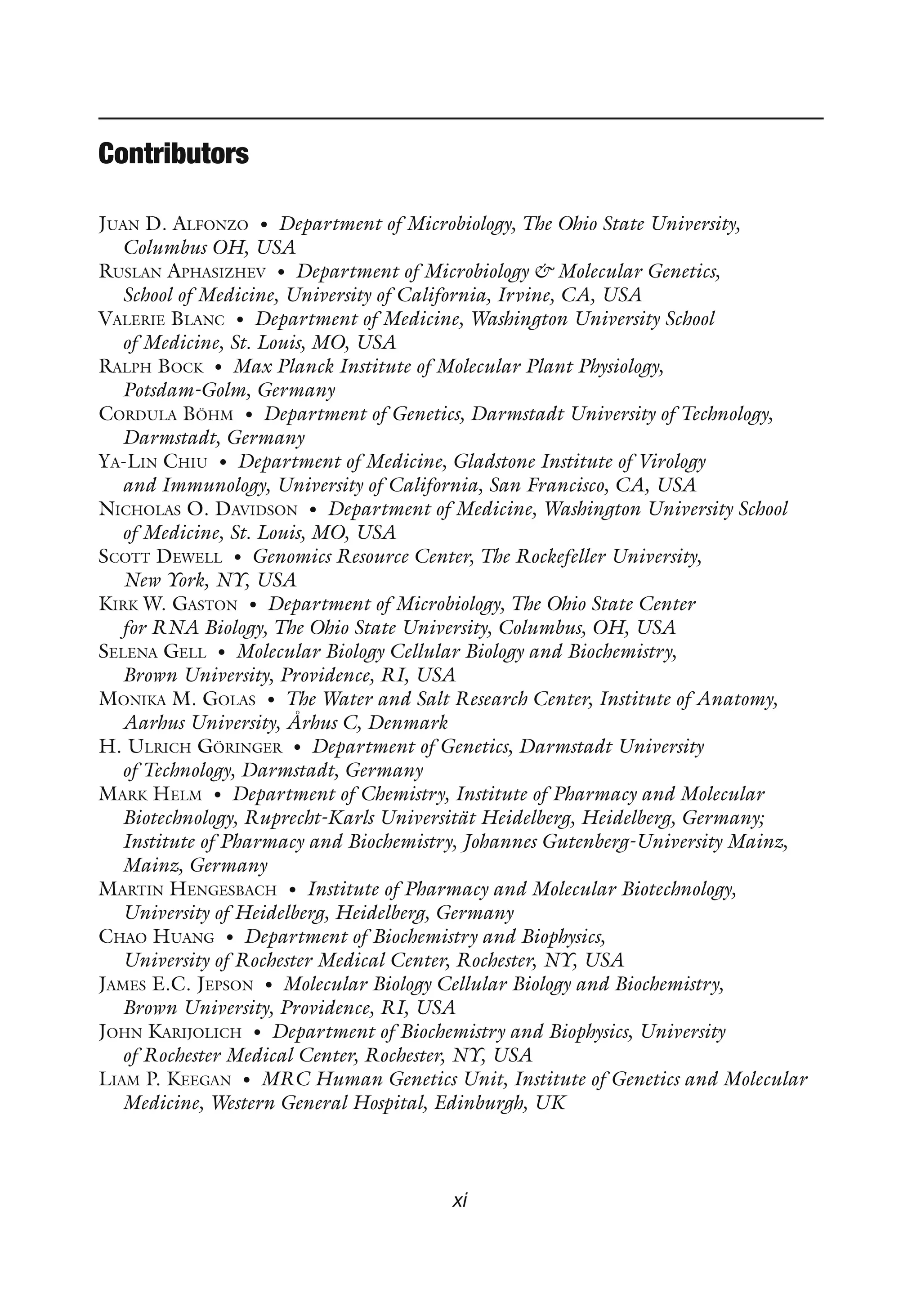 xi
Contributors
Juan D. Alfonzo • Department of Microbiology, The Ohio State University,
Columbus OH, USA
Ruslan Aphasizhev • Department of Microbiology  Molecular Genetics,
School of Medicine, University of California, Irvine, CA, USA
Valerie Blanc • Department of Medicine, Washington University School
of Medicine, St. Louis, MO, USA
Ralph Bock • Max Planck Institute of Molecular Plant Physiology,
Potsdam-Golm, Germany
Cordula Böhm • Department of Genetics, Darmstadt University of Technology,
Darmstadt, Germany
Ya-Lin Chiu • Department of Medicine, Gladstone Institute of Virology
and Immunology, University of California, San Francisco, CA, USA
Nicholas O. Davidson • Department of Medicine, Washington University School
of Medicine, St. Louis, MO, USA
Scott Dewell • Genomics Resource Center, The Rockefeller University,
New York, NY, USA
Kirk W. Gaston • Department of Microbiology, The Ohio State Center
for RNA Biology, The Ohio State University, Columbus, OH, USA
Selena Gell • Molecular Biology Cellular Biology and Biochemistry,
Brown University, Providence, RI, USA
Monika M. Golas • The Water and Salt Research Center, Institute of Anatomy,
Aarhus University, Århus C, Denmark
H. Ulrich Göringer • Department of Genetics, Darmstadt University
of Technology, Darmstadt, Germany
Mark Helm • Department of Chemistry, Institute of Pharmacy and Molecular
Biotechnology, Ruprecht-Karls Universität Heidelberg, Heidelberg, Germany;
Institute of Pharmacy and Biochemistry, Johannes Gutenberg-University Mainz,
Mainz, Germany
Martin Hengesbach • Institute of Pharmacy and Molecular Biotechnology,
University of Heidelberg, Heidelberg, Germany
Chao Huang • Department of Biochemistry and Biophysics,
University of Rochester Medical Center, Rochester, NY, USA
James E.C. Jepson • Molecular Biology Cellular Biology and Biochemistry,
Brown University, Providence, RI, USA
John Karijolich • Department of Biochemistry and Biophysics, University
of Rochester Medical Center, Rochester, NY, USA
Liam P. Keegan • MRC Human Genetics Unit, Institute of Genetics and Molecular
Medicine, Western General Hospital, Edinburgh, UK
 