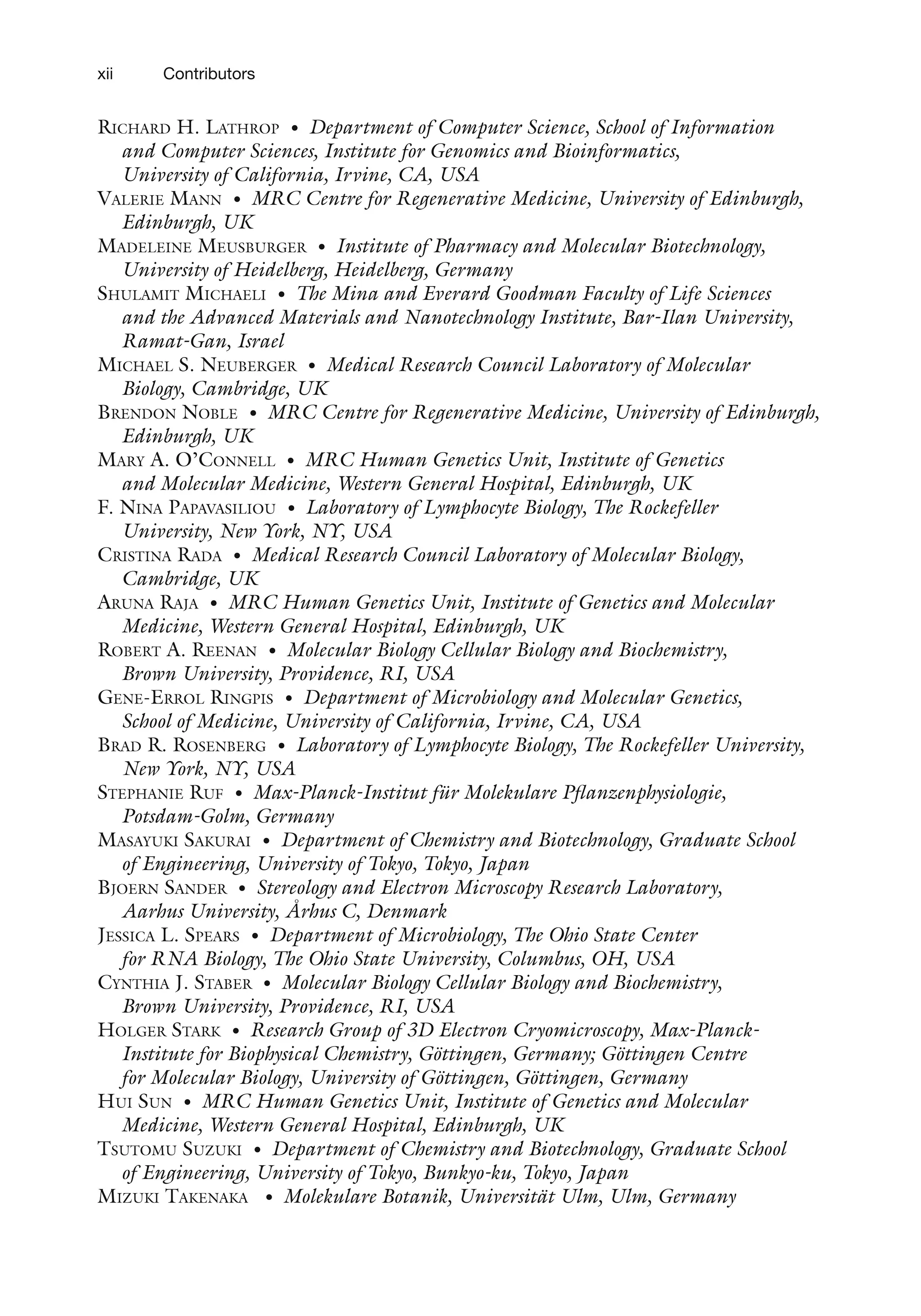 xii Contributors
Richard H. Lathrop • Department of Computer Science, School of Information
and Computer Sciences, Institute for Genomics and Bioinformatics,
University of California, Irvine, CA, USA
Valerie Mann • MRC Centre for Regenerative Medicine, University of Edinburgh,
Edinburgh, UK
Madeleine Meusburger • Institute of Pharmacy and Molecular Biotechnology,
University of Heidelberg, Heidelberg, Germany
Shulamit Michaeli • The Mina and Everard Goodman Faculty of Life Sciences
and the Advanced Materials and Nanotechnology Institute, Bar-Ilan University,
Ramat-Gan, Israel
Michael S. Neuberger • Medical Research Council Laboratory of Molecular
Biology, Cambridge, UK
Brendon Noble • MRC Centre for Regenerative Medicine, University of Edinburgh,
Edinburgh, UK
Mary A. O’Connell • MRC Human Genetics Unit, Institute of Genetics
and Molecular Medicine, Western General Hospital, Edinburgh, UK
F. Nina Papavasiliou • Laboratory of Lymphocyte Biology, The Rockefeller
University, New York, NY, USA
Cristina Rada • Medical Research Council Laboratory of Molecular Biology,
Cambridge, UK
Aruna Raja • MRC Human Genetics Unit, Institute of Genetics and Molecular
Medicine, Western General Hospital, Edinburgh, UK
Robert A. Reenan • Molecular Biology Cellular Biology and Biochemistry,
Brown University, Providence, RI, USA
Gene-Errol Ringpis • Department of Microbiology and Molecular Genetics,
School of Medicine, University of California, Irvine, CA, USA
Brad R. Rosenberg • Laboratory of Lymphocyte Biology, The Rockefeller University,
New York, NY, USA
Stephanie Ruf • Max-Planck-Institut für Molekulare Pflanzenphysiologie,
Potsdam-Golm, Germany
Masayuki Sakurai • Department of Chemistry and Biotechnology, Graduate School
of Engineering, University of Tokyo, Tokyo, Japan
Bjoern Sander • Stereology and Electron Microscopy Research Laboratory,
Aarhus University, Århus C, Denmark
Jessica L. Spears • Department of Microbiology, The Ohio State Center
for RNA Biology, The Ohio State University, Columbus, OH, USA
Cynthia J. Staber • Molecular Biology Cellular Biology and Biochemistry,
Brown University, Providence, RI, USA
Holger Stark • Research Group of 3D Electron Cryomicroscopy, Max-Planck-
Institute for Biophysical Chemistry, Göttingen, Germany; Göttingen Centre
for Molecular Biology, University of Göttingen, Göttingen, Germany
Hui Sun • MRC Human Genetics Unit, Institute of Genetics and Molecular
Medicine, Western General Hospital, Edinburgh, UK
Tsutomu Suzuki • Department of Chemistry and Biotechnology, Graduate School
of Engineering, University of Tokyo, Bunkyo-ku, Tokyo, Japan
Mizuki Takenaka • Molekulare Botanik, Universität Ulm, Ulm, Germany
 