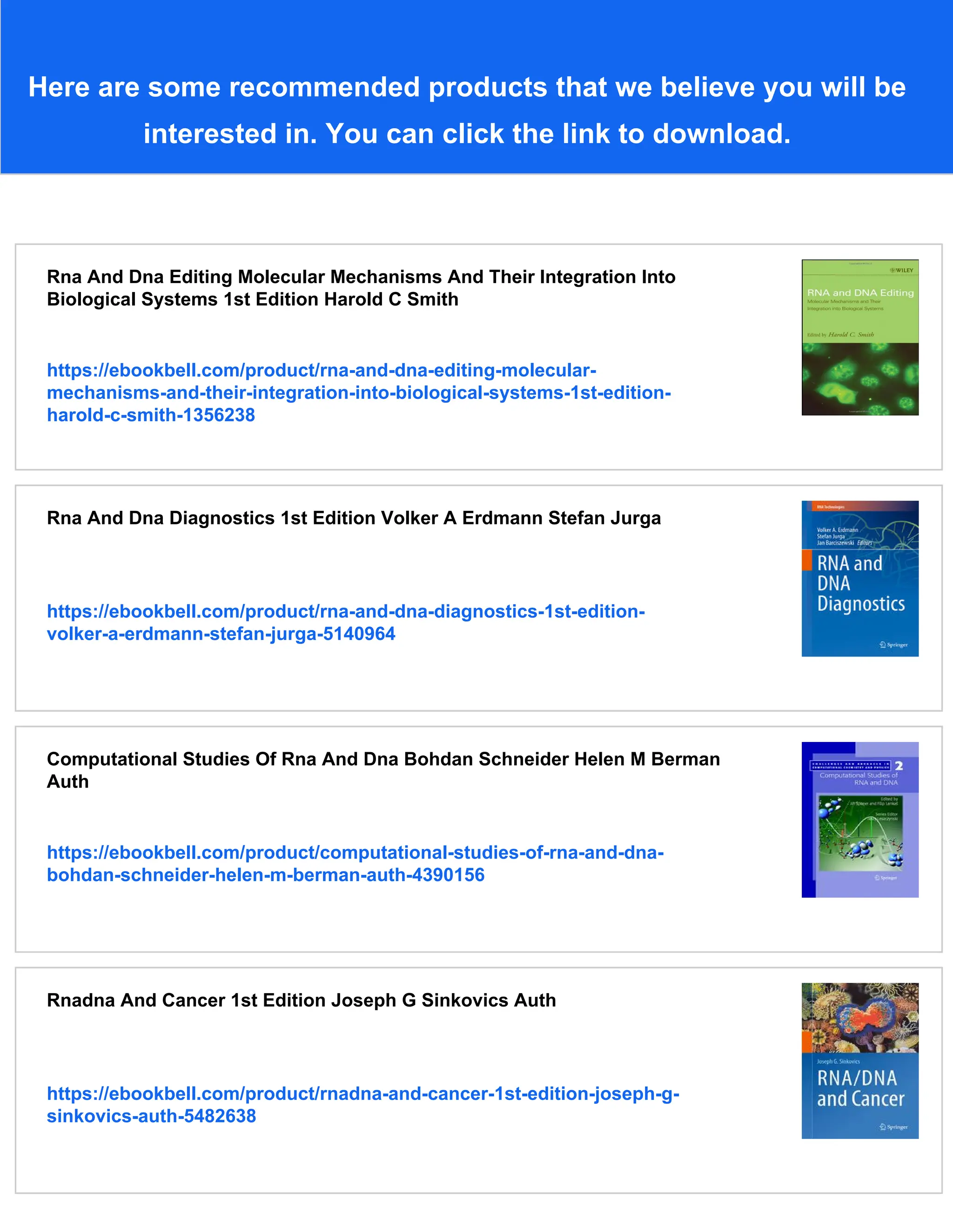 Here are some recommended products that we believe you will be
interested in. You can click the link to download.
Rna And Dna Editing Molecular Mechanisms And Their Integration Into
Biological Systems 1st Edition Harold C Smith
https://ebookbell.com/product/rna-and-dna-editing-molecular-
mechanisms-and-their-integration-into-biological-systems-1st-edition-
harold-c-smith-1356238
Rna And Dna Diagnostics 1st Edition Volker A Erdmann Stefan Jurga
https://ebookbell.com/product/rna-and-dna-diagnostics-1st-edition-
volker-a-erdmann-stefan-jurga-5140964
Computational Studies Of Rna And Dna Bohdan Schneider Helen M Berman
Auth
https://ebookbell.com/product/computational-studies-of-rna-and-dna-
bohdan-schneider-helen-m-berman-auth-4390156
Rnadna And Cancer 1st Edition Joseph G Sinkovics Auth
https://ebookbell.com/product/rnadna-and-cancer-1st-edition-joseph-g-
sinkovics-auth-5482638
 
