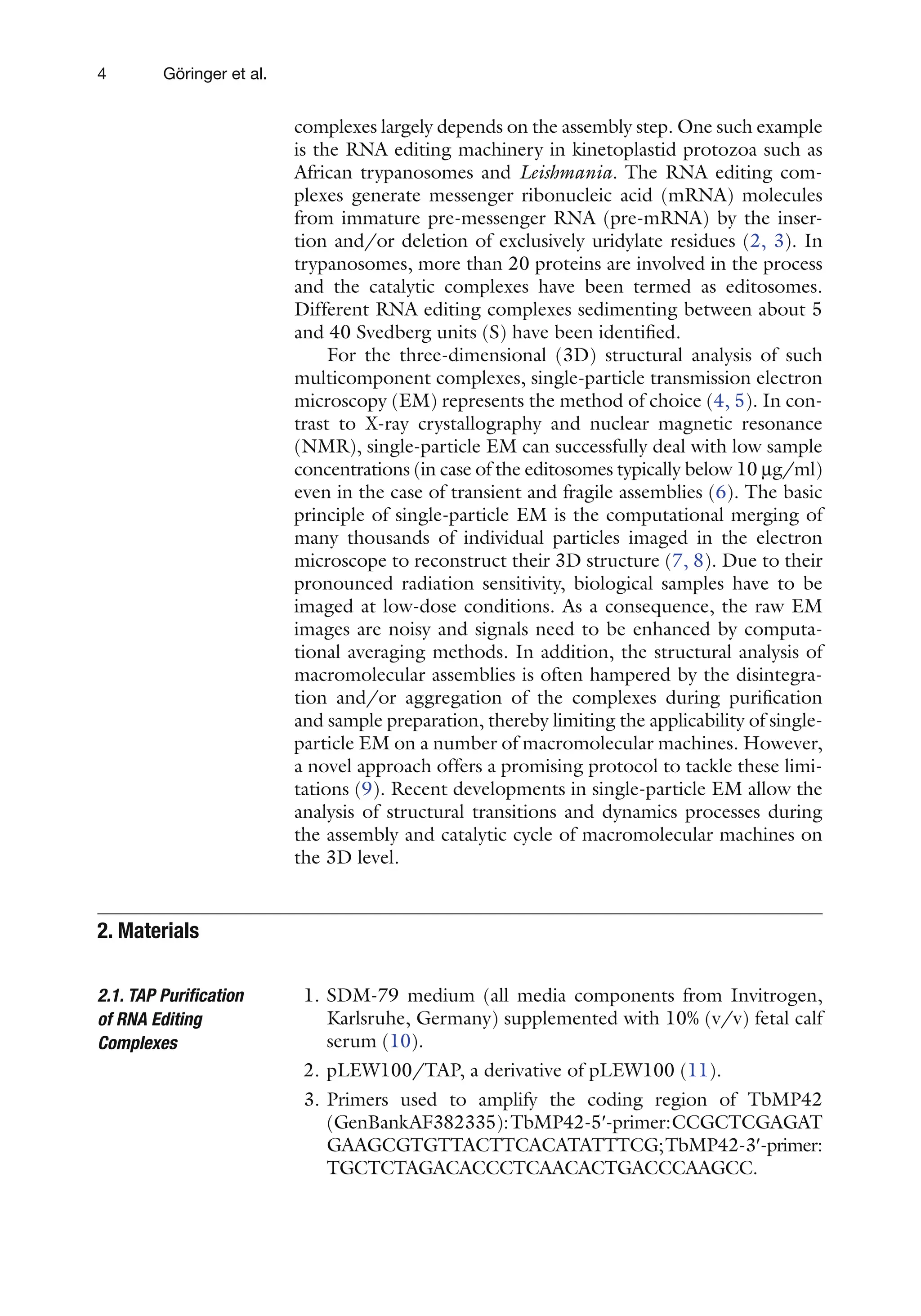 4 Göringer et al.
complexes largely depends on the assembly step. One such example
is the RNA editing machinery in kinetoplastid protozoa such as
African trypanosomes and Leishmania. The RNA editing com-
plexes generate messenger ribonucleic acid (mRNA) molecules
from immature pre-messenger RNA (pre-mRNA) by the inser-
tion and/or deletion of exclusively uridylate residues (2, 3). In
trypanosomes, more than 20 proteins are involved in the process
and the catalytic complexes have been termed as editosomes.
Different RNA editing complexes sedimenting between about 5
and 40 Svedberg units (S) have been identified.
For the three-dimensional (3D) structural analysis of such
multicomponent complexes, single-particle transmission electron
microscopy (EM) represents the method of choice (4, 5). In con-
trast to X-ray crystallography and nuclear magnetic resonance
(NMR), single-particle EM can successfully deal with low sample
concentrations (in case of the editosomes typically below 10 mg/ml)
even in the case of transient and fragile assemblies (6). The basic
principle of single-particle EM is the computational merging of
many thousands of individual particles imaged in the electron
microscope to reconstruct their 3D structure (7, 8). Due to their
pronounced radiation sensitivity, biological samples have to be
imaged at low-dose conditions. As a consequence, the raw EM
images are noisy and signals need to be enhanced by computa-
tional averaging methods. In addition, the structural analysis of
macromolecular assemblies is often hampered by the disintegra-
tion and/or aggregation of the complexes during purification
and sample preparation, thereby limiting the applicability of single-
particle EM on a number of macromolecular machines. However,
a novel approach offers a promising protocol to tackle these limi-
tations (9). Recent developments in single-particle EM allow the
analysis of structural transitions and dynamics processes during
the assembly and catalytic cycle of macromolecular machines on
the 3D level.
1. SDM-79 medium (all media components from Invitrogen,
Karlsruhe, Germany) supplemented with 10% (v/v) fetal calf
serum (10).
2. pLEW100/TAP, a derivative of pLEW100 (11).
3. Primers used to amplify the coding region of TbMP42
(GenBankAF382335):TbMP42-5¢-primer:CCGCTCGAGAT
GAAGCGTGTTACTTCACATATTTCG;TbMP42-3¢-primer:
TGCTCTAGACACCCTCAACACTGACCCAAGCC.
2. Materials
2.1. TAP Purification
of RNA Editing
Complexes
 
