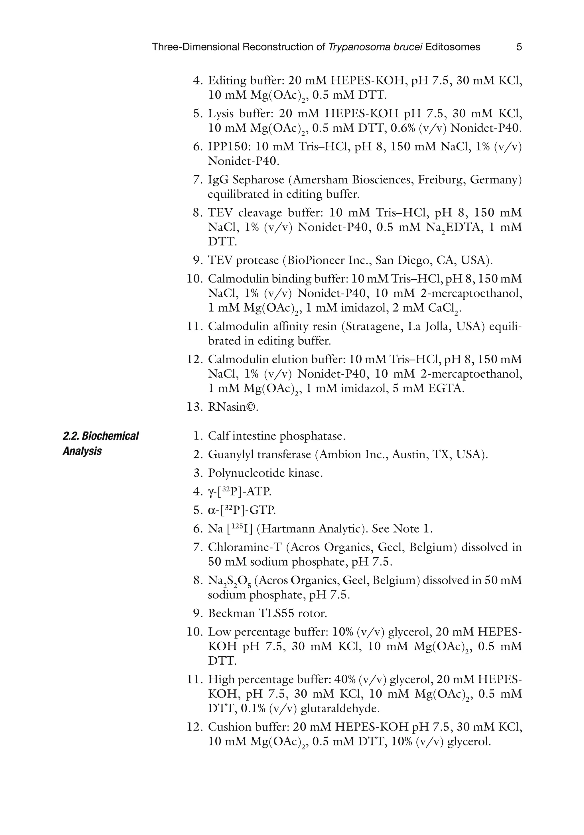 5
Three-Dimensional Reconstruction of Trypanosoma brucei Editosomes
4. Editing buffer: 20 mM HEPES-KOH, pH 7.5, 30 mM KCl,
10 mM Mg(OAc)2
, 0.5 mM DTT.
5. Lysis buffer: 20 mM HEPES-KOH pH 7.5, 30 mM KCl,
10 mM Mg(OAc)2
, 0.5 mM DTT, 0.6% (v/v) Nonidet-P40.
6. IPP150: 10 mM Tris–HCl, pH 8, 150 mM NaCl, 1% (v/v)
Nonidet-P40.
7. IgG Sepharose (Amersham Biosciences, Freiburg, Germany)
equilibrated in editing buffer.
8. TEV cleavage buffer: 10 mM Tris–HCl, pH 8, 150 mM
NaCl, 1% (v/v) Nonidet-P40, 0.5 mM Na2
EDTA, 1 mM
DTT.
9. TEV protease (BioPioneer Inc., San Diego, CA, USA).
10. Calmodulin binding buffer: 10 mM Tris–HCl, pH 8, 150 mM
NaCl, 1% (v/v) Nonidet-P40, 10 mM 2-mercaptoethanol,
1 mM Mg(OAc)2
, 1 mM imidazol, 2 mM CaCl2
.
11. Calmodulin affinity resin (Stratagene, La Jolla, USA) equili-
brated in editing buffer.
12. Calmodulin elution buffer: 10 mM Tris–HCl, pH 8, 150 mM
NaCl, 1% (v/v) Nonidet-P40, 10 mM 2-mercaptoethanol,
1 mM Mg(OAc)2
, 1 mM imidazol, 5 mM EGTA.
13. RNasin©.
1. Calf intestine phosphatase.
2. Guanylyl transferase (Ambion Inc., Austin, TX, USA).
3. Polynucleotide kinase.
4. g-[32
P]-ATP.
5. a-[32
P]-GTP.
6. Na [125
I] (Hartmann Analytic). See Note 1.
7. Chloramine-T (Acros Organics, Geel, Belgium) dissolved in
50 mM sodium phosphate, pH 7.5.
8. Na2
S2
O5
(Acros Organics, Geel, Belgium) dissolved in 50 mM
sodium phosphate, pH 7.5.
9. Beckman TLS55 rotor.
10. Low percentage buffer: 10% (v/v) glycerol, 20 mM HEPES-
KOH pH 7.5, 30 mM KCl, 10 mM Mg(OAc)2
, 0.5 mM
DTT.
11. High percentage buffer: 40% (v/v) glycerol, 20 mM HEPES-
KOH, pH 7.5, 30 mM KCl, 10 mM Mg(OAc)2
, 0.5 mM
DTT, 0.1% (v/v) glutaraldehyde.
12. Cushion buffer: 20 mM HEPES-KOH pH 7.5, 30 mM KCl,
10 mM Mg(OAc)2
, 0.5 mM DTT, 10% (v/v) glycerol.
2.2. Biochemical
Analysis
 