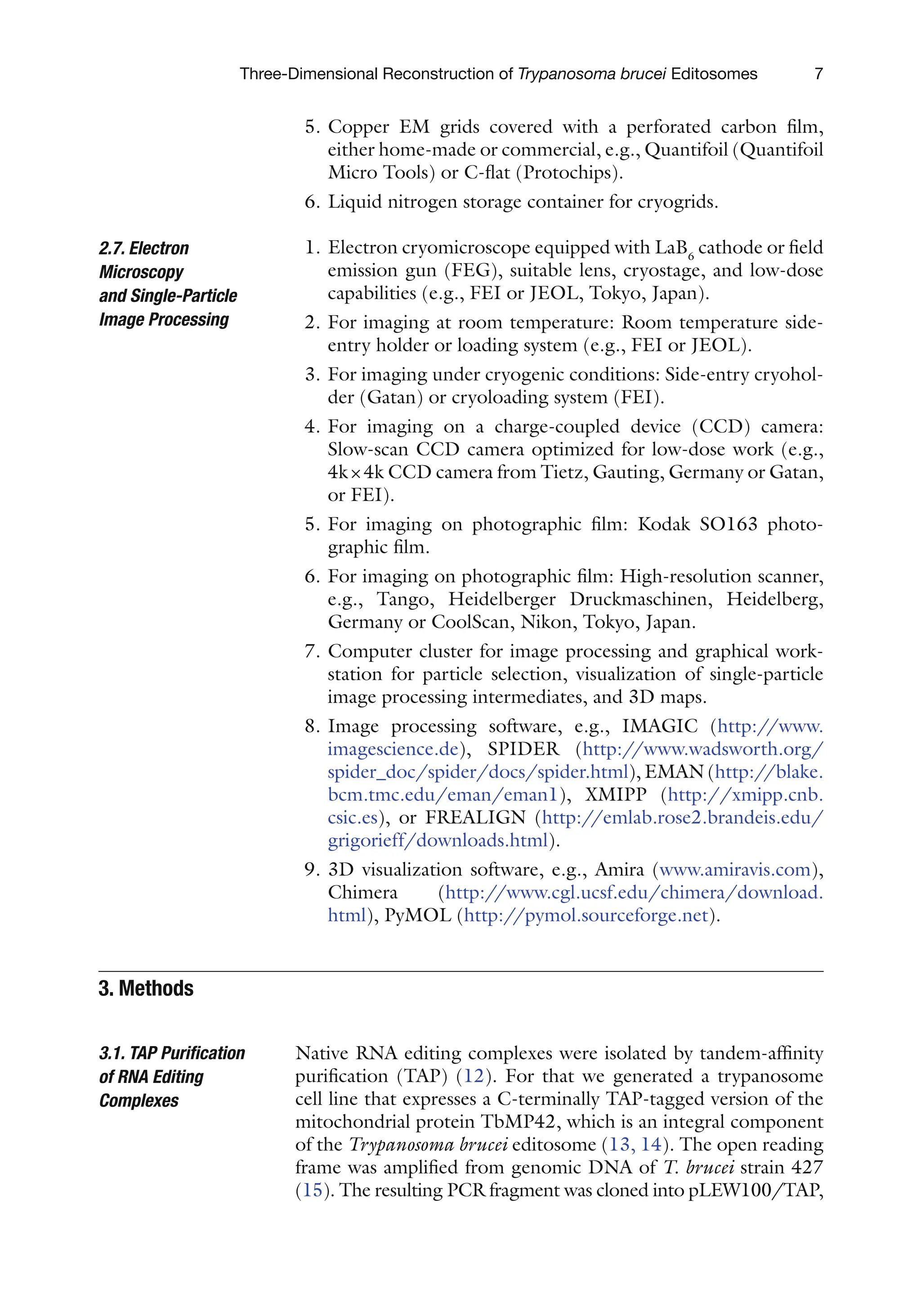7
Three-Dimensional Reconstruction of Trypanosoma brucei Editosomes
5. Copper EM grids covered with a perforated carbon film,
either home-made or commercial, e.g., Quantifoil (Quantifoil
Micro Tools) or C-flat (Protochips).
6. Liquid nitrogen storage container for cryogrids.
1. Electron cryomicroscope equipped with LaB6
cathode or field
emission gun (FEG), suitable lens, cryostage, and low-dose
capabilities (e.g., FEI or JEOL, Tokyo, Japan).
2. For imaging at room temperature: Room temperature side-
entry holder or loading system (e.g., FEI or JEOL).
3. For imaging under cryogenic conditions: Side-entry cryohol-
der (Gatan) or cryoloading system (FEI).
4. For imaging on a charge-coupled device (CCD) camera:
Slow-scan CCD camera optimized for low-dose work (e.g.,
4k×4k CCD camera from Tietz, Gauting, Germany or Gatan,
or FEI).
5. For imaging on photographic film: Kodak SO163 photo-
graphic film.
6. For imaging on photographic film: High-resolution scanner,
e.g., Tango, Heidelberger Druckmaschinen, Heidelberg,
Germany or CoolScan, Nikon, Tokyo, Japan.
7. Computer cluster for image processing and graphical work-
station for particle selection, visualization of single-particle
image processing intermediates, and 3D maps.
8. Image processing software, e.g., IMAGIC (http://www.
imagescience.de), SPIDER (http://www.wadsworth.org/
spider_doc/spider/docs/spider.html), EMAN (http://blake.
bcm.tmc.edu/eman/eman1), XMIPP (http://xmipp.cnb.
csic.es), or FREALIGN (http://emlab.rose2.brandeis.edu/
grigorieff/downloads.html).
9. 3D visualization software, e.g., Amira (www.amiravis.com),
Chimera (http://www.cgl.ucsf.edu/chimera/download.
html), PyMOL (http://pymol.sourceforge.net).
Native RNA editing complexes were isolated by tandem-affinity
purification (TAP) (12). For that we generated a trypanosome
cell line that expresses a C-terminally TAP-tagged version of the
mitochondrial protein TbMP42, which is an integral component
of the Trypanosoma brucei editosome (13, 14). The open reading
frame was amplified from genomic DNA of T. brucei strain 427
(15). The resulting PCR fragment was cloned into pLEW100/TAP,
2.7. Electron
Microscopy
and Single-Particle
Image Processing
3. Methods
3.1. TAP Purification
of RNA Editing
Complexes
 
