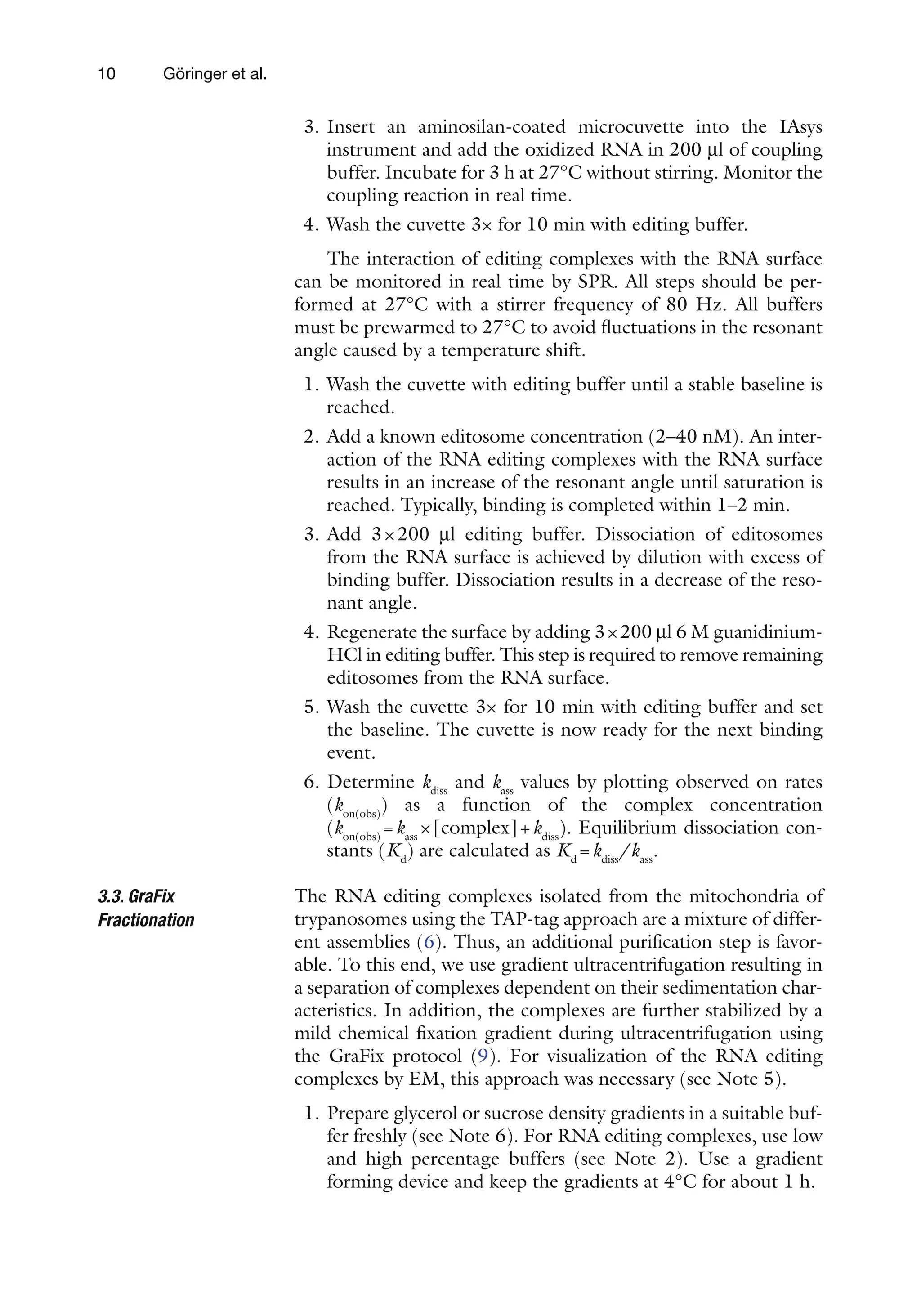10 Göringer et al.
3. Insert an aminosilan-coated microcuvette into the IAsys
instrument and add the oxidized RNA in 200 ml of coupling
buffer. Incubate for 3 h at 27°C without stirring. Monitor the
coupling reaction in real time.
4. Wash the cuvette 3× for 10 min with editing buffer.
The interaction of editing complexes with the RNA surface
can be monitored in real time by SPR. All steps should be per-
formed at 27°C with a stirrer frequency of 80 Hz. All buffers
must be prewarmed to 27°C to avoid fluctuations in the resonant
angle caused by a temperature shift.
1. Wash the cuvette with editing buffer until a stable baseline is
reached.
2. Add a known editosome concentration (2–40 nM). An inter-
action of the RNA editing complexes with the RNA surface
results in an increase of the resonant angle until saturation is
reached. Typically, binding is completed within 1–2 min.
3. Add 3×200 ml editing buffer. Dissociation of editosomes
from the RNA surface is achieved by dilution with excess of
binding buffer. Dissociation results in a decrease of the reso-
nant angle.
4. Regenerate the surface by adding 3×200 ml 6 M guanidinium-
HCl in editing buffer. This step is required to remove remaining
editosomes from the RNA surface.
5. Wash the cuvette 3× for 10 min with editing buffer and set
the baseline. The cuvette is now ready for the next binding
event.
6. Determine kdiss
and kass
values by plotting observed on rates
(kon(obs)
) as a function of the complex concentration
(kon(obs)
=kass
×[complex]+kdiss
). Equilibrium dissociation con-
stants (Kd
) are calculated as Kd
=kdiss
/kass
.
The RNA editing complexes isolated from the mitochondria of
trypanosomes using the TAP-tag approach are a mixture of differ-
ent assemblies (6). Thus, an additional purification step is favor-
able. To this end, we use gradient ultracentrifugation resulting in
a separation of complexes dependent on their sedimentation char-
acteristics. In addition, the complexes are further stabilized by a
mild chemical fixation gradient during ultracentrifugation using
the GraFix protocol (9). For visualization of the RNA editing
complexes by EM, this approach was necessary (see Note 5).
1. Prepare glycerol or sucrose density gradients in a suitable buf-
fer freshly (see Note 6). For RNA editing complexes, use low
and high percentage buffers (see Note 2). Use a gradient
forming device and keep the gradients at 4°C for about 1 h.
3.3. GraFix
Fractionation
 