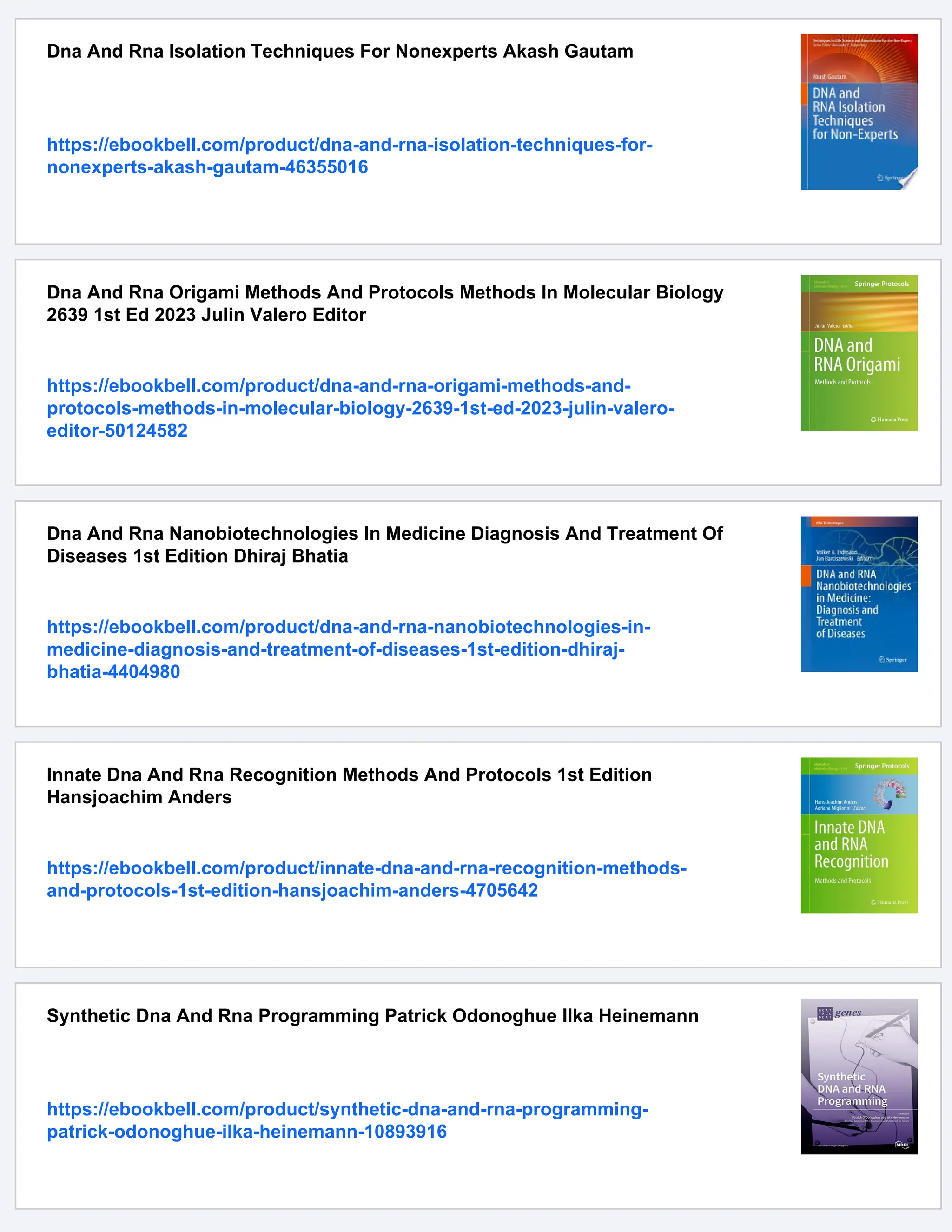 Dna And Rna Isolation Techniques For Nonexperts Akash Gautam
https://ebookbell.com/product/dna-and-rna-isolation-techniques-for-
nonexperts-akash-gautam-46355016
Dna And Rna Origami Methods And Protocols Methods In Molecular Biology
2639 1st Ed 2023 Julin Valero Editor
https://ebookbell.com/product/dna-and-rna-origami-methods-and-
protocols-methods-in-molecular-biology-2639-1st-ed-2023-julin-valero-
editor-50124582
Dna And Rna Nanobiotechnologies In Medicine Diagnosis And Treatment Of
Diseases 1st Edition Dhiraj Bhatia
https://ebookbell.com/product/dna-and-rna-nanobiotechnologies-in-
medicine-diagnosis-and-treatment-of-diseases-1st-edition-dhiraj-
bhatia-4404980
Innate Dna And Rna Recognition Methods And Protocols 1st Edition
Hansjoachim Anders
https://ebookbell.com/product/innate-dna-and-rna-recognition-methods-
and-protocols-1st-edition-hansjoachim-anders-4705642
Synthetic Dna And Rna Programming Patrick Odonoghue Ilka Heinemann
https://ebookbell.com/product/synthetic-dna-and-rna-programming-
patrick-odonoghue-ilka-heinemann-10893916
 