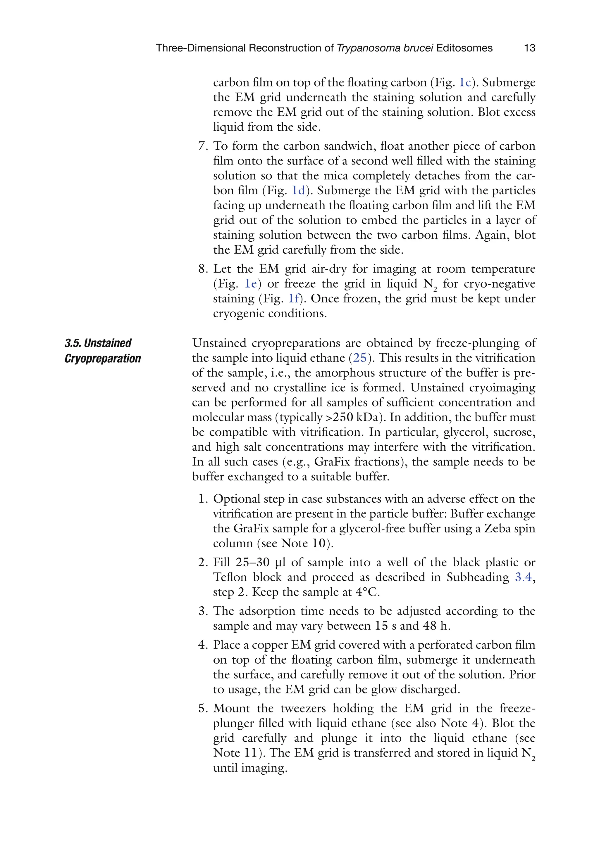 13
Three-Dimensional Reconstruction of Trypanosoma brucei Editosomes
carbon film on top of the floating carbon (Fig. 1c). Submerge
the EM grid underneath the staining solution and carefully
remove the EM grid out of the staining solution. Blot excess
liquid from the side.
7. To form the carbon sandwich, float another piece of carbon
film onto the surface of a second well filled with the staining
solution so that the mica completely detaches from the car-
bon film (Fig. 1d). Submerge the EM grid with the particles
facing up underneath the floating carbon film and lift the EM
grid out of the solution to embed the particles in a layer of
staining solution between the two carbon films. Again, blot
the EM grid carefully from the side.
8. Let the EM grid air-dry for imaging at room temperature
(Fig. 1e) or freeze the grid in liquid N2
for cryo-negative
staining (Fig. 1f). Once frozen, the grid must be kept under
cryogenic conditions.
Unstained cryopreparations are obtained by freeze-plunging of
the sample into liquid ethane (25). This results in the vitrification
of the sample, i.e., the amorphous structure of the buffer is pre-
served and no crystalline ice is formed. Unstained cryoimaging
can be performed for all samples of sufficient concentration and
molecular mass (typically 250 kDa). In addition, the buffer must
be compatible with vitrification. In particular, glycerol, sucrose,
and high salt concentrations may interfere with the vitrification.
In all such cases (e.g., GraFix fractions), the sample needs to be
buffer exchanged to a suitable buffer.
1. Optional step in case substances with an adverse effect on the
vitrification are present in the particle buffer: Buffer exchange
the GraFix sample for a glycerol-free buffer using a Zeba spin
column (see Note 10).
2. Fill 25–30 ml of sample into a well of the black plastic or
Teflon block and proceed as described in Subheading 3.4,
step 2. Keep the sample at 4°C.
3. The adsorption time needs to be adjusted according to the
sample and may vary between 15 s and 48 h.
4. Place a copper EM grid covered with a perforated carbon film
on top of the floating carbon film, submerge it underneath
the surface, and carefully remove it out of the solution. Prior
to usage, the EM grid can be glow discharged.
5. Mount the tweezers holding the EM grid in the freeze-
plunger filled with liquid ethane (see also Note 4). Blot the
grid carefully and plunge it into the liquid ethane (see
Note 11). The EM grid is transferred and stored in liquid N2
until imaging.
3.5. Unstained
Cryopreparation
 