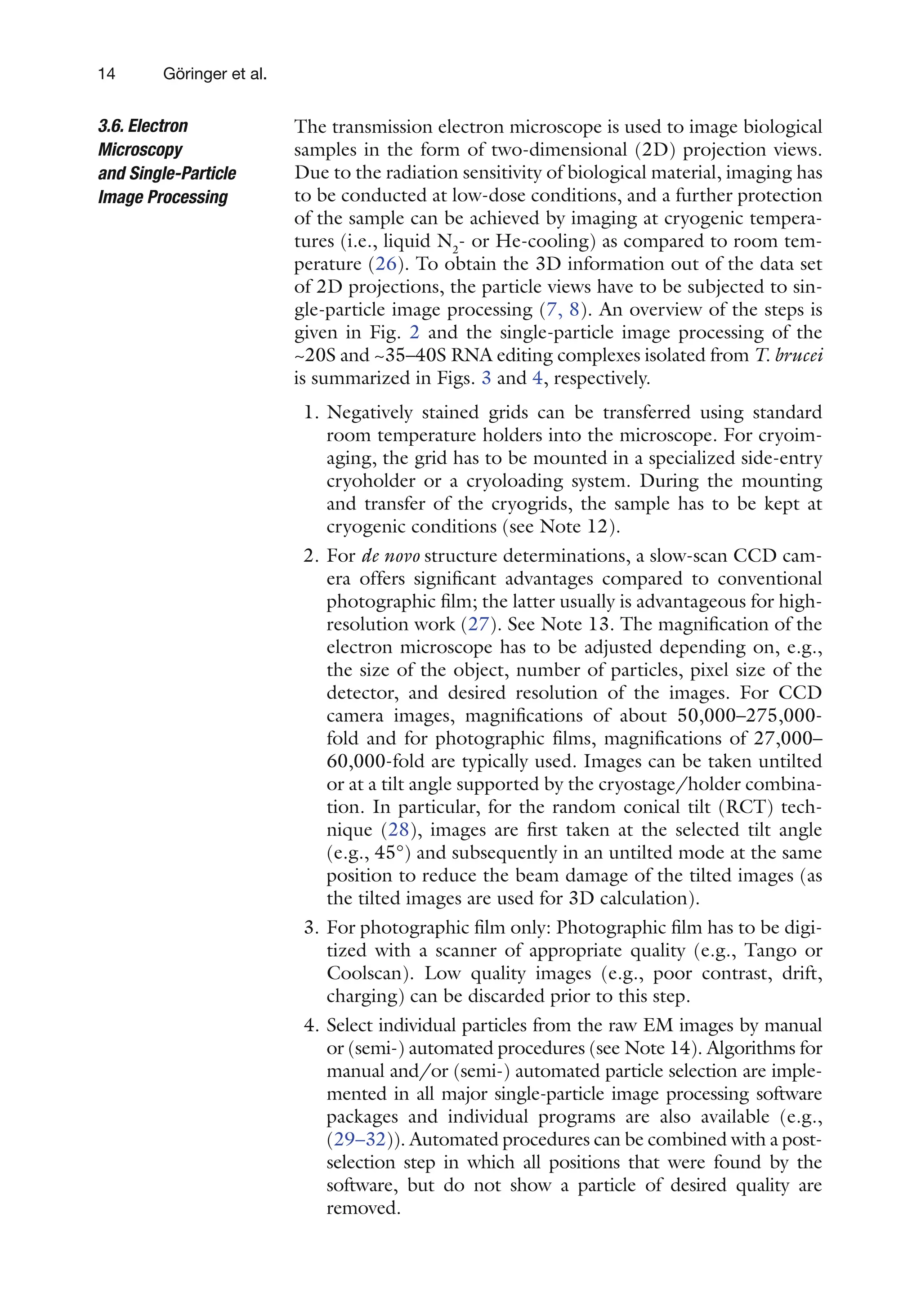 14 Göringer et al.
The transmission electron microscope is used to image biological
samples in the form of two-dimensional (2D) projection views.
Due to the radiation sensitivity of biological material, imaging has
to be conducted at low-dose conditions, and a further protection
of the sample can be achieved by imaging at cryogenic tempera-
tures (i.e., liquid N2
- or He-cooling) as compared to room tem-
perature (26). To obtain the 3D information out of the data set
of 2D projections, the particle views have to be subjected to sin-
gle-particle image processing (7, 8). An overview of the steps is
given in Fig. 2 and the single-particle image processing of the
~20S and ~35–40S RNA editing complexes isolated from T. brucei
is summarized in Figs. 3 and 4, respectively.
1. Negatively stained grids can be transferred using standard
room temperature holders into the microscope. For cryoim-
aging, the grid has to be mounted in a specialized side-entry
cryoholder or a cryoloading system. During the mounting
and transfer of the cryogrids, the sample has to be kept at
cryogenic conditions (see Note 12).
2. For de novo structure determinations, a slow-scan CCD cam-
era offers significant advantages compared to conventional
photographic film; the latter usually is advantageous for high-
resolution work (27). See Note 13. The magnification of the
electron microscope has to be adjusted depending on, e.g.,
the size of the object, number of particles, pixel size of the
detector, and desired resolution of the images. For CCD
camera images, magnifications of about 50,000–275,000-
fold and for photographic films, magnifications of 27,000–
60,000-fold are typically used. Images can be taken untilted
or at a tilt angle supported by the cryostage/holder combina-
tion. In particular, for the random conical tilt (RCT) tech-
nique (28), images are first taken at the selected tilt angle
(e.g., 45°) and subsequently in an untilted mode at the same
position to reduce the beam damage of the tilted images (as
the tilted images are used for 3D calculation).
3. For photographic film only: Photographic film has to be digi-
tized with a scanner of appropriate quality (e.g., Tango or
Coolscan). Low quality images (e.g., poor contrast, drift,
charging) can be discarded prior to this step.
4. Select individual particles from the raw EM images by manual
or (semi-) automated procedures (see Note 14). Algorithms for
manual and/or (semi-) automated particle selection are imple-
mented in all major single-particle image processing software
packages and individual programs are also available (e.g.,
(29–32)). Automated procedures can be combined with a post-
selection step in which all positions that were found by the
software, but do not show a particle of desired quality are
removed.
3.6. Electron
Microscopy
and Single-Particle
Image Processing
 
