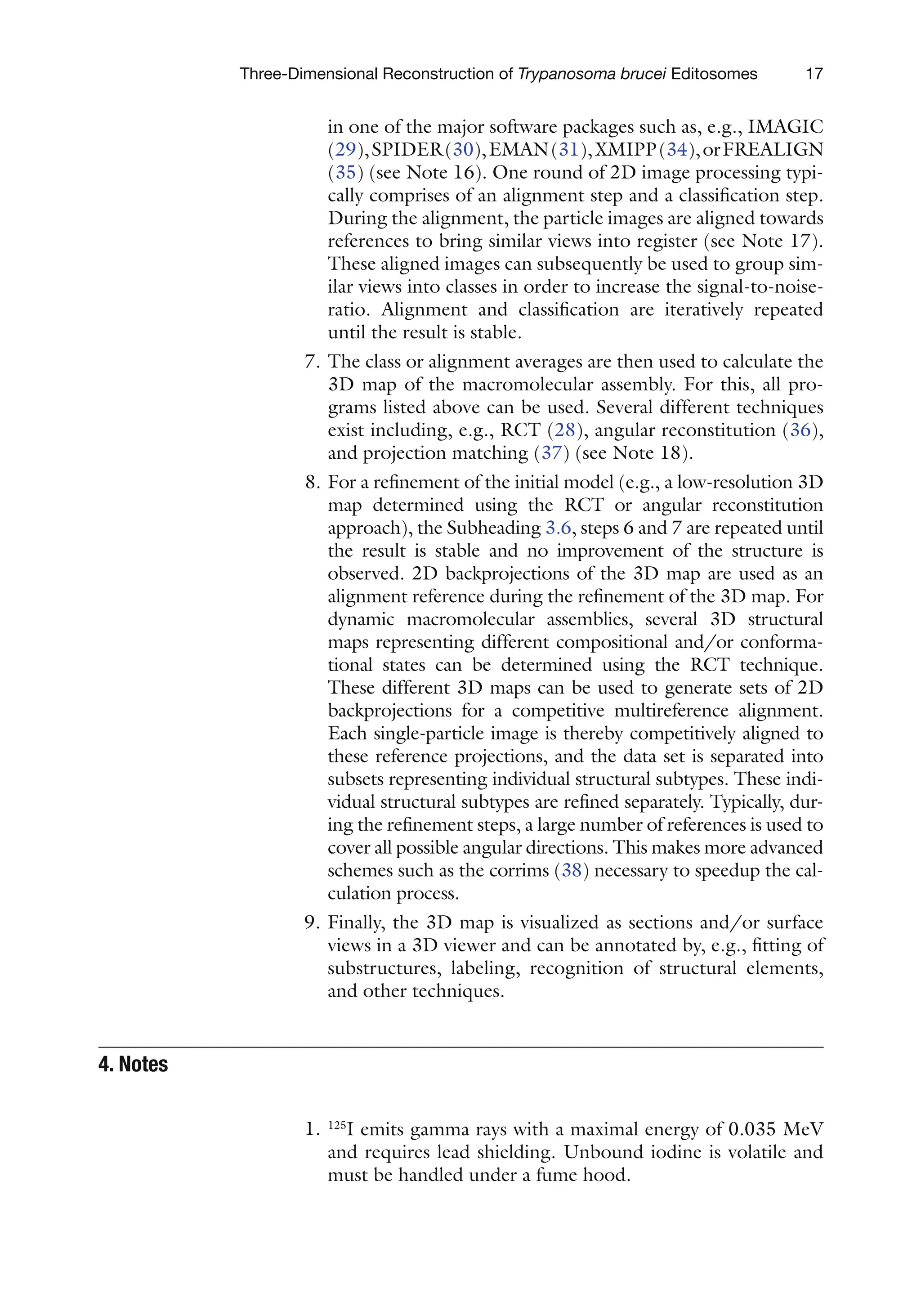 17
Three-Dimensional Reconstruction of Trypanosoma brucei Editosomes
in one of the major software packages such as, e.g., IMAGIC
(29),SPIDER(30),EMAN(31),XMIPP(34),orFREALIGN
(35) (see Note 16). One round of 2D image processing typi-
cally comprises of an alignment step and a classification step.
During the alignment, the particle images are aligned towards
references to bring similar views into register (see Note 17).
These aligned images can subsequently be used to group sim-
ilar views into classes in order to increase the signal-to-noise-
ratio. Alignment and classification are iteratively repeated
until the result is stable.
7. The class or alignment averages are then used to calculate the
3D map of the macromolecular assembly. For this, all pro-
grams listed above can be used. Several different techniques
exist including, e.g., RCT (28), angular reconstitution (36),
and projection matching (37) (see Note 18).
8. For a refinement of the initial model (e.g., a low-resolution 3D
map determined using the RCT or angular reconstitution
approach), the Subheading 3.6, steps 6 and 7 are repeated until
the result is stable and no improvement of the structure is
observed. 2D backprojections of the 3D map are used as an
alignment reference during the refinement of the 3D map. For
dynamic macromolecular assemblies, several 3D structural
maps representing different compositional and/or conforma-
tional states can be determined using the RCT technique.
These different 3D maps can be used to generate sets of 2D
backprojections for a competitive multireference alignment.
Each single-particle image is thereby competitively aligned to
these reference projections, and the data set is separated into
subsets representing individual structural subtypes. These indi-
vidual structural subtypes are refined separately. Typically, dur-
ing the refinement steps, a large number of references is used to
cover all possible angular directions. This makes more advanced
schemes such as the corrims (38) necessary to speedup the cal-
culation process.
9. Finally, the 3D map is visualized as sections and/or surface
views in a 3D viewer and can be annotated by, e.g., fitting of
substructures, labeling, recognition of structural elements,
and other techniques.
1. 125
I emits gamma rays with a maximal energy of 0.035 MeV
and requires lead shielding. Unbound iodine is volatile and
must be handled under a fume hood.
4. 
Notes
 