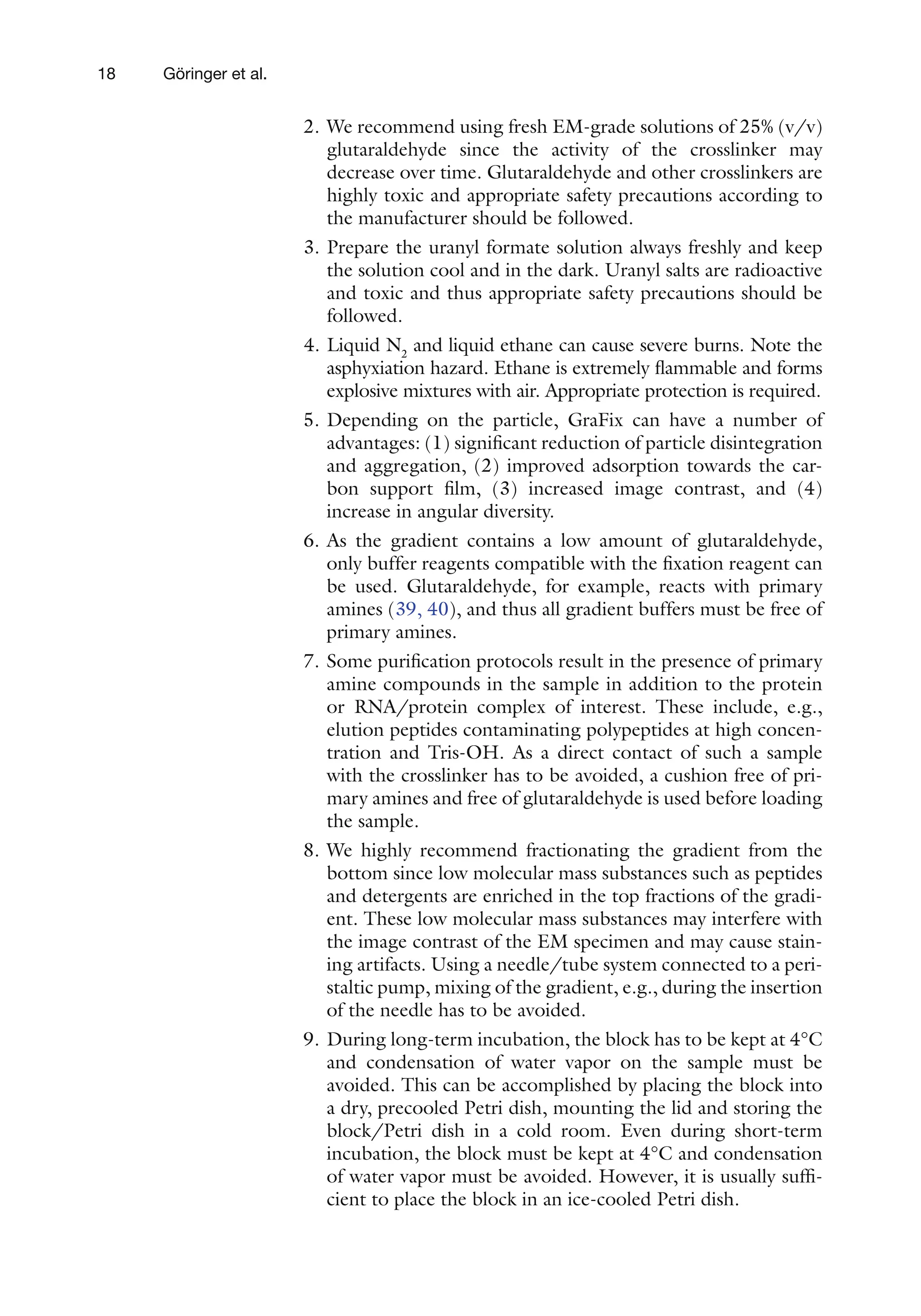 18 Göringer et al.
2. We recommend using fresh EM-grade solutions of 25% (v/v)
glutaraldehyde since the activity of the crosslinker may
decrease over time. Glutaraldehyde and other crosslinkers are
highly toxic and appropriate safety precautions according to
the manufacturer should be followed.
3. Prepare the uranyl formate solution always freshly and keep
the solution cool and in the dark. Uranyl salts are radioactive
and toxic and thus appropriate safety precautions should be
followed.
4. Liquid N2
and liquid ethane can cause severe burns. Note the
asphyxiation hazard. Ethane is extremely flammable and forms
explosive mixtures with air. Appropriate protection is required.
5. Depending on the particle, GraFix can have a number of
advantages: (1) significant reduction of particle disintegration
and aggregation, (2) improved adsorption towards the car-
bon support film, (3) increased image contrast, and (4)
increase in angular diversity.
6. As the gradient contains a low amount of glutaraldehyde,
only buffer reagents compatible with the fixation reagent can
be used. Glutaraldehyde, for example, reacts with primary
amines (39, 40), and thus all gradient buffers must be free of
primary amines.
7. Some purification protocols result in the presence of primary
amine compounds in the sample in addition to the protein
or RNA/protein complex of interest. These include, e.g.,
elution peptides contaminating polypeptides at high concen-
tration and Tris-OH. As a direct contact of such a sample
with the crosslinker has to be avoided, a cushion free of pri-
mary amines and free of glutaraldehyde is used before loading
the sample.
8. We highly recommend fractionating the gradient from the
bottom since low molecular mass substances such as peptides
and detergents are enriched in the top fractions of the gradi-
ent. These low molecular mass substances may interfere with
the image contrast of the EM specimen and may cause stain-
ing artifacts. Using a needle/tube system connected to a peri-
staltic pump, mixing of the gradient, e.g., during the insertion
of the needle has to be avoided.
9. During long-term incubation, the block has to be kept at 4°C
and condensation of water vapor on the sample must be
avoided. This can be accomplished by placing the block into
a dry, precooled Petri dish, mounting the lid and storing the
block/Petri dish in a cold room. Even during short-term
incubation, the block must be kept at 4°C and condensation
of water vapor must be avoided. However, it is usually suffi-
cient to place the block in an ice-cooled Petri dish.
 