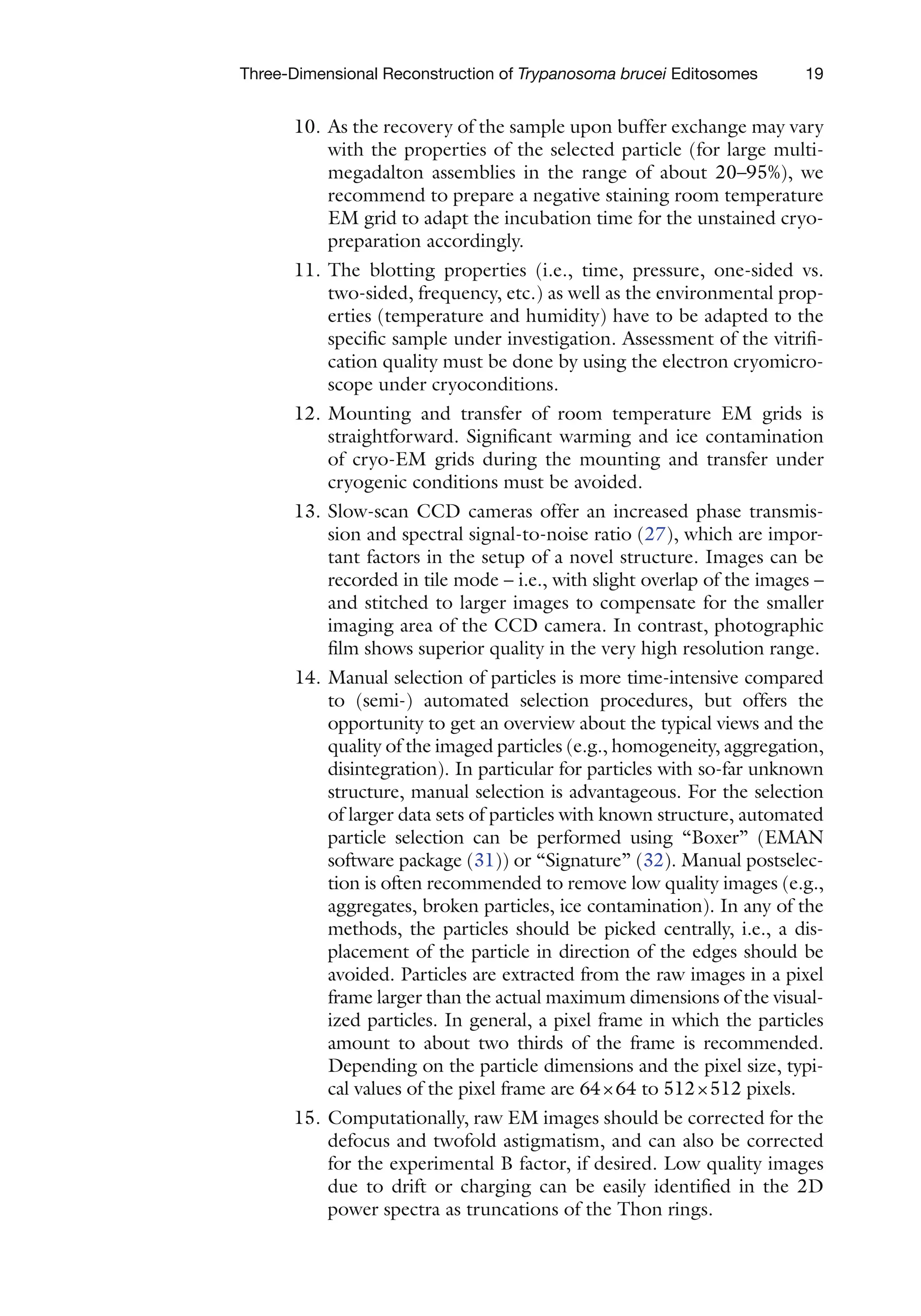 19
Three-Dimensional Reconstruction of Trypanosoma brucei Editosomes
10. As the recovery of the sample upon buffer exchange may vary
with the properties of the selected particle (for large multi-
megadalton assemblies in the range of about 20–95%), we
recommend to prepare a negative staining room temperature
EM grid to adapt the incubation time for the unstained cryo-
preparation accordingly.
11. The blotting properties (i.e., time, pressure, one-sided vs.
two-sided, frequency, etc.) as well as the environmental prop-
erties (temperature and humidity) have to be adapted to the
specific sample under investigation. Assessment of the vitrifi-
cation quality must be done by using the electron cryomicro-
scope under cryoconditions.
12. Mounting and transfer of room temperature EM grids is
straightforward. Significant warming and ice contamination
of cryo-EM grids during the mounting and transfer under
cryogenic conditions must be avoided.
13. Slow-scan CCD cameras offer an increased phase transmis-
sion and spectral signal-to-noise ratio (27), which are impor-
tant factors in the setup of a novel structure. Images can be
recorded in tile mode – i.e., with slight overlap of the images –
and stitched to larger images to compensate for the smaller
imaging area of the CCD camera. In contrast, photographic
film shows superior quality in the very high resolution range.
14. Manual selection of particles is more time-intensive compared
to (semi-) automated selection procedures, but offers the
opportunity to get an overview about the typical views and the
quality of the imaged particles (e.g., homogeneity, aggregation,
disintegration). In particular for particles with so-far unknown
structure, manual selection is advantageous. For the selection
of larger data sets of particles with known structure, automated
particle selection can be performed using “Boxer” (EMAN
software package (31)) or “Signature” (32). Manual postselec-
tion is often recommended to remove low quality images (e.g.,
aggregates, broken particles, ice contamination). In any of the
methods, the particles should be picked centrally, i.e., a dis-
placement of the particle in direction of the edges should be
avoided. Particles are extracted from the raw images in a pixel
frame larger than the actual maximum dimensions of the visual-
ized particles. In general, a pixel frame in which the particles
amount to about two thirds of the frame is recommended.
Depending on the particle dimensions and the pixel size, typi-
cal values of the pixel frame are 64×64 to 512×512 pixels.
15. Computationally, raw EM images should be corrected for the
defocus and twofold astigmatism, and can also be corrected
for the experimental B factor, if desired. Low quality images
due to drift or charging can be easily identified in the 2D
power spectra as truncations of the Thon rings.
 