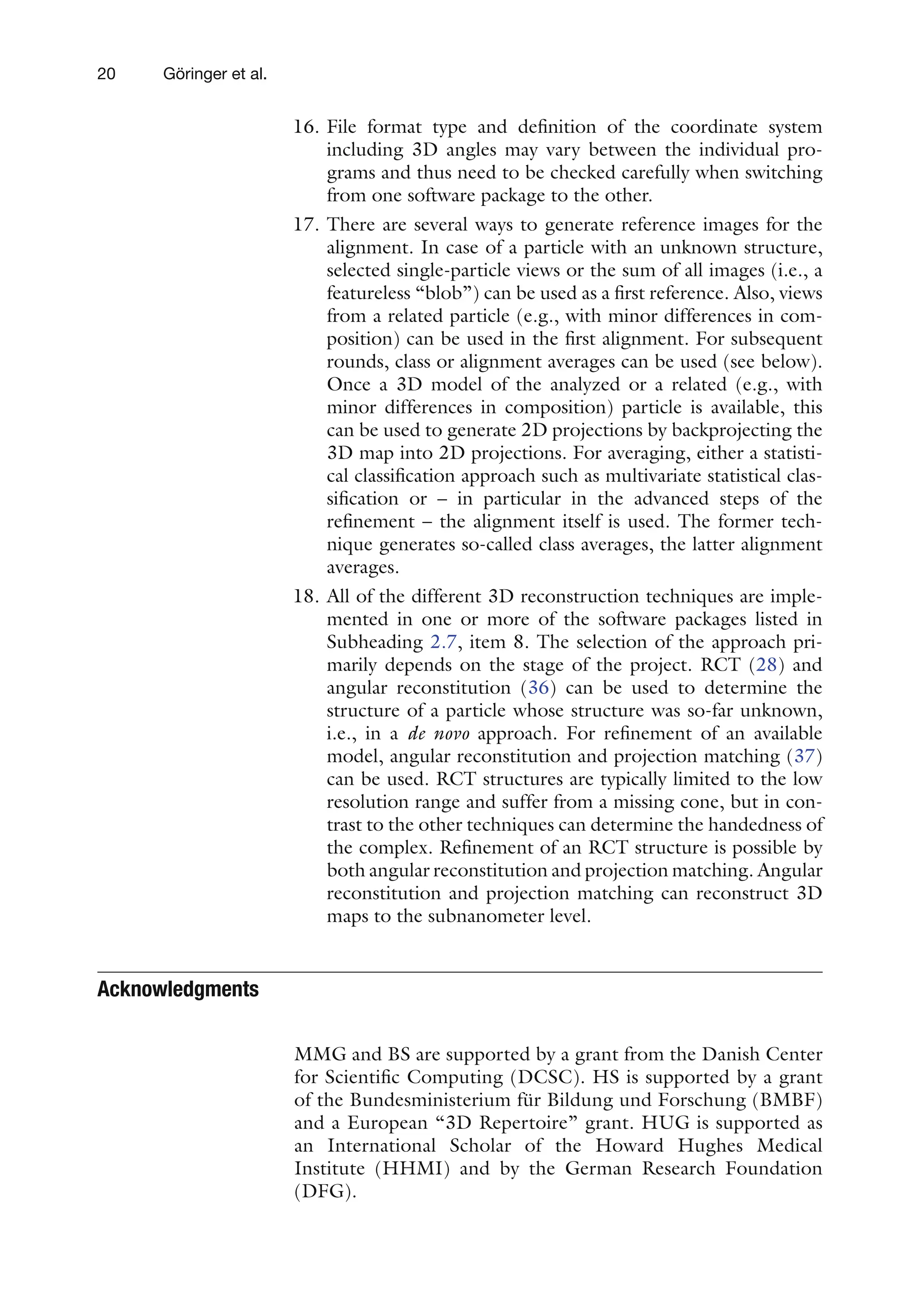 20 Göringer et al.
16. File format type and definition of the coordinate system
including 3D angles may vary between the individual pro-
grams and thus need to be checked carefully when switching
from one software package to the other.
17. There are several ways to generate reference images for the
alignment. In case of a particle with an unknown structure,
selected single-particle views or the sum of all images (i.e., a
featureless “blob”) can be used as a first reference. Also, views
from a related particle (e.g., with minor differences in com-
position) can be used in the first alignment. For subsequent
rounds, class or alignment averages can be used (see below).
Once a 3D model of the analyzed or a related (e.g., with
minor differences in composition) particle is available, this
can be used to generate 2D projections by backprojecting the
3D map into 2D projections. For averaging, either a statisti-
cal classification approach such as multivariate statistical clas-
sification or – in particular in the advanced steps of the
refinement – the alignment itself is used. The former tech-
nique generates so-called class averages, the latter alignment
averages.
18. All of the different 3D reconstruction techniques are imple-
mented in one or more of the software packages listed in
Subheading 2.7, item 8. The selection of the approach pri-
marily depends on the stage of the project. RCT (28) and
angular reconstitution (36) can be used to determine the
structure of a particle whose structure was so-far unknown,
i.e., in a de novo approach. For refinement of an available
model, angular reconstitution and projection matching (37)
can be used. RCT structures are typically limited to the low
resolution range and suffer from a missing cone, but in con-
trast to the other techniques can determine the handedness of
the complex. Refinement of an RCT structure is possible by
both angular reconstitution and projection matching. Angular
reconstitution and projection matching can reconstruct 3D
maps to the subnanometer level.
Acknowledgments
MMG and BS are supported by a grant from the Danish Center
for Scientific Computing (DCSC). HS is supported by a grant
of the Bundesministerium für Bildung und Forschung (BMBF)
and a European “3D Repertoire” grant. HUG is supported as
an International Scholar of the Howard Hughes Medical
Institute (HHMI) and by the German Research Foundation
(DFG).
 