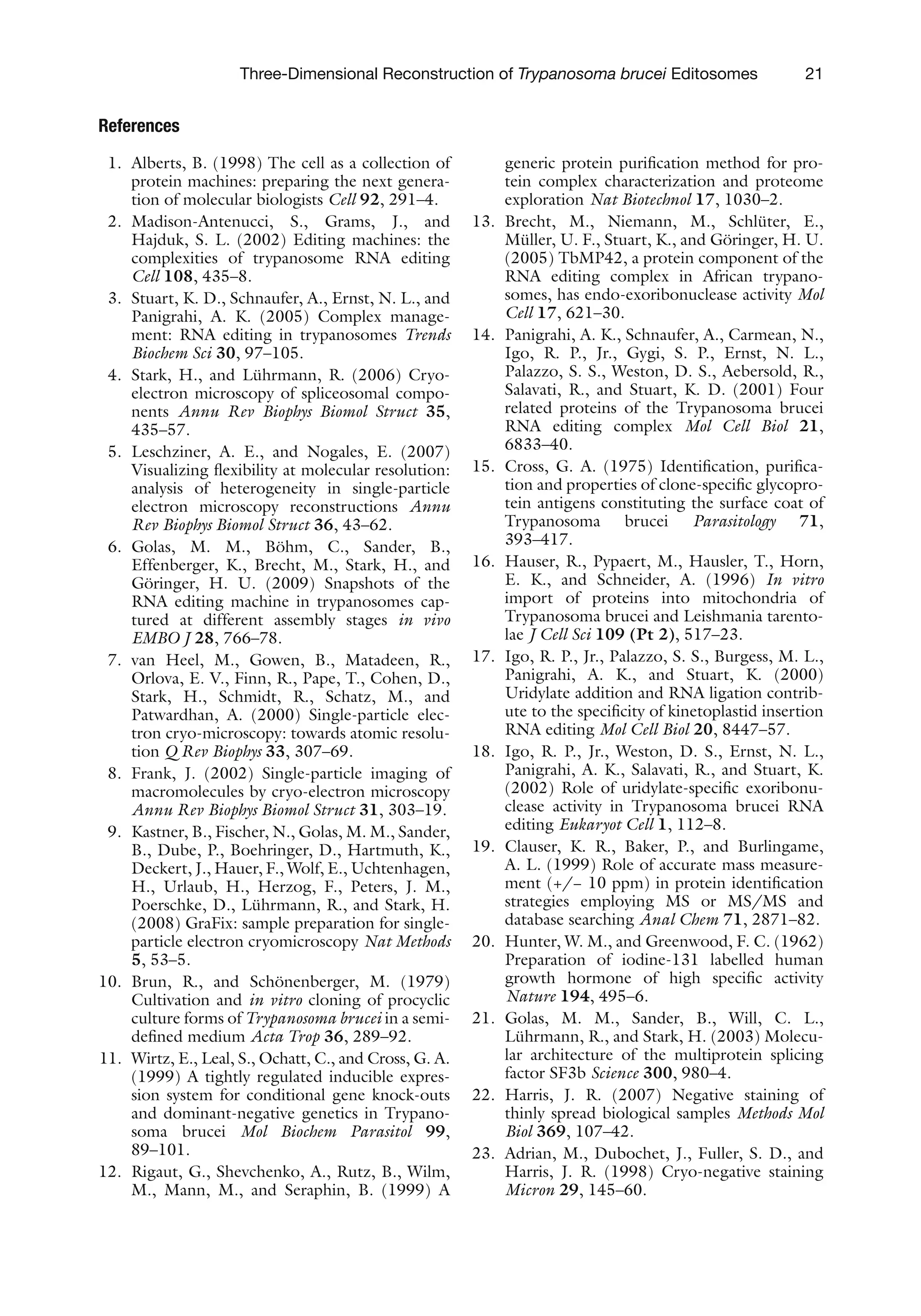 21
Three-Dimensional Reconstruction of Trypanosoma brucei Editosomes
References
1. Alberts, B. (1998) The cell as a collection of
protein machines: preparing the next genera-
tion of molecular biologists Cell 92, 291–4.
2. Madison-Antenucci, S., Grams, J., and
Hajduk, S. L. (2002) Editing machines: the
complexities of trypanosome RNA editing
Cell 108, 435–8.
3. Stuart, K. D., Schnaufer, A., Ernst, N. L., and
Panigrahi, A. K. (2005) Complex manage-
ment: RNA editing in trypanosomes Trends
Biochem Sci 30, 97–105.
4. Stark, H., and Lührmann, R. (2006) Cryo-
electron microscopy of spliceosomal compo-
nents Annu Rev Biophys Biomol Struct 35,
435–57.
5. Leschziner, A. E., and Nogales, E. (2007)
Visualizing flexibility at molecular resolution:
analysis of heterogeneity in single-particle
electron microscopy reconstructions Annu
Rev Biophys Biomol Struct 36, 43–62.
6. Golas, M. M., Böhm, C., Sander, B.,
Effenberger, K., Brecht, M., Stark, H., and
Göringer, H. U. (2009) Snapshots of the
RNA editing machine in trypanosomes cap-
tured at different assembly stages in vivo
EMBO J 28, 766–78.
7. van Heel, M., Gowen, B., Matadeen, R.,
Orlova, E. V., Finn, R., Pape, T., Cohen, D.,
Stark, H., Schmidt, R., Schatz, M., and
Patwardhan, A. (2000) Single-particle elec-
tron cryo-microscopy: towards atomic resolu-
tion Q Rev Biophys 33, 307–69.
8. Frank, J. (2002) Single-particle imaging of
macromolecules by cryo-electron microscopy
Annu Rev Biophys Biomol Struct 31, 303–19.
9. Kastner, B., Fischer, N., Golas, M. M., Sander,
B., Dube, P., Boehringer, D., Hartmuth, K.,
Deckert, J., Hauer, F., Wolf, E., Uchtenhagen,
H., Urlaub, H., Herzog, F., Peters, J. M.,
Poerschke, D., Lührmann, R., and Stark, H.
(2008) GraFix: sample preparation for single-
particle electron cryomicroscopy Nat Methods
5, 53–5.
10. Brun, R., and Schönenberger, M. (1979)
Cultivation and in vitro cloning of procyclic
culture forms of Trypanosoma brucei in a semi-
defined medium Acta Trop 36, 289–92.
11. Wirtz, E., Leal, S., Ochatt, C., and Cross, G. A.
(1999) A tightly regulated inducible expres-
sion system for conditional gene knock-outs
and dominant-negative genetics in Trypano-
soma brucei Mol Biochem Parasitol 99,
89–101.
12. Rigaut, G., Shevchenko, A., Rutz, B., Wilm,
M., Mann, M., and Seraphin, B. (1999) A
generic protein purification method for pro-
tein complex characterization and proteome
exploration Nat Biotechnol 17, 1030–2.
13. Brecht, M., Niemann, M., Schlüter, E.,
Müller, U. F., Stuart, K., and Göringer, H. U.
(2005) TbMP42, a protein component of the
RNA editing complex in African trypano-
somes, has endo-exoribonuclease activity Mol
Cell 17, 621–30.
14. Panigrahi, A. K., Schnaufer, A., Carmean, N.,
Igo, R. P., Jr., Gygi, S. P., Ernst, N. L.,
Palazzo, S. S., Weston, D. S., Aebersold, R.,
Salavati, R., and Stuart, K. D. (2001) Four
related proteins of the Trypanosoma brucei
RNA editing complex Mol Cell Biol 21,
6833–40.
15. Cross, G. A. (1975) Identification, purifica-
tion and properties of clone-specific glycopro-
tein antigens constituting the surface coat of
Trypanosoma brucei Parasitology 71,
393–417.
16. Hauser, R., Pypaert, M., Hausler, T., Horn,
E. K., and Schneider, A. (1996) In vitro
import of proteins into mitochondria of
Trypanosoma brucei and Leishmania tarento-
lae J Cell Sci 109 (Pt 2), 517–23.
17. Igo, R. P., Jr., Palazzo, S. S., Burgess, M. L.,
Panigrahi, A. K., and Stuart, K. (2000)
Uridylate addition and RNA ligation contrib-
ute to the specificity of kinetoplastid insertion
RNA editing Mol Cell Biol 20, 8447–57.
18. Igo, R. P., Jr., Weston, D. S., Ernst, N. L.,
Panigrahi, A. K., Salavati, R., and Stuart, K.
(2002) Role of uridylate-specific exoribonu-
clease activity in Trypanosoma brucei RNA
editing Eukaryot Cell 1, 112–8.
19. Clauser, K. R., Baker, P., and Burlingame,
A. L. (1999) Role of accurate mass measure-
ment (+/− 10 ppm) in protein identification
strategies employing MS or MS/MS and
database searching Anal Chem 71, 2871–82.
20. Hunter, W. M., and Greenwood, F. C. (1962)
Preparation of iodine-131 labelled human
growth hormone of high specific activity
Nature 194, 495–6.
21. Golas, M. M., Sander, B., Will, C. L.,
Lührmann, R., and Stark, H. (2003) Molecu­
lar architecture of the multiprotein splicing
factor SF3b Science 300, 980–4.
22. Harris, J. R. (2007) Negative staining of
thinly spread biological samples Methods Mol
Biol 369, 107–42.
23. Adrian, M., Dubochet, J., Fuller, S. D., and
Harris, J. R. (1998) Cryo-negative staining
Micron 29, 145–60.
 