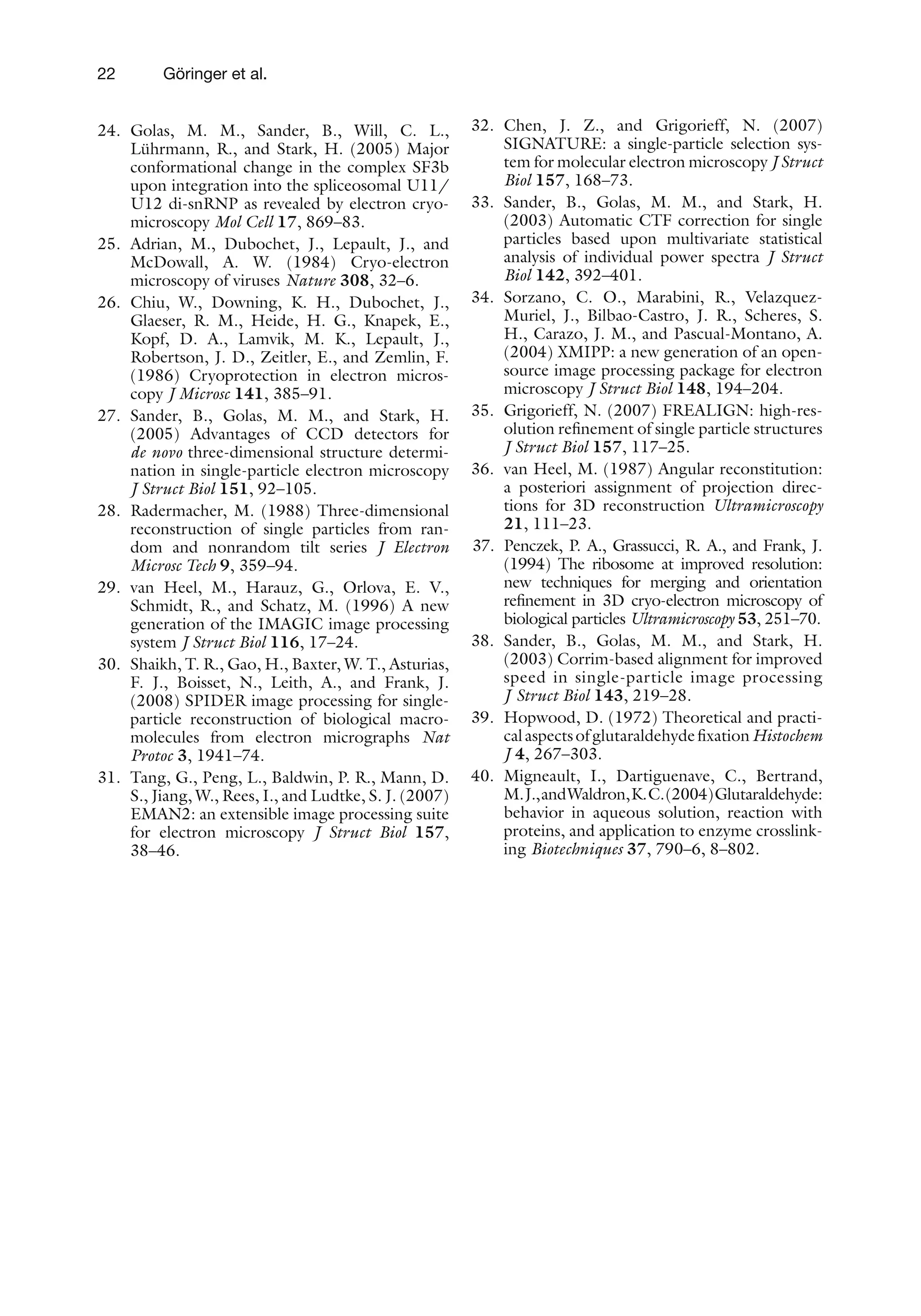 22 Göringer et al.
24. Golas, M. M., Sander, B., Will, C. L.,
Lührmann, R., and Stark, H. (2005) Major
conformational change in the complex SF3b
upon integration into the spliceosomal U11/
U12 di-snRNP as revealed by electron cryo-
microscopy Mol Cell 17, 869–83.
25. Adrian, M., Dubochet, J., Lepault, J., and
McDowall, A. W. (1984) Cryo-electron
microscopy of viruses Nature 308, 32–6.
26. Chiu, W., Downing, K. H., Dubochet, J.,
Glaeser, R. M., Heide, H. G., Knapek, E.,
Kopf, D. A., Lamvik, M. K., Lepault, J.,
Robertson, J. D., Zeitler, E., and Zemlin, F.
(1986) Cryoprotection in electron micros-
copy J Microsc 141, 385–91.
27. Sander, B., Golas, M. M., and Stark, H.
(2005) Advantages of CCD detectors for
de novo three-dimensional structure determi-
nation in single-particle electron microscopy
J Struct Biol 151, 92–105.
28. Radermacher, M. (1988) Three-dimensional
reconstruction of single particles from ran-
dom and nonrandom tilt series J Electron
Microsc Tech 9, 359–94.
29. van Heel, M., Harauz, G., Orlova, E. V.,
Schmidt, R., and Schatz, M. (1996) A new
generation of the IMAGIC image processing
system J Struct Biol 116, 17–24.
30. Shaikh, T. R., Gao, H., Baxter, W. T., Asturias,
F. J., Boisset, N., Leith, A., and Frank, J.
(2008) SPIDER image processing for single-
particle reconstruction of biological macro-
molecules from electron micrographs Nat
Protoc 3, 1941–74.
31. Tang, G., Peng, L., Baldwin, P. R., Mann, D.
S., Jiang, W., Rees, I., and Ludtke, S. J. (2007)
EMAN2: an extensible image processing suite
for electron microscopy J Struct Biol 157,
38–46.
32. Chen, J. Z., and Grigorieff, N. (2007)
SIGNATURE: a single-particle selection sys-
tem for molecular electron microscopy J Struct
Biol 157, 168–73.
33. Sander, B., Golas, M. M., and Stark, H.
(2003) Automatic CTF correction for single
particles based upon multivariate statistical
analysis of individual power spectra J Struct
Biol 142, 392–401.
34. Sorzano, C. O., Marabini, R., Velazquez-
Muriel, J., Bilbao-Castro, J. R., Scheres, S.
H., Carazo, J. M., and Pascual-Montano, A.
(2004) XMIPP: a new generation of an open-
source image processing package for electron
microscopy J Struct Biol 148, 194–204.
35. Grigorieff, N. (2007) FREALIGN: high-res-
olution refinement of single particle structures
J Struct Biol 157, 117–25.
36. van Heel, M. (1987) Angular reconstitution:
a posteriori assignment of projection direc-
tions for 3D reconstruction Ultramicroscopy
21, 111–23.
37. Penczek, P. A., Grassucci, R. A., and Frank, J.
(1994) The ribosome at improved resolution:
new techniques for merging and orientation
refinement in 3D cryo-electron microscopy of
biological particles Ultramicroscopy 53, 251–70.
38. Sander, B., Golas, M. M., and Stark, H.
(2003) Corrim-based alignment for improved
speed in single-particle image processing
J Struct Biol 143, 219–28.
39. Hopwood, D. (1972) Theoretical and practi-
calaspectsofglutaraldehydefixationHistochem
J 4, 267–303.
40. Migneault, I., Dartiguenave, C., Bertrand,
M.J.,andWaldron,K.C.(2004)Glutaraldehyde:
behavior in aqueous solution, reaction with
proteins, and application to enzyme crosslink-
ing Biotechniques 37, 790–6, 8–802.
 