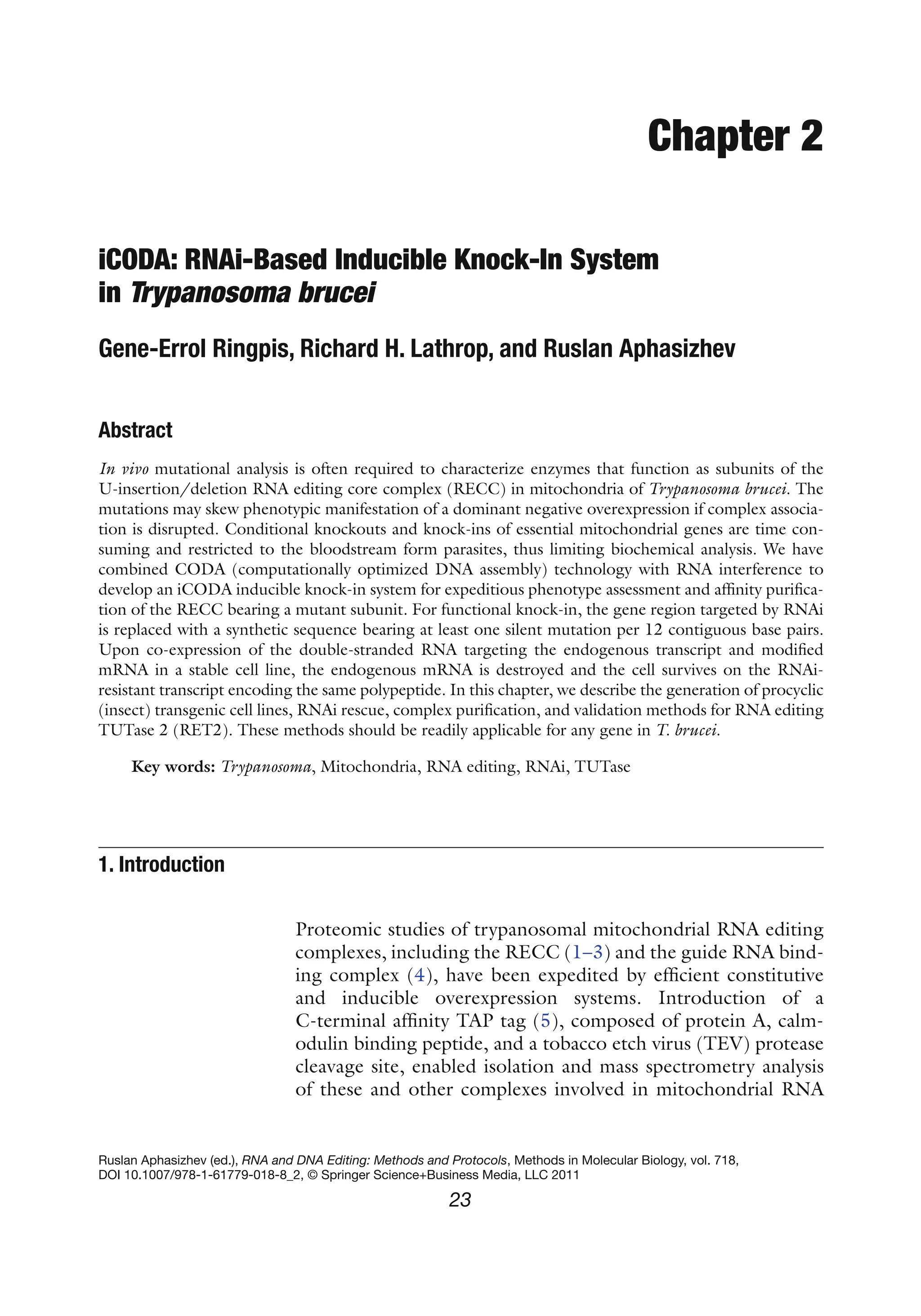 23
Ruslan Aphasizhev (ed.), RNA and DNA Editing: Methods and Protocols, Methods in Molecular Biology, vol. 718,
DOI 10.1007/978-1-61779-018-8_2, © Springer Science+Business Media, LLC 2011
Chapter 2
iCODA: RNAi-Based Inducible Knock-In System
in Trypanosoma brucei
Gene-Errol Ringpis, Richard H. Lathrop, and Ruslan Aphasizhev
Abstract
In vivo mutational analysis is often required to characterize enzymes that function as subunits of the
U-insertion/deletion RNA editing core complex (RECC) in mitochondria of Trypanosoma brucei. The
mutations may skew phenotypic manifestation of a dominant negative overexpression if complex associa-
tion is disrupted. Conditional knockouts and knock-ins of essential mitochondrial genes are time con-
suming and restricted to the bloodstream form parasites, thus limiting biochemical analysis. We have
combined CODA (computationally optimized DNA assembly) technology with RNA interference to
develop an iCODA inducible knock-in system for expeditious phenotype assessment and affinity purifica-
tion of the RECC bearing a mutant subunit. For functional knock-in, the gene region targeted by RNAi
is replaced with a synthetic sequence bearing at least one silent mutation per 12 contiguous base pairs.
Upon co-expression of the double-stranded RNA targeting the endogenous transcript and modified
mRNA in a stable cell line, the endogenous mRNA is destroyed and the cell survives on the RNAi-
resistant transcript encoding the same polypeptide. In this chapter, we describe the generation of procyclic
(insect) transgenic cell lines, RNAi rescue, complex purification, and validation methods for RNA editing
TUTase 2 (RET2). These methods should be readily applicable for any gene in T. brucei.
Key words: Trypanosoma, Mitochondria, RNA editing, RNAi, TUTase
Proteomic studies of trypanosomal mitochondrial RNA editing
complexes, including the RECC (1–3) and the guide RNA bind-
ing complex (4), have been expedited by efficient constitutive
and inducible overexpression systems. Introduction of a
C-terminal affinity TAP tag (5), composed of protein A, calm-
odulin binding peptide, and a tobacco etch virus (TEV) protease
cleavage site, enabled isolation and mass spectrometry analysis
of these and other complexes involved in mitochondrial RNA
1. 
Introduction
 