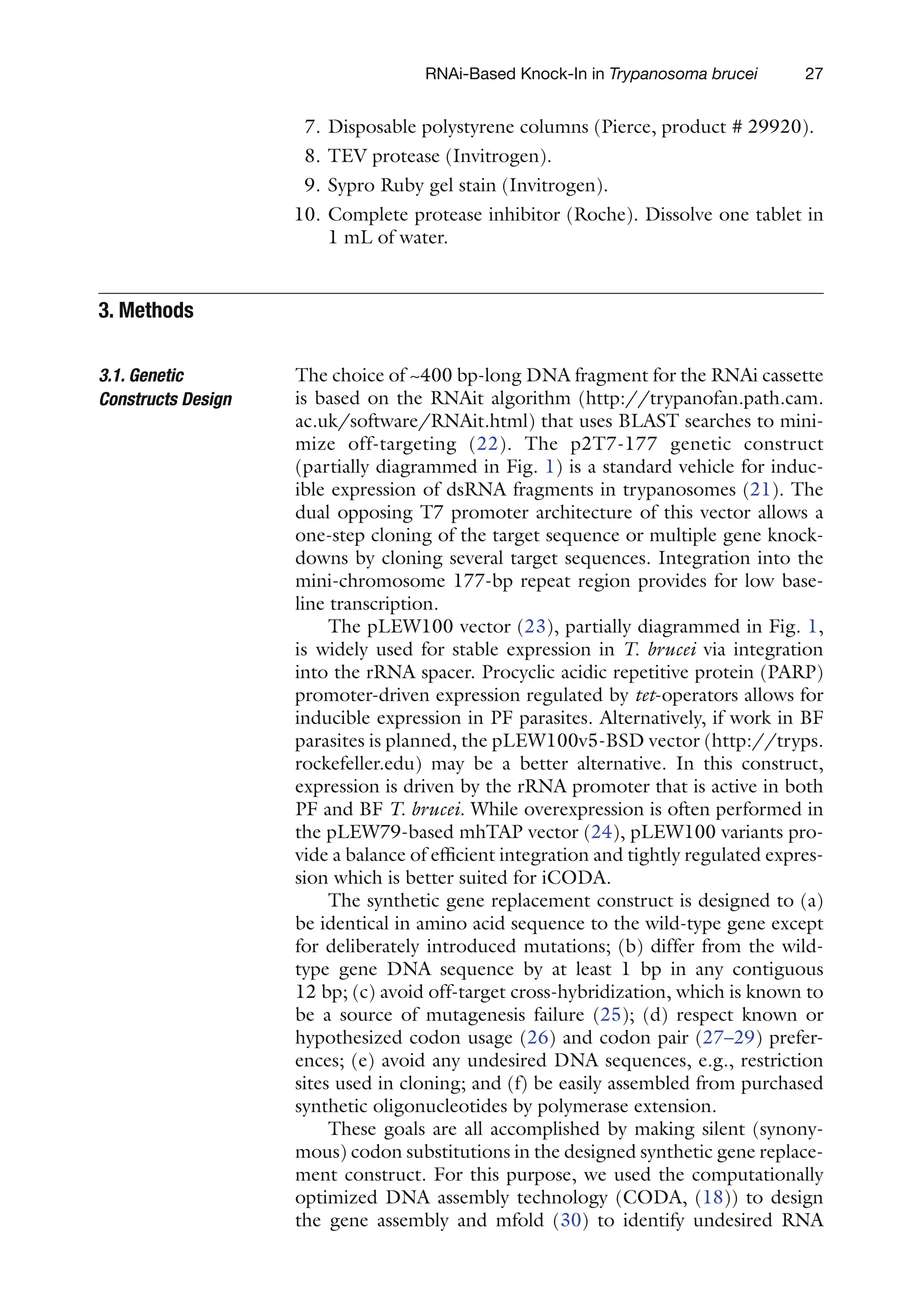27
RNAi-Based Knock-In in Trypanosoma brucei
7. Disposable polystyrene columns (Pierce, product # 29920).
8. TEV protease (Invitrogen).
9. Sypro Ruby gel stain (Invitrogen).
10. Complete protease inhibitor (Roche). Dissolve one tablet in
1 mL of water.
The choice of ~400 bp-long DNA fragment for the RNAi ­
cassette
is based on the RNAit algorithm (http://trypanofan.path.cam.
ac.uk/software/RNAit.html) that uses BLAST searches to mini-
mize off-targeting (22). The p2T7-177 genetic construct
(partially diagrammed in Fig. 1) is a standard vehicle for induc-
ible expression of dsRNA fragments in trypanosomes (21). The
dual opposing T7 promoter architecture of this vector allows a
one-step cloning of the target sequence or multiple gene knock-
downs by cloning several target sequences. Integration into the
mini-chromosome 177-bp repeat region provides for low base-
line transcription.
The pLEW100 vector (23), partially diagrammed in Fig. 1,
is widely used for stable expression in T. brucei via integration
into the rRNA spacer. Procyclic acidic repetitive protein (PARP)
promoter-driven expression regulated by tet-operators allows for
inducible expression in PF parasites. Alternatively, if work in BF
parasites is planned, the pLEW100v5-BSD vector (http://tryps.
rockefeller.edu) may be a better alternative. In this construct,
expression is driven by the rRNA promoter that is active in both
PF and BF T. brucei. While overexpression is often performed in
the pLEW79-based mhTAP vector (24), pLEW100 variants pro-
vide a balance of efficient integration and tightly regulated expres-
sion which is better suited for iCODA.
The synthetic gene replacement construct is designed to (a)
be identical in amino acid sequence to the wild-type gene except
for deliberately introduced mutations; (b) differ from the wild-
type gene DNA sequence by at least 1 bp in any contiguous
12 bp; (c) avoid off-target cross-hybridization, which is known to
be a source of mutagenesis failure (25); (d) respect known or
hypothesized codon usage (26) and codon pair (27–29) prefer-
ences; (e) avoid any undesired DNA sequences, e.g., restriction
sites used in cloning; and (f) be easily assembled from purchased
synthetic oligonucleotides by polymerase extension.
These goals are all accomplished by making silent (synony-
mous) codon substitutions in the designed synthetic gene replace-
ment construct. For this purpose, we used the computationally
optimized DNA assembly technology (CODA, (18)) to design
the gene assembly and mfold (30) to identify undesired RNA
3. 
Methods
3.1. Genetic
Constructs Design
 