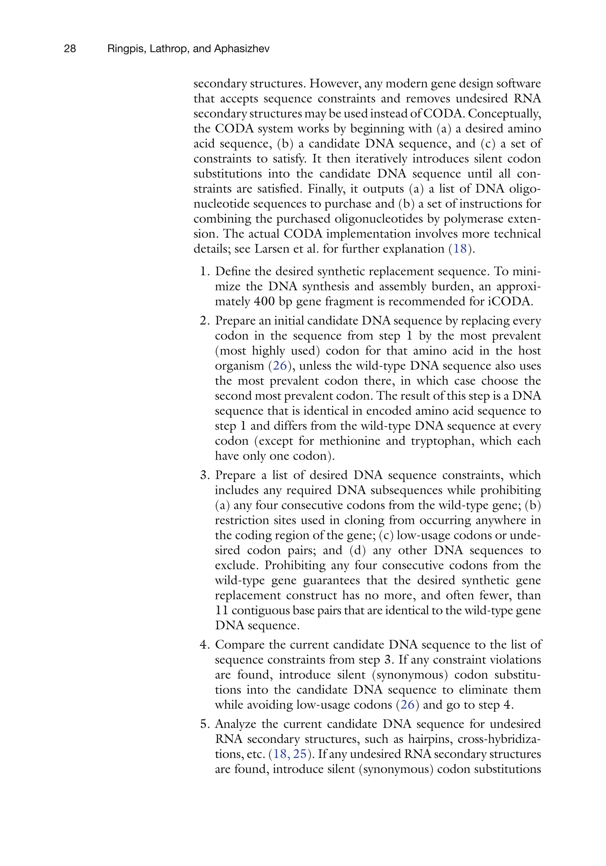 28 Ringpis, Lathrop, and Aphasizhev
secondary structures. However, any modern gene design software
that accepts sequence constraints and removes undesired RNA
secondary structures may be used instead of CODA. Conceptually,
the CODA system works by beginning with (a) a desired amino
acid sequence, (b) a candidate DNA sequence, and (c) a set of
constraints to satisfy. It then iteratively introduces silent codon
substitutions into the candidate DNA sequence until all con-
straints are satisfied. Finally, it outputs (a) a list of DNA oligo-
nucleotide sequences to purchase and (b) a set of instructions for
combining the purchased oligonucleotides by polymerase exten-
sion. The actual CODA implementation involves more technical
details; see Larsen et al. for further explanation (18).
1. Define the desired synthetic replacement sequence. To mini-
mize the DNA synthesis and assembly burden, an approxi-
mately 400 bp gene fragment is recommended for iCODA.
2. Prepare an initial candidate DNA sequence by replacing every
codon in the sequence from step 1 by the most prevalent
(most highly used) codon for that amino acid in the host
organism (26), unless the wild-type DNA sequence also uses
the most prevalent codon there, in which case choose the
second most prevalent codon. The result of this step is a DNA
sequence that is identical in encoded amino acid sequence to
step 1 and differs from the wild-type DNA sequence at every
codon (except for methionine and tryptophan, which each
have only one codon).
3. Prepare a list of desired DNA sequence constraints, which
includes any required DNA subsequences while prohibiting
(a) any four consecutive codons from the wild-type gene; (b)
restriction sites used in cloning from occurring anywhere in
the coding region of the gene; (c) low-usage codons or unde-
sired codon pairs; and (d) any other DNA sequences to
exclude. Prohibiting any four consecutive codons from the
wild-type gene guarantees that the desired synthetic gene
replacement construct has no more, and often fewer, than
11 contiguous base pairs that are identical to the wild-type gene
DNA sequence.
4. Compare the current candidate DNA sequence to the list of
sequence constraints from step 3. If any constraint violations
are found, introduce silent (synonymous) codon substitu-
tions into the candidate DNA sequence to eliminate them
while avoiding low-usage codons (26) and go to step 4.
5. Analyze the current candidate DNA sequence for undesired
RNA secondary structures, such as hairpins, cross-hybridiza-
tions, etc. (18, 25). If any undesired RNA secondary structures
are found, introduce silent (synonymous) codon substitutions
 