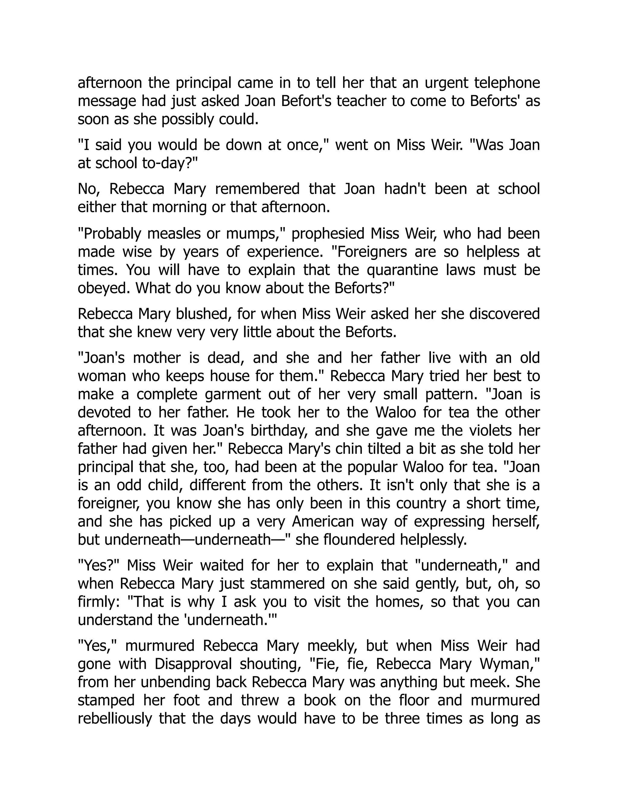 afternoon the principal came in to tell her that an urgent telephone
message had just asked Joan Befort's teacher to come to Beforts' as
soon as she possibly could.
I said you would be down at once, went on Miss Weir. Was Joan
at school to-day?
No, Rebecca Mary remembered that Joan hadn't been at school
either that morning or that afternoon.
Probably measles or mumps, prophesied Miss Weir, who had been
made wise by years of experience. Foreigners are so helpless at
times. You will have to explain that the quarantine laws must be
obeyed. What do you know about the Beforts?
Rebecca Mary blushed, for when Miss Weir asked her she discovered
that she knew very very little about the Beforts.
Joan's mother is dead, and she and her father live with an old
woman who keeps house for them. Rebecca Mary tried her best to
make a complete garment out of her very small pattern. Joan is
devoted to her father. He took her to the Waloo for tea the other
afternoon. It was Joan's birthday, and she gave me the violets her
father had given her. Rebecca Mary's chin tilted a bit as she told her
principal that she, too, had been at the popular Waloo for tea. Joan
is an odd child, different from the others. It isn't only that she is a
foreigner, you know she has only been in this country a short time,
and she has picked up a very American way of expressing herself,
but underneath—underneath— she floundered helplessly.
Yes? Miss Weir waited for her to explain that underneath, and
when Rebecca Mary just stammered on she said gently, but, oh, so
firmly: That is why I ask you to visit the homes, so that you can
understand the 'underneath.'
Yes, murmured Rebecca Mary meekly, but when Miss Weir had
gone with Disapproval shouting, Fie, fie, Rebecca Mary Wyman,
from her unbending back Rebecca Mary was anything but meek. She
stamped her foot and threw a book on the floor and murmured
rebelliously that the days would have to be three times as long as
 