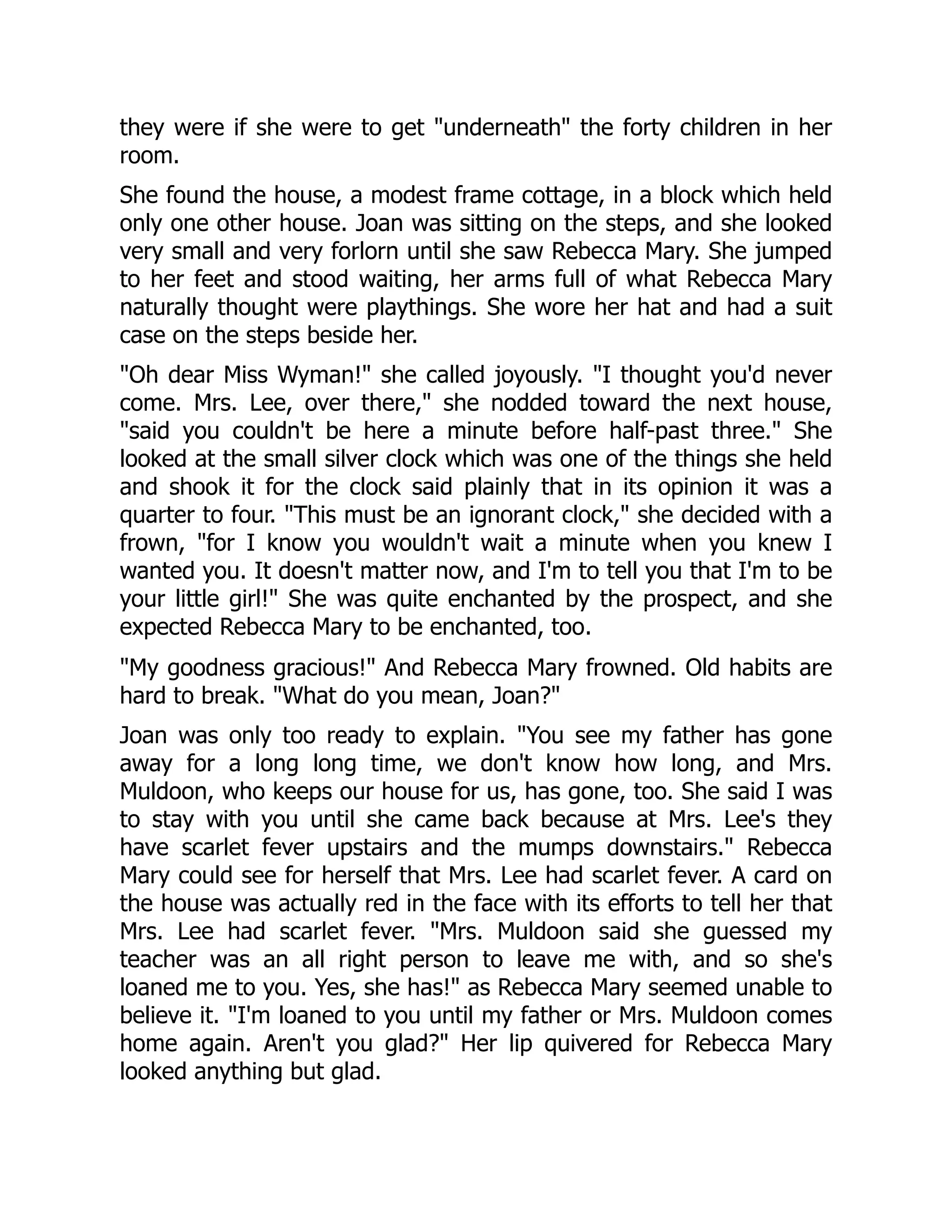 they were if she were to get underneath the forty children in her
room.
She found the house, a modest frame cottage, in a block which held
only one other house. Joan was sitting on the steps, and she looked
very small and very forlorn until she saw Rebecca Mary. She jumped
to her feet and stood waiting, her arms full of what Rebecca Mary
naturally thought were playthings. She wore her hat and had a suit
case on the steps beside her.
Oh dear Miss Wyman! she called joyously. I thought you'd never
come. Mrs. Lee, over there, she nodded toward the next house,
said you couldn't be here a minute before half-past three. She
looked at the small silver clock which was one of the things she held
and shook it for the clock said plainly that in its opinion it was a
quarter to four. This must be an ignorant clock, she decided with a
frown, for I know you wouldn't wait a minute when you knew I
wanted you. It doesn't matter now, and I'm to tell you that I'm to be
your little girl! She was quite enchanted by the prospect, and she
expected Rebecca Mary to be enchanted, too.
My goodness gracious! And Rebecca Mary frowned. Old habits are
hard to break. What do you mean, Joan?
Joan was only too ready to explain. You see my father has gone
away for a long long time, we don't know how long, and Mrs.
Muldoon, who keeps our house for us, has gone, too. She said I was
to stay with you until she came back because at Mrs. Lee's they
have scarlet fever upstairs and the mumps downstairs. Rebecca
Mary could see for herself that Mrs. Lee had scarlet fever. A card on
the house was actually red in the face with its efforts to tell her that
Mrs. Lee had scarlet fever. Mrs. Muldoon said she guessed my
teacher was an all right person to leave me with, and so she's
loaned me to you. Yes, she has! as Rebecca Mary seemed unable to
believe it. I'm loaned to you until my father or Mrs. Muldoon comes
home again. Aren't you glad? Her lip quivered for Rebecca Mary
looked anything but glad.
 