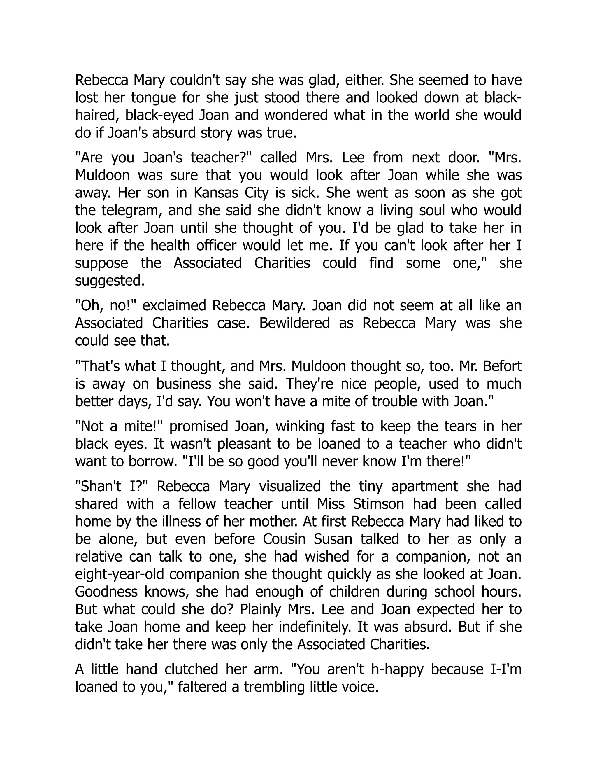 Rebecca Mary couldn't say she was glad, either. She seemed to have
lost her tongue for she just stood there and looked down at black-
haired, black-eyed Joan and wondered what in the world she would
do if Joan's absurd story was true.
Are you Joan's teacher? called Mrs. Lee from next door. Mrs.
Muldoon was sure that you would look after Joan while she was
away. Her son in Kansas City is sick. She went as soon as she got
the telegram, and she said she didn't know a living soul who would
look after Joan until she thought of you. I'd be glad to take her in
here if the health officer would let me. If you can't look after her I
suppose the Associated Charities could find some one, she
suggested.
Oh, no! exclaimed Rebecca Mary. Joan did not seem at all like an
Associated Charities case. Bewildered as Rebecca Mary was she
could see that.
That's what I thought, and Mrs. Muldoon thought so, too. Mr. Befort
is away on business she said. They're nice people, used to much
better days, I'd say. You won't have a mite of trouble with Joan.
Not a mite! promised Joan, winking fast to keep the tears in her
black eyes. It wasn't pleasant to be loaned to a teacher who didn't
want to borrow. I'll be so good you'll never know I'm there!
Shan't I? Rebecca Mary visualized the tiny apartment she had
shared with a fellow teacher until Miss Stimson had been called
home by the illness of her mother. At first Rebecca Mary had liked to
be alone, but even before Cousin Susan talked to her as only a
relative can talk to one, she had wished for a companion, not an
eight-year-old companion she thought quickly as she looked at Joan.
Goodness knows, she had enough of children during school hours.
But what could she do? Plainly Mrs. Lee and Joan expected her to
take Joan home and keep her indefinitely. It was absurd. But if she
didn't take her there was only the Associated Charities.
A little hand clutched her arm. You aren't h-happy because I-I'm
loaned to you, faltered a trembling little voice.
 