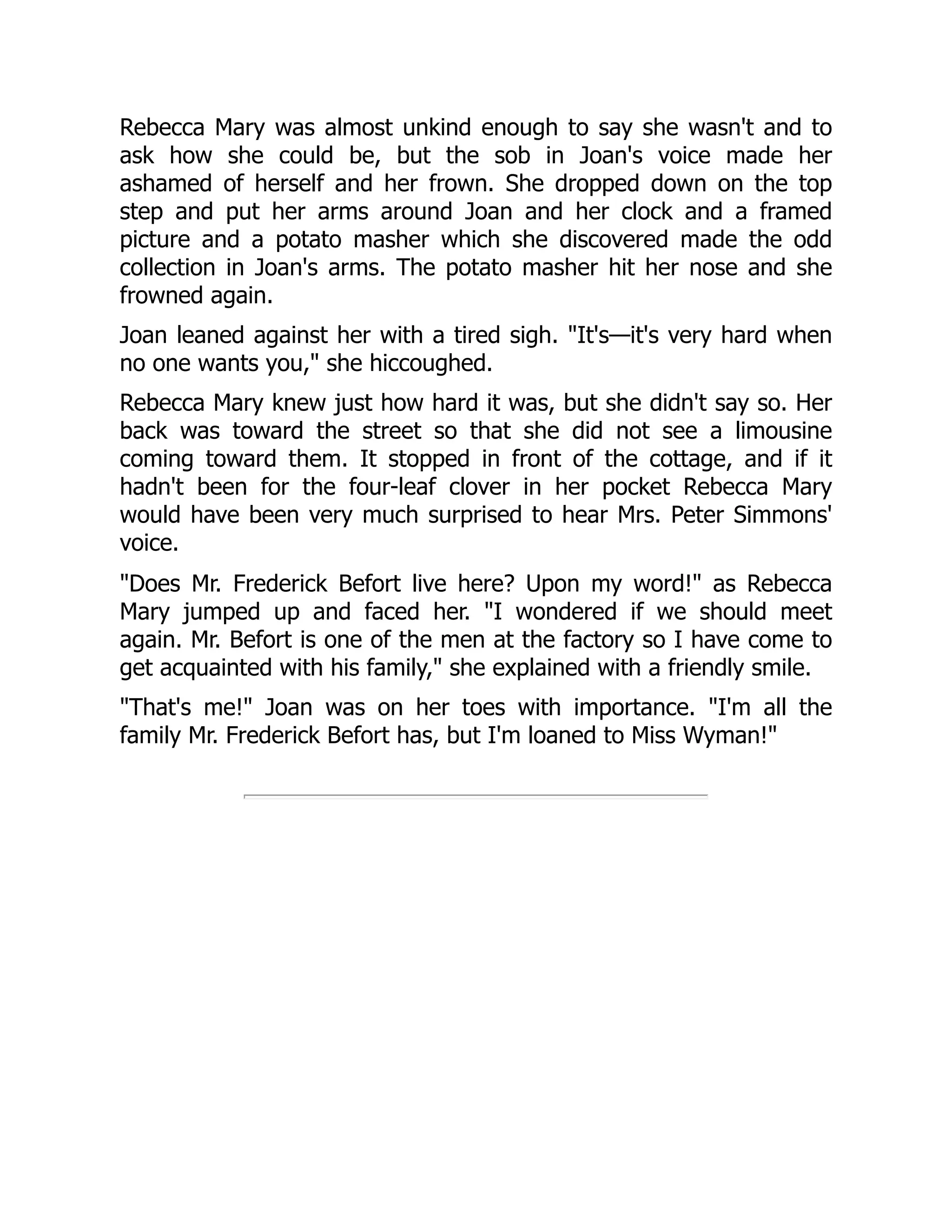 Rebecca Mary was almost unkind enough to say she wasn't and to
ask how she could be, but the sob in Joan's voice made her
ashamed of herself and her frown. She dropped down on the top
step and put her arms around Joan and her clock and a framed
picture and a potato masher which she discovered made the odd
collection in Joan's arms. The potato masher hit her nose and she
frowned again.
Joan leaned against her with a tired sigh. It's—it's very hard when
no one wants you, she hiccoughed.
Rebecca Mary knew just how hard it was, but she didn't say so. Her
back was toward the street so that she did not see a limousine
coming toward them. It stopped in front of the cottage, and if it
hadn't been for the four-leaf clover in her pocket Rebecca Mary
would have been very much surprised to hear Mrs. Peter Simmons'
voice.
Does Mr. Frederick Befort live here? Upon my word! as Rebecca
Mary jumped up and faced her. I wondered if we should meet
again. Mr. Befort is one of the men at the factory so I have come to
get acquainted with his family, she explained with a friendly smile.
That's me! Joan was on her toes with importance. I'm all the
family Mr. Frederick Befort has, but I'm loaned to Miss Wyman!
 