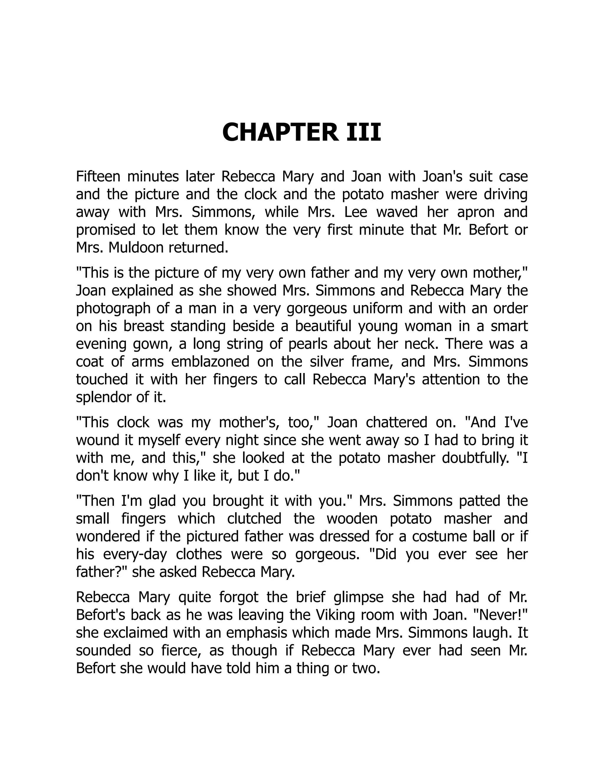 CHAPTER III
Fifteen minutes later Rebecca Mary and Joan with Joan's suit case
and the picture and the clock and the potato masher were driving
away with Mrs. Simmons, while Mrs. Lee waved her apron and
promised to let them know the very first minute that Mr. Befort or
Mrs. Muldoon returned.
This is the picture of my very own father and my very own mother,
Joan explained as she showed Mrs. Simmons and Rebecca Mary the
photograph of a man in a very gorgeous uniform and with an order
on his breast standing beside a beautiful young woman in a smart
evening gown, a long string of pearls about her neck. There was a
coat of arms emblazoned on the silver frame, and Mrs. Simmons
touched it with her fingers to call Rebecca Mary's attention to the
splendor of it.
This clock was my mother's, too, Joan chattered on. And I've
wound it myself every night since she went away so I had to bring it
with me, and this, she looked at the potato masher doubtfully. I
don't know why I like it, but I do.
Then I'm glad you brought it with you. Mrs. Simmons patted the
small fingers which clutched the wooden potato masher and
wondered if the pictured father was dressed for a costume ball or if
his every-day clothes were so gorgeous. Did you ever see her
father? she asked Rebecca Mary.
Rebecca Mary quite forgot the brief glimpse she had had of Mr.
Befort's back as he was leaving the Viking room with Joan. Never!
she exclaimed with an emphasis which made Mrs. Simmons laugh. It
sounded so fierce, as though if Rebecca Mary ever had seen Mr.
Befort she would have told him a thing or two.
 