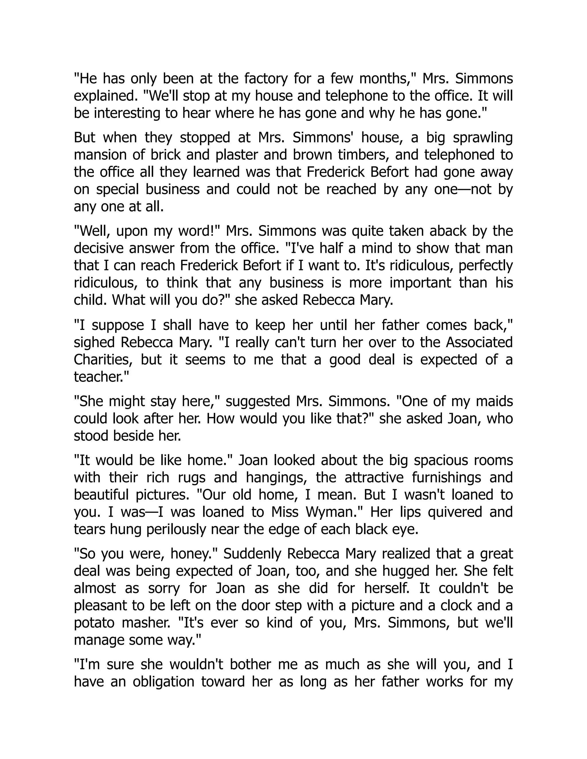 He has only been at the factory for a few months, Mrs. Simmons
explained. We'll stop at my house and telephone to the office. It will
be interesting to hear where he has gone and why he has gone.
But when they stopped at Mrs. Simmons' house, a big sprawling
mansion of brick and plaster and brown timbers, and telephoned to
the office all they learned was that Frederick Befort had gone away
on special business and could not be reached by any one—not by
any one at all.
Well, upon my word! Mrs. Simmons was quite taken aback by the
decisive answer from the office. I've half a mind to show that man
that I can reach Frederick Befort if I want to. It's ridiculous, perfectly
ridiculous, to think that any business is more important than his
child. What will you do? she asked Rebecca Mary.
I suppose I shall have to keep her until her father comes back,
sighed Rebecca Mary. I really can't turn her over to the Associated
Charities, but it seems to me that a good deal is expected of a
teacher.
She might stay here, suggested Mrs. Simmons. One of my maids
could look after her. How would you like that? she asked Joan, who
stood beside her.
It would be like home. Joan looked about the big spacious rooms
with their rich rugs and hangings, the attractive furnishings and
beautiful pictures. Our old home, I mean. But I wasn't loaned to
you. I was—I was loaned to Miss Wyman. Her lips quivered and
tears hung perilously near the edge of each black eye.
So you were, honey. Suddenly Rebecca Mary realized that a great
deal was being expected of Joan, too, and she hugged her. She felt
almost as sorry for Joan as she did for herself. It couldn't be
pleasant to be left on the door step with a picture and a clock and a
potato masher. It's ever so kind of you, Mrs. Simmons, but we'll
manage some way.
I'm sure she wouldn't bother me as much as she will you, and I
have an obligation toward her as long as her father works for my
 