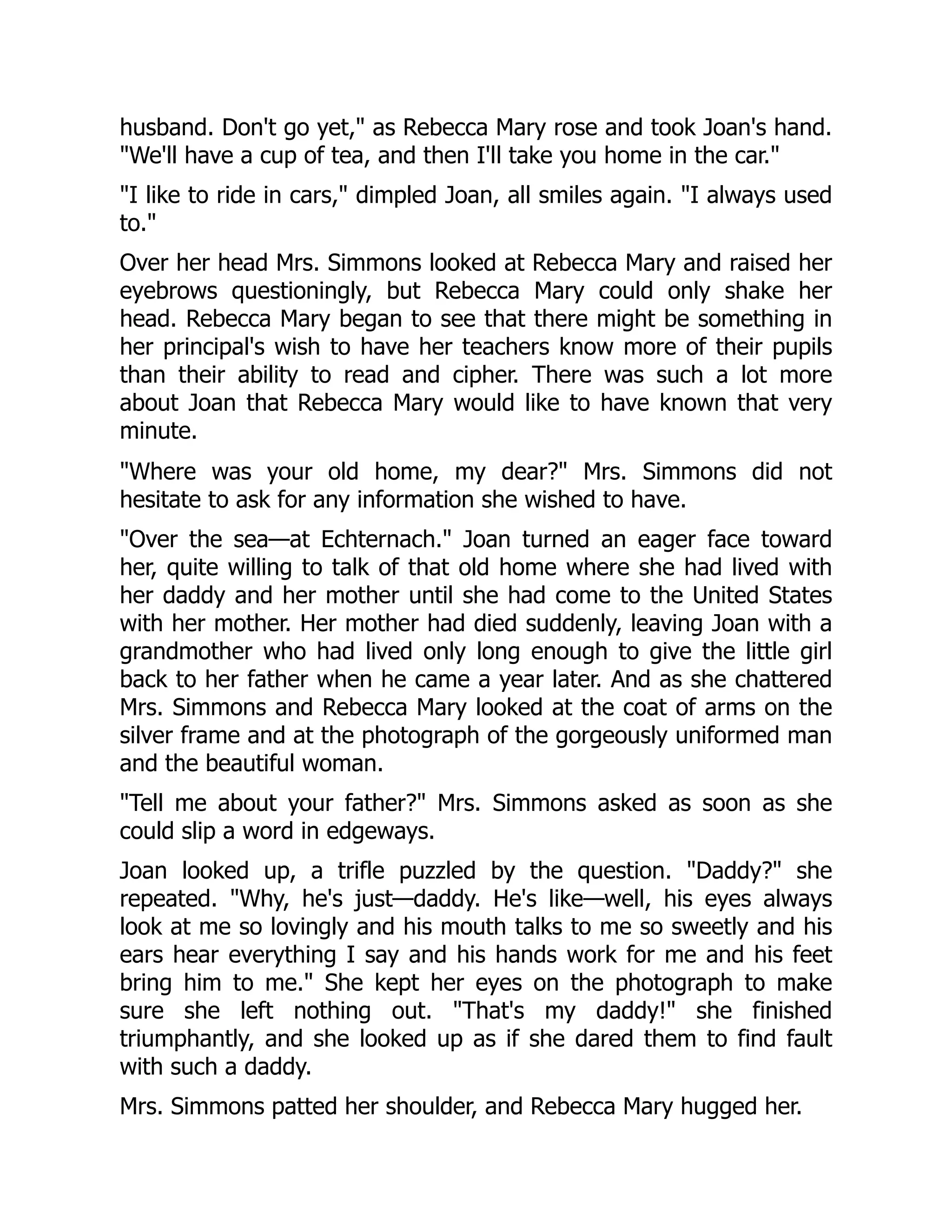 husband. Don't go yet, as Rebecca Mary rose and took Joan's hand.
We'll have a cup of tea, and then I'll take you home in the car.
I like to ride in cars, dimpled Joan, all smiles again. I always used
to.
Over her head Mrs. Simmons looked at Rebecca Mary and raised her
eyebrows questioningly, but Rebecca Mary could only shake her
head. Rebecca Mary began to see that there might be something in
her principal's wish to have her teachers know more of their pupils
than their ability to read and cipher. There was such a lot more
about Joan that Rebecca Mary would like to have known that very
minute.
Where was your old home, my dear? Mrs. Simmons did not
hesitate to ask for any information she wished to have.
Over the sea—at Echternach. Joan turned an eager face toward
her, quite willing to talk of that old home where she had lived with
her daddy and her mother until she had come to the United States
with her mother. Her mother had died suddenly, leaving Joan with a
grandmother who had lived only long enough to give the little girl
back to her father when he came a year later. And as she chattered
Mrs. Simmons and Rebecca Mary looked at the coat of arms on the
silver frame and at the photograph of the gorgeously uniformed man
and the beautiful woman.
Tell me about your father? Mrs. Simmons asked as soon as she
could slip a word in edgeways.
Joan looked up, a trifle puzzled by the question. Daddy? she
repeated. Why, he's just—daddy. He's like—well, his eyes always
look at me so lovingly and his mouth talks to me so sweetly and his
ears hear everything I say and his hands work for me and his feet
bring him to me. She kept her eyes on the photograph to make
sure she left nothing out. That's my daddy! she finished
triumphantly, and she looked up as if she dared them to find fault
with such a daddy.
Mrs. Simmons patted her shoulder, and Rebecca Mary hugged her.
 