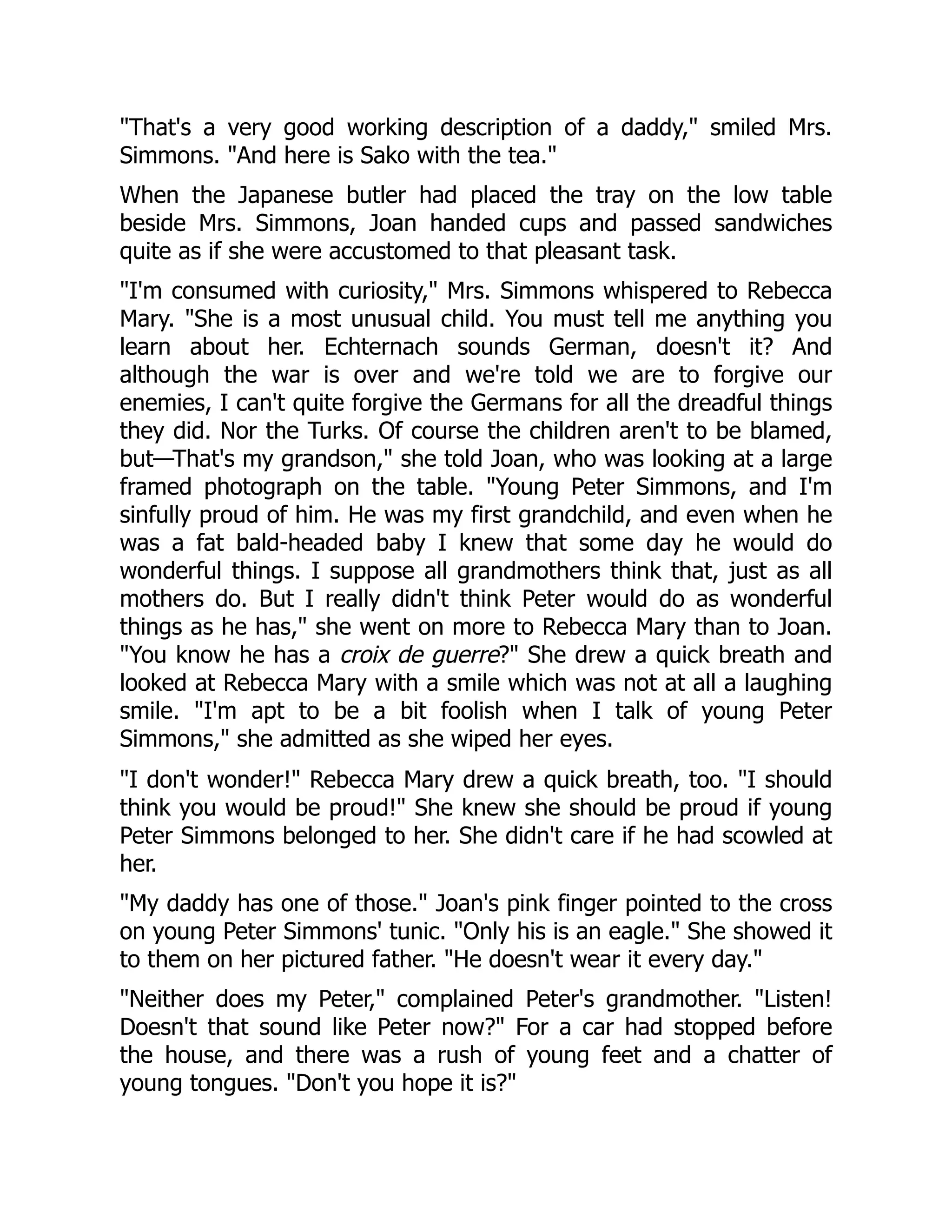 That's a very good working description of a daddy, smiled Mrs.
Simmons. And here is Sako with the tea.
When the Japanese butler had placed the tray on the low table
beside Mrs. Simmons, Joan handed cups and passed sandwiches
quite as if she were accustomed to that pleasant task.
I'm consumed with curiosity, Mrs. Simmons whispered to Rebecca
Mary. She is a most unusual child. You must tell me anything you
learn about her. Echternach sounds German, doesn't it? And
although the war is over and we're told we are to forgive our
enemies, I can't quite forgive the Germans for all the dreadful things
they did. Nor the Turks. Of course the children aren't to be blamed,
but—That's my grandson, she told Joan, who was looking at a large
framed photograph on the table. Young Peter Simmons, and I'm
sinfully proud of him. He was my first grandchild, and even when he
was a fat bald-headed baby I knew that some day he would do
wonderful things. I suppose all grandmothers think that, just as all
mothers do. But I really didn't think Peter would do as wonderful
things as he has, she went on more to Rebecca Mary than to Joan.
You know he has a croix de guerre? She drew a quick breath and
looked at Rebecca Mary with a smile which was not at all a laughing
smile. I'm apt to be a bit foolish when I talk of young Peter
Simmons, she admitted as she wiped her eyes.
I don't wonder! Rebecca Mary drew a quick breath, too. I should
think you would be proud! She knew she should be proud if young
Peter Simmons belonged to her. She didn't care if he had scowled at
her.
My daddy has one of those. Joan's pink finger pointed to the cross
on young Peter Simmons' tunic. Only his is an eagle. She showed it
to them on her pictured father. He doesn't wear it every day.
Neither does my Peter, complained Peter's grandmother. Listen!
Doesn't that sound like Peter now? For a car had stopped before
the house, and there was a rush of young feet and a chatter of
young tongues. Don't you hope it is?
 
