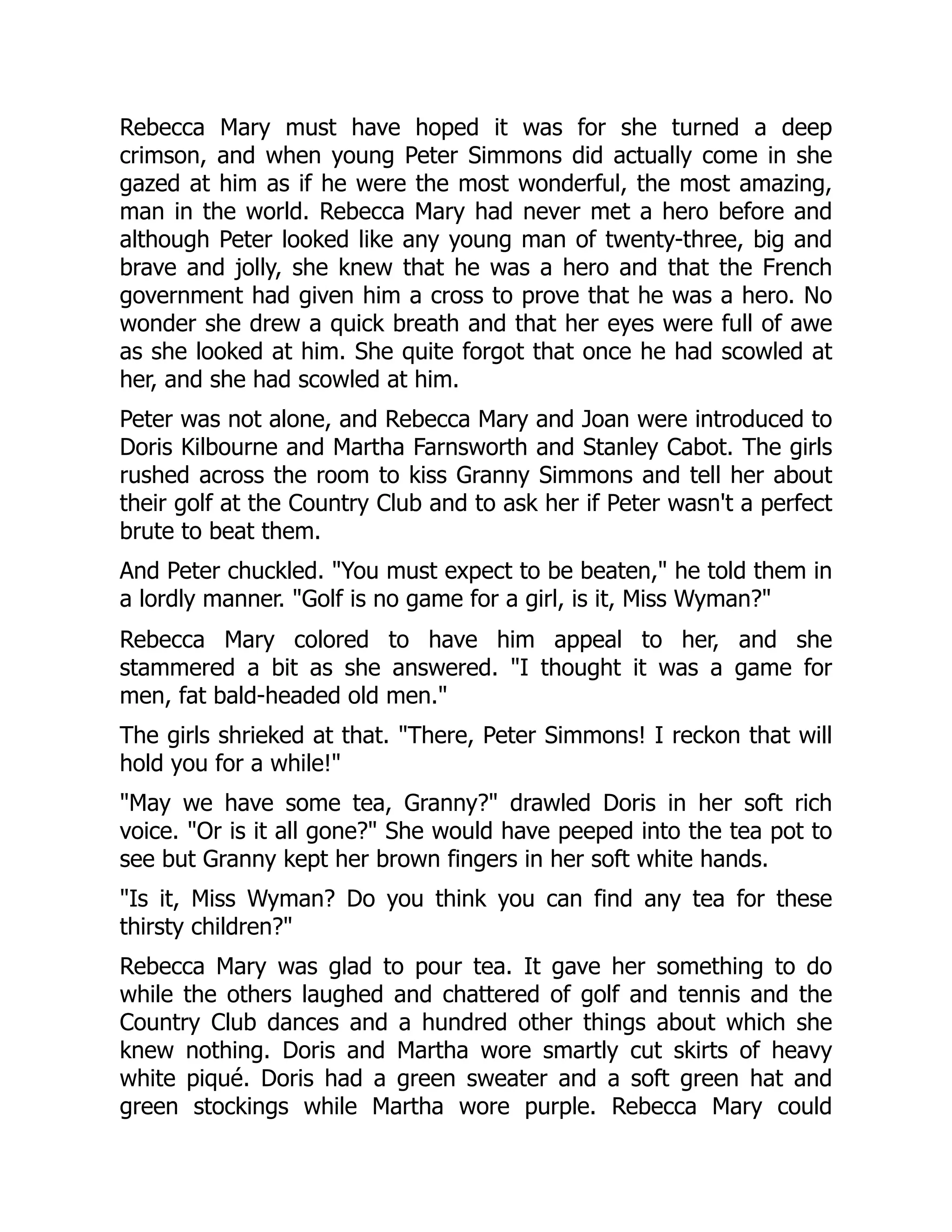 Rebecca Mary must have hoped it was for she turned a deep
crimson, and when young Peter Simmons did actually come in she
gazed at him as if he were the most wonderful, the most amazing,
man in the world. Rebecca Mary had never met a hero before and
although Peter looked like any young man of twenty-three, big and
brave and jolly, she knew that he was a hero and that the French
government had given him a cross to prove that he was a hero. No
wonder she drew a quick breath and that her eyes were full of awe
as she looked at him. She quite forgot that once he had scowled at
her, and she had scowled at him.
Peter was not alone, and Rebecca Mary and Joan were introduced to
Doris Kilbourne and Martha Farnsworth and Stanley Cabot. The girls
rushed across the room to kiss Granny Simmons and tell her about
their golf at the Country Club and to ask her if Peter wasn't a perfect
brute to beat them.
And Peter chuckled. You must expect to be beaten, he told them in
a lordly manner. Golf is no game for a girl, is it, Miss Wyman?
Rebecca Mary colored to have him appeal to her, and she
stammered a bit as she answered. I thought it was a game for
men, fat bald-headed old men.
The girls shrieked at that. There, Peter Simmons! I reckon that will
hold you for a while!
May we have some tea, Granny? drawled Doris in her soft rich
voice. Or is it all gone? She would have peeped into the tea pot to
see but Granny kept her brown fingers in her soft white hands.
Is it, Miss Wyman? Do you think you can find any tea for these
thirsty children?
Rebecca Mary was glad to pour tea. It gave her something to do
while the others laughed and chattered of golf and tennis and the
Country Club dances and a hundred other things about which she
knew nothing. Doris and Martha wore smartly cut skirts of heavy
white piqué. Doris had a green sweater and a soft green hat and
green stockings while Martha wore purple. Rebecca Mary could
 