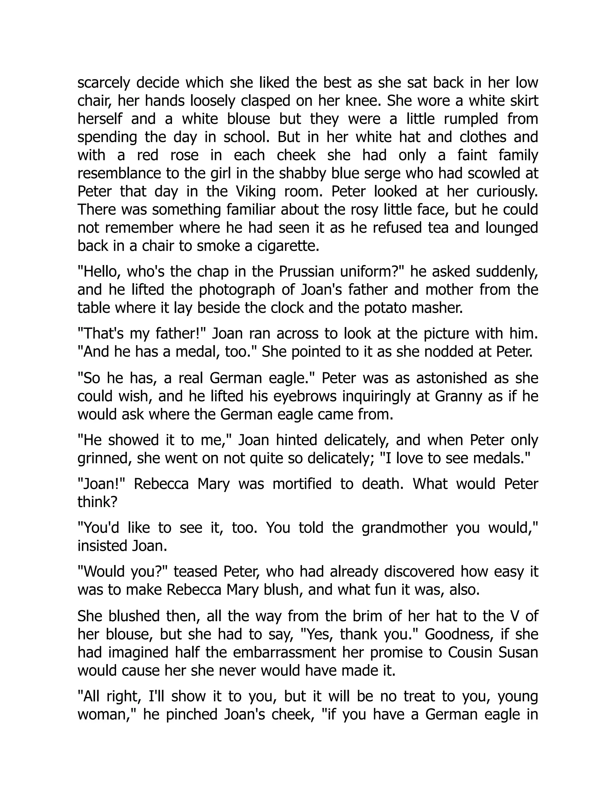 scarcely decide which she liked the best as she sat back in her low
chair, her hands loosely clasped on her knee. She wore a white skirt
herself and a white blouse but they were a little rumpled from
spending the day in school. But in her white hat and clothes and
with a red rose in each cheek she had only a faint family
resemblance to the girl in the shabby blue serge who had scowled at
Peter that day in the Viking room. Peter looked at her curiously.
There was something familiar about the rosy little face, but he could
not remember where he had seen it as he refused tea and lounged
back in a chair to smoke a cigarette.
Hello, who's the chap in the Prussian uniform? he asked suddenly,
and he lifted the photograph of Joan's father and mother from the
table where it lay beside the clock and the potato masher.
That's my father! Joan ran across to look at the picture with him.
And he has a medal, too. She pointed to it as she nodded at Peter.
So he has, a real German eagle. Peter was as astonished as she
could wish, and he lifted his eyebrows inquiringly at Granny as if he
would ask where the German eagle came from.
He showed it to me, Joan hinted delicately, and when Peter only
grinned, she went on not quite so delicately; I love to see medals.
Joan! Rebecca Mary was mortified to death. What would Peter
think?
You'd like to see it, too. You told the grandmother you would,
insisted Joan.
Would you? teased Peter, who had already discovered how easy it
was to make Rebecca Mary blush, and what fun it was, also.
She blushed then, all the way from the brim of her hat to the V of
her blouse, but she had to say, Yes, thank you. Goodness, if she
had imagined half the embarrassment her promise to Cousin Susan
would cause her she never would have made it.
All right, I'll show it to you, but it will be no treat to you, young
woman, he pinched Joan's cheek, if you have a German eagle in
 