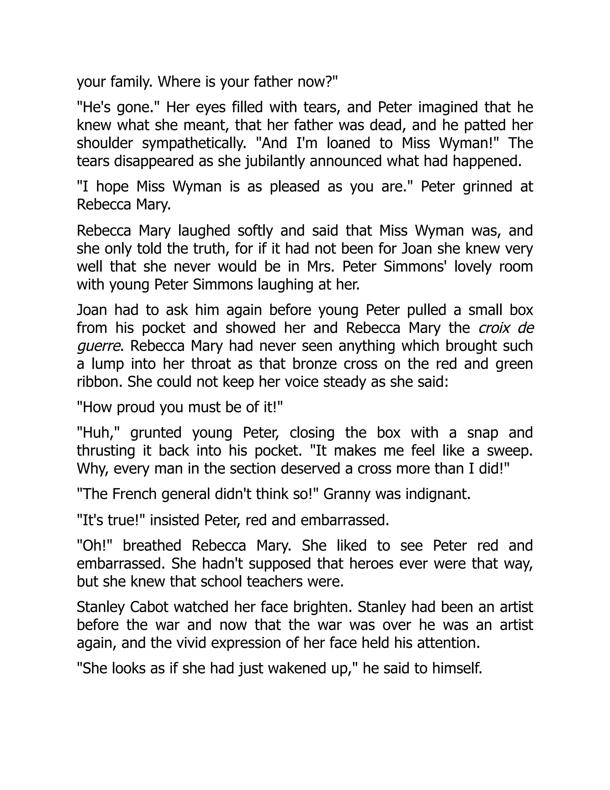 your family. Where is your father now?
He's gone. Her eyes filled with tears, and Peter imagined that he
knew what she meant, that her father was dead, and he patted her
shoulder sympathetically. And I'm loaned to Miss Wyman! The
tears disappeared as she jubilantly announced what had happened.
I hope Miss Wyman is as pleased as you are. Peter grinned at
Rebecca Mary.
Rebecca Mary laughed softly and said that Miss Wyman was, and
she only told the truth, for if it had not been for Joan she knew very
well that she never would be in Mrs. Peter Simmons' lovely room
with young Peter Simmons laughing at her.
Joan had to ask him again before young Peter pulled a small box
from his pocket and showed her and Rebecca Mary the croix de
guerre. Rebecca Mary had never seen anything which brought such
a lump into her throat as that bronze cross on the red and green
ribbon. She could not keep her voice steady as she said:
How proud you must be of it!
Huh, grunted young Peter, closing the box with a snap and
thrusting it back into his pocket. It makes me feel like a sweep.
Why, every man in the section deserved a cross more than I did!
The French general didn't think so! Granny was indignant.
It's true! insisted Peter, red and embarrassed.
Oh! breathed Rebecca Mary. She liked to see Peter red and
embarrassed. She hadn't supposed that heroes ever were that way,
but she knew that school teachers were.
Stanley Cabot watched her face brighten. Stanley had been an artist
before the war and now that the war was over he was an artist
again, and the vivid expression of her face held his attention.
She looks as if she had just wakened up, he said to himself.
 