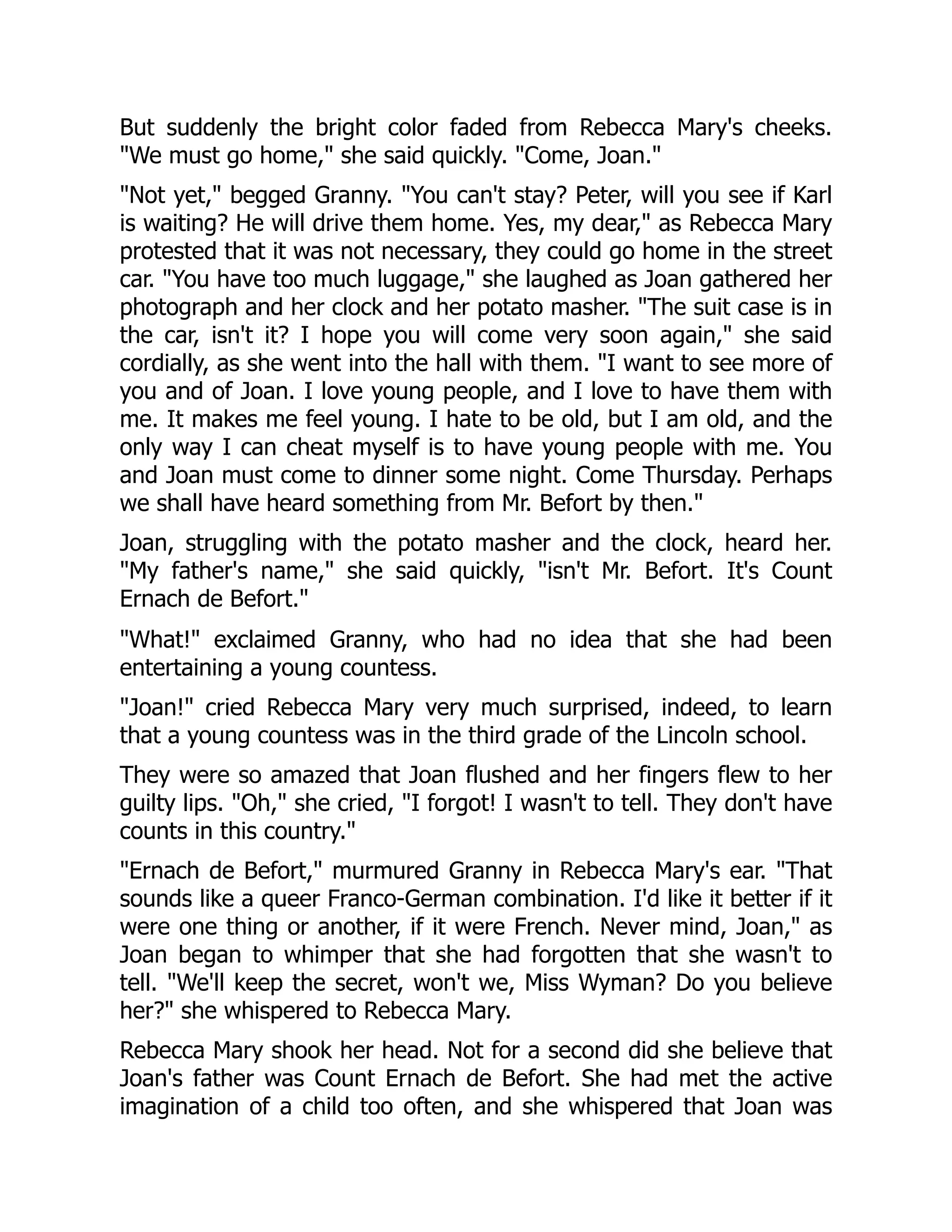 But suddenly the bright color faded from Rebecca Mary's cheeks.
We must go home, she said quickly. Come, Joan.
Not yet, begged Granny. You can't stay? Peter, will you see if Karl
is waiting? He will drive them home. Yes, my dear, as Rebecca Mary
protested that it was not necessary, they could go home in the street
car. You have too much luggage, she laughed as Joan gathered her
photograph and her clock and her potato masher. The suit case is in
the car, isn't it? I hope you will come very soon again, she said
cordially, as she went into the hall with them. I want to see more of
you and of Joan. I love young people, and I love to have them with
me. It makes me feel young. I hate to be old, but I am old, and the
only way I can cheat myself is to have young people with me. You
and Joan must come to dinner some night. Come Thursday. Perhaps
we shall have heard something from Mr. Befort by then.
Joan, struggling with the potato masher and the clock, heard her.
My father's name, she said quickly, isn't Mr. Befort. It's Count
Ernach de Befort.
What! exclaimed Granny, who had no idea that she had been
entertaining a young countess.
Joan! cried Rebecca Mary very much surprised, indeed, to learn
that a young countess was in the third grade of the Lincoln school.
They were so amazed that Joan flushed and her fingers flew to her
guilty lips. Oh, she cried, I forgot! I wasn't to tell. They don't have
counts in this country.
Ernach de Befort, murmured Granny in Rebecca Mary's ear. That
sounds like a queer Franco-German combination. I'd like it better if it
were one thing or another, if it were French. Never mind, Joan, as
Joan began to whimper that she had forgotten that she wasn't to
tell. We'll keep the secret, won't we, Miss Wyman? Do you believe
her? she whispered to Rebecca Mary.
Rebecca Mary shook her head. Not for a second did she believe that
Joan's father was Count Ernach de Befort. She had met the active
imagination of a child too often, and she whispered that Joan was
 