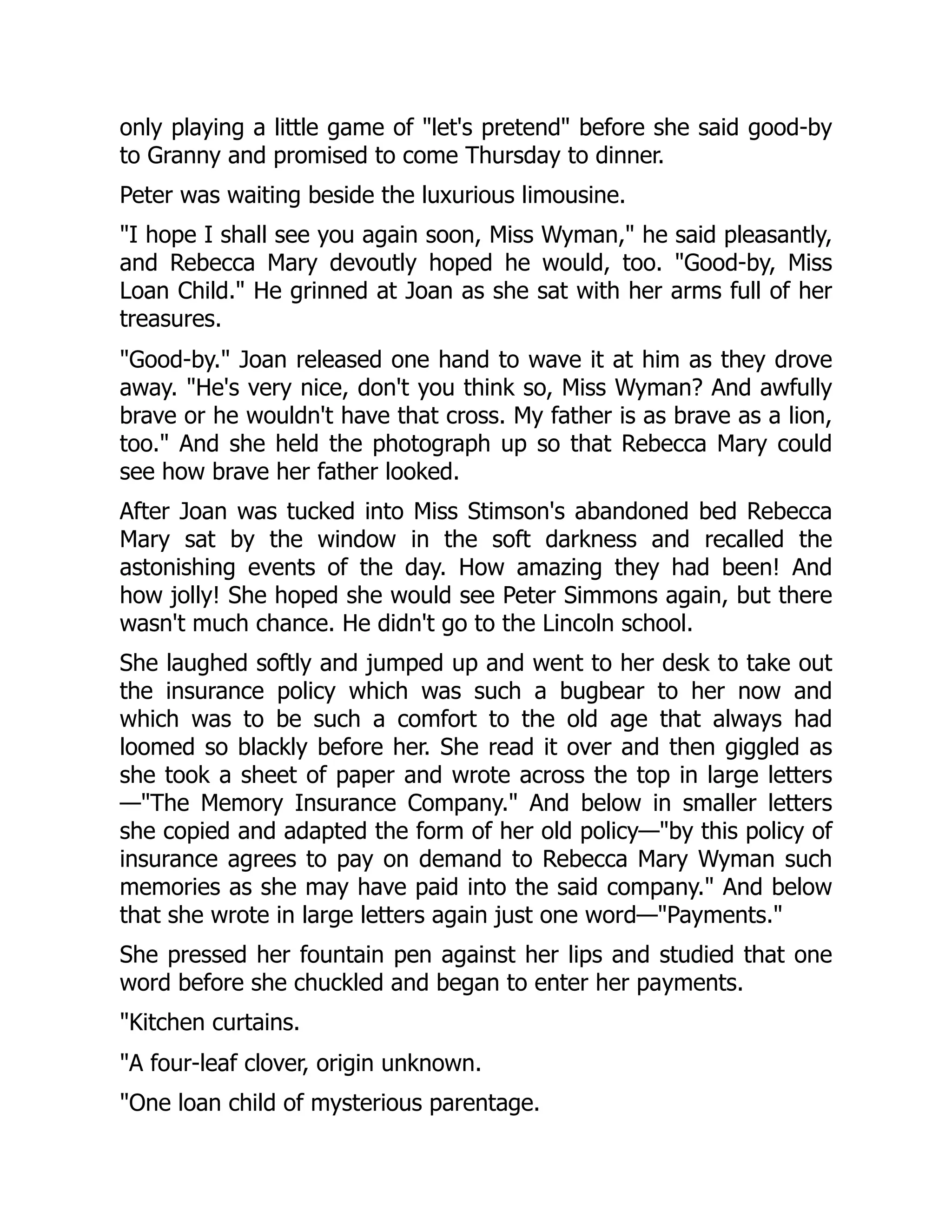 only playing a little game of let's pretend before she said good-by
to Granny and promised to come Thursday to dinner.
Peter was waiting beside the luxurious limousine.
I hope I shall see you again soon, Miss Wyman, he said pleasantly,
and Rebecca Mary devoutly hoped he would, too. Good-by, Miss
Loan Child. He grinned at Joan as she sat with her arms full of her
treasures.
Good-by. Joan released one hand to wave it at him as they drove
away. He's very nice, don't you think so, Miss Wyman? And awfully
brave or he wouldn't have that cross. My father is as brave as a lion,
too. And she held the photograph up so that Rebecca Mary could
see how brave her father looked.
After Joan was tucked into Miss Stimson's abandoned bed Rebecca
Mary sat by the window in the soft darkness and recalled the
astonishing events of the day. How amazing they had been! And
how jolly! She hoped she would see Peter Simmons again, but there
wasn't much chance. He didn't go to the Lincoln school.
She laughed softly and jumped up and went to her desk to take out
the insurance policy which was such a bugbear to her now and
which was to be such a comfort to the old age that always had
loomed so blackly before her. She read it over and then giggled as
she took a sheet of paper and wrote across the top in large letters
—The Memory Insurance Company. And below in smaller letters
she copied and adapted the form of her old policy—by this policy of
insurance agrees to pay on demand to Rebecca Mary Wyman such
memories as she may have paid into the said company. And below
that she wrote in large letters again just one word—Payments.
She pressed her fountain pen against her lips and studied that one
word before she chuckled and began to enter her payments.
Kitchen curtains.
A four-leaf clover, origin unknown.
One loan child of mysterious parentage.
 