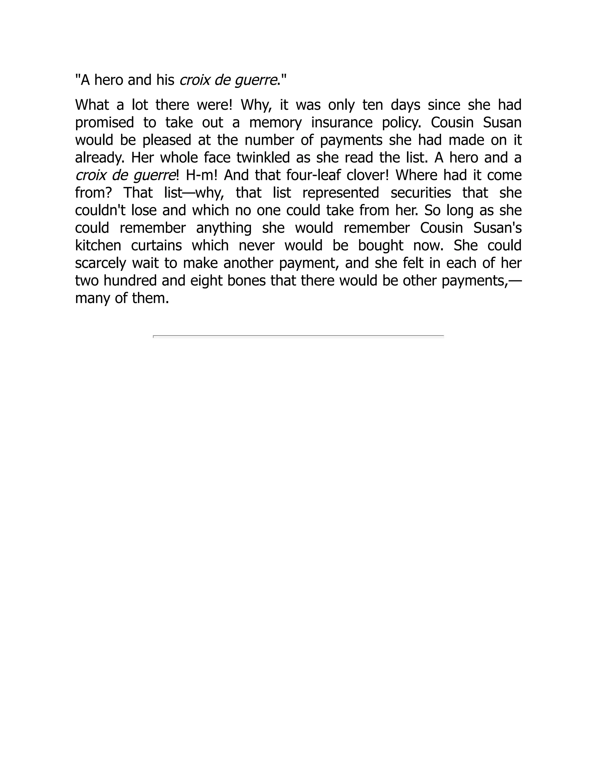 A hero and his croix de guerre.
What a lot there were! Why, it was only ten days since she had
promised to take out a memory insurance policy. Cousin Susan
would be pleased at the number of payments she had made on it
already. Her whole face twinkled as she read the list. A hero and a
croix de guerre! H-m! And that four-leaf clover! Where had it come
from? That list—why, that list represented securities that she
couldn't lose and which no one could take from her. So long as she
could remember anything she would remember Cousin Susan's
kitchen curtains which never would be bought now. She could
scarcely wait to make another payment, and she felt in each of her
two hundred and eight bones that there would be other payments,—
many of them.
 