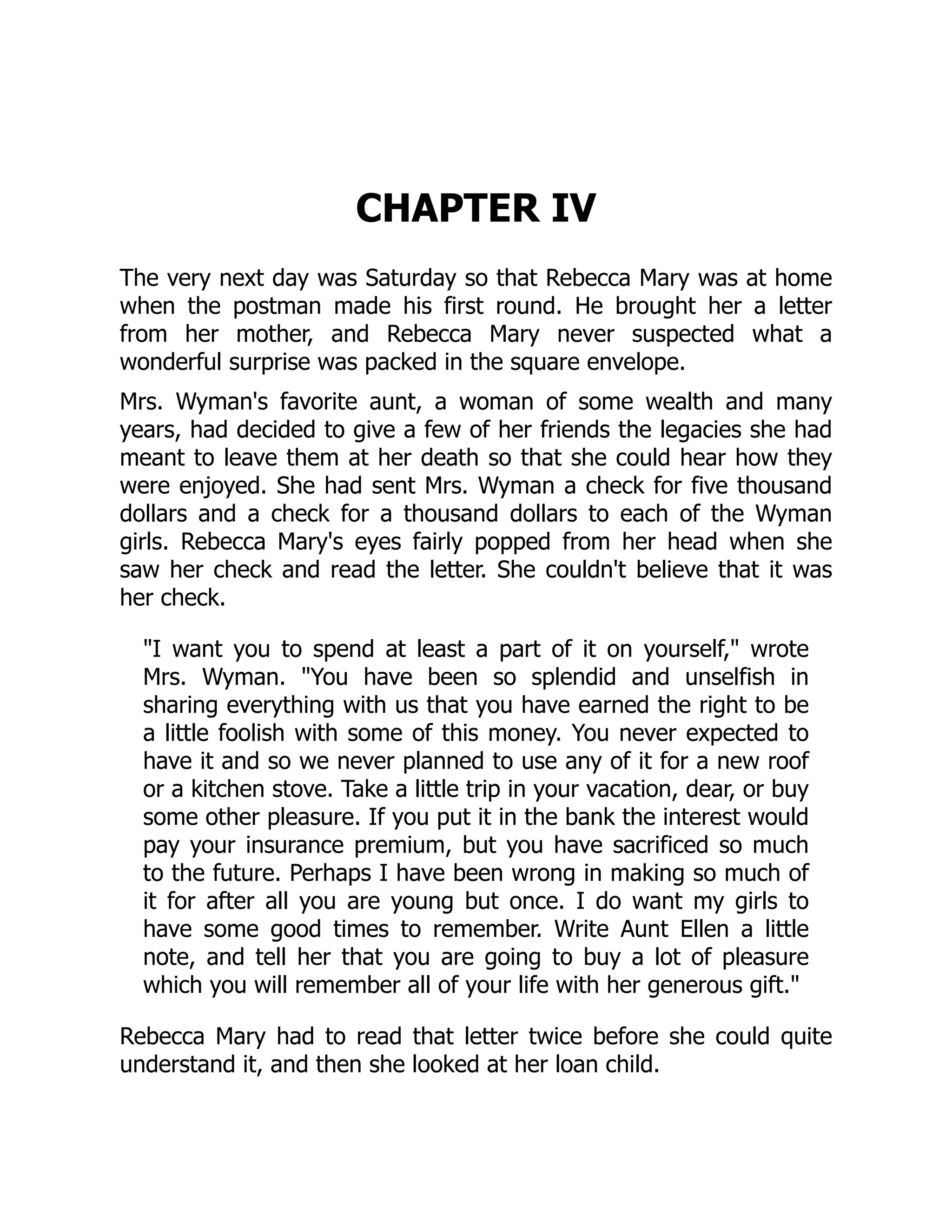 CHAPTER IV
The very next day was Saturday so that Rebecca Mary was at home
when the postman made his first round. He brought her a letter
from her mother, and Rebecca Mary never suspected what a
wonderful surprise was packed in the square envelope.
Mrs. Wyman's favorite aunt, a woman of some wealth and many
years, had decided to give a few of her friends the legacies she had
meant to leave them at her death so that she could hear how they
were enjoyed. She had sent Mrs. Wyman a check for five thousand
dollars and a check for a thousand dollars to each of the Wyman
girls. Rebecca Mary's eyes fairly popped from her head when she
saw her check and read the letter. She couldn't believe that it was
her check.
I want you to spend at least a part of it on yourself, wrote
Mrs. Wyman. You have been so splendid and unselfish in
sharing everything with us that you have earned the right to be
a little foolish with some of this money. You never expected to
have it and so we never planned to use any of it for a new roof
or a kitchen stove. Take a little trip in your vacation, dear, or buy
some other pleasure. If you put it in the bank the interest would
pay your insurance premium, but you have sacrificed so much
to the future. Perhaps I have been wrong in making so much of
it for after all you are young but once. I do want my girls to
have some good times to remember. Write Aunt Ellen a little
note, and tell her that you are going to buy a lot of pleasure
which you will remember all of your life with her generous gift.
Rebecca Mary had to read that letter twice before she could quite
understand it, and then she looked at her loan child.
 