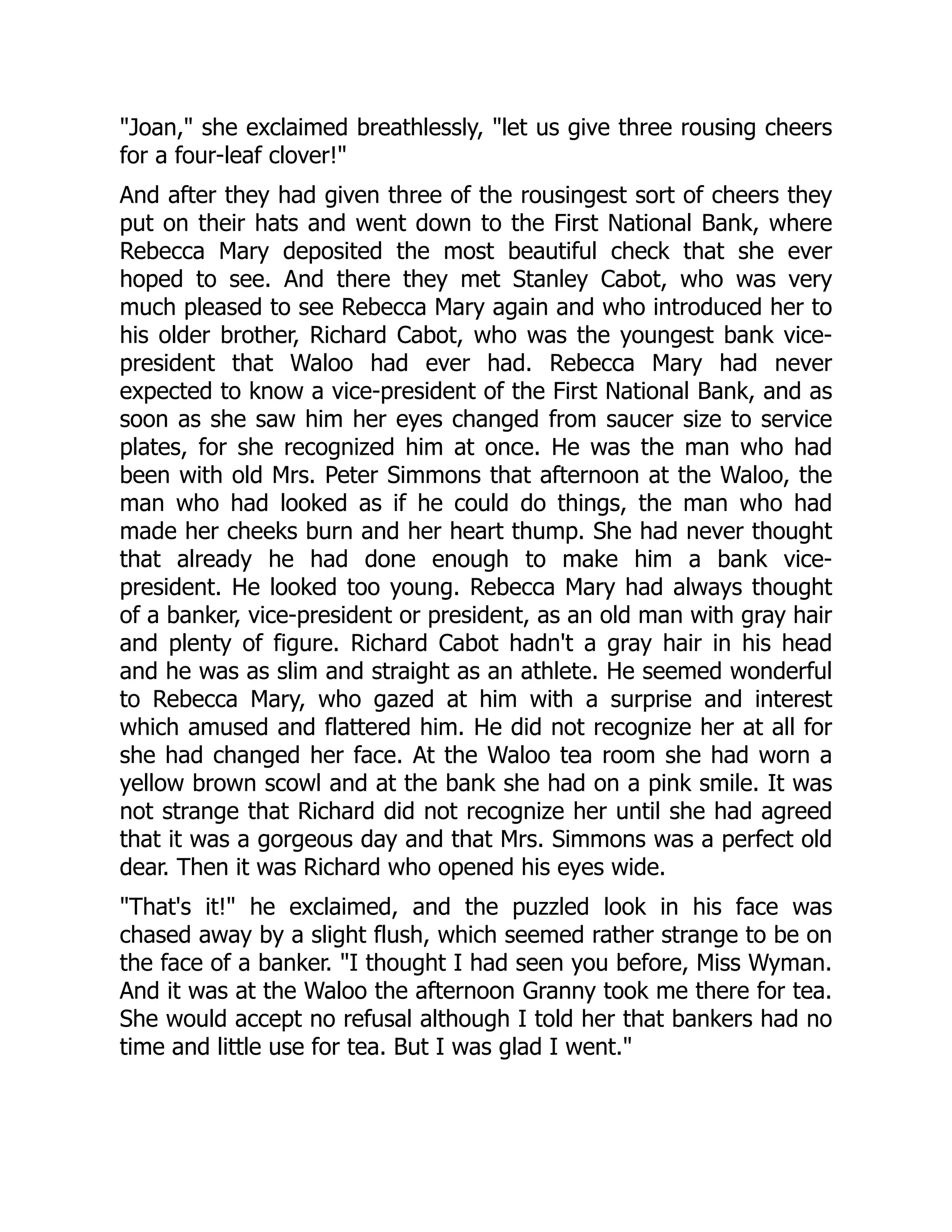 Joan, she exclaimed breathlessly, let us give three rousing cheers
for a four-leaf clover!
And after they had given three of the rousingest sort of cheers they
put on their hats and went down to the First National Bank, where
Rebecca Mary deposited the most beautiful check that she ever
hoped to see. And there they met Stanley Cabot, who was very
much pleased to see Rebecca Mary again and who introduced her to
his older brother, Richard Cabot, who was the youngest bank vice-
president that Waloo had ever had. Rebecca Mary had never
expected to know a vice-president of the First National Bank, and as
soon as she saw him her eyes changed from saucer size to service
plates, for she recognized him at once. He was the man who had
been with old Mrs. Peter Simmons that afternoon at the Waloo, the
man who had looked as if he could do things, the man who had
made her cheeks burn and her heart thump. She had never thought
that already he had done enough to make him a bank vice-
president. He looked too young. Rebecca Mary had always thought
of a banker, vice-president or president, as an old man with gray hair
and plenty of figure. Richard Cabot hadn't a gray hair in his head
and he was as slim and straight as an athlete. He seemed wonderful
to Rebecca Mary, who gazed at him with a surprise and interest
which amused and flattered him. He did not recognize her at all for
she had changed her face. At the Waloo tea room she had worn a
yellow brown scowl and at the bank she had on a pink smile. It was
not strange that Richard did not recognize her until she had agreed
that it was a gorgeous day and that Mrs. Simmons was a perfect old
dear. Then it was Richard who opened his eyes wide.
That's it! he exclaimed, and the puzzled look in his face was
chased away by a slight flush, which seemed rather strange to be on
the face of a banker. I thought I had seen you before, Miss Wyman.
And it was at the Waloo the afternoon Granny took me there for tea.
She would accept no refusal although I told her that bankers had no
time and little use for tea. But I was glad I went.
 