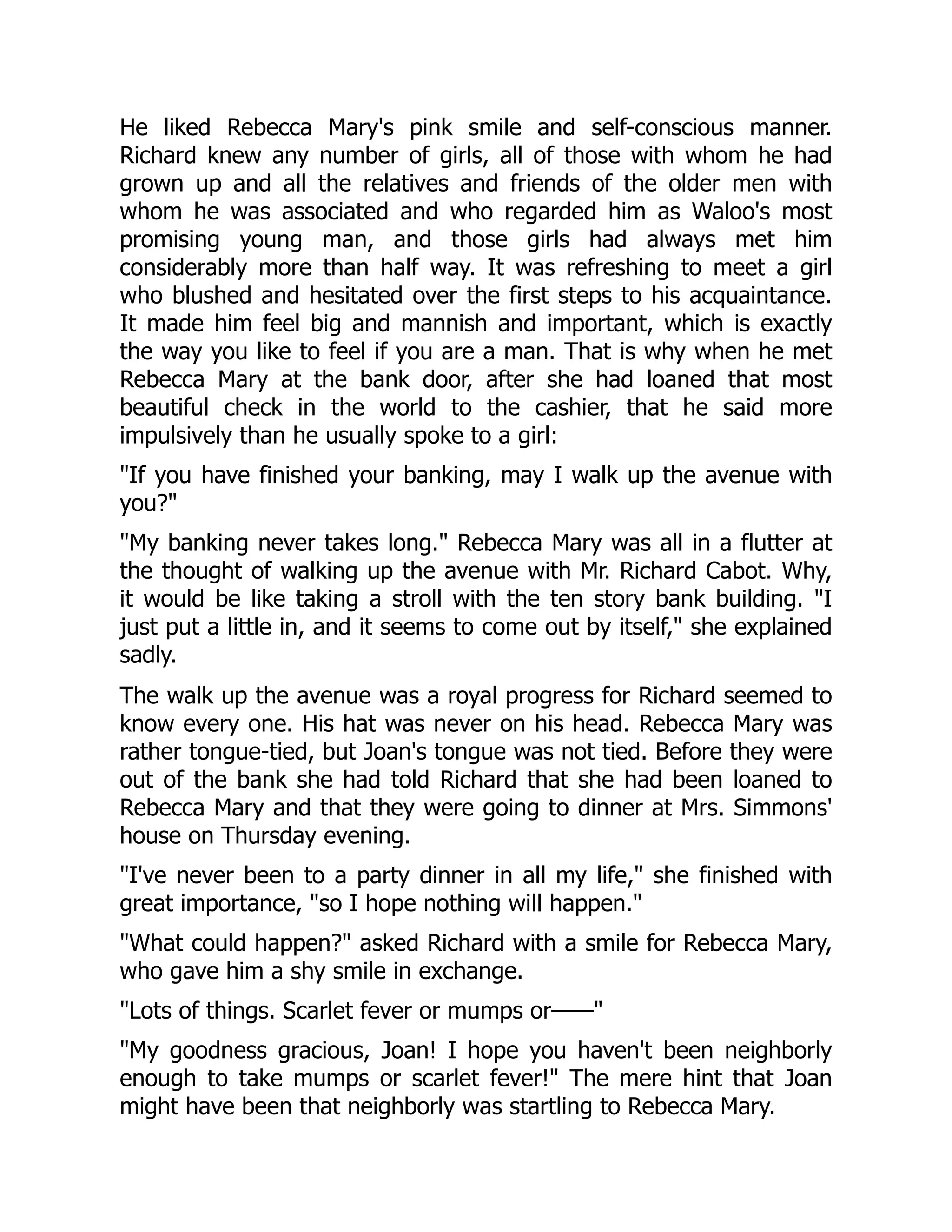 He liked Rebecca Mary's pink smile and self-conscious manner.
Richard knew any number of girls, all of those with whom he had
grown up and all the relatives and friends of the older men with
whom he was associated and who regarded him as Waloo's most
promising young man, and those girls had always met him
considerably more than half way. It was refreshing to meet a girl
who blushed and hesitated over the first steps to his acquaintance.
It made him feel big and mannish and important, which is exactly
the way you like to feel if you are a man. That is why when he met
Rebecca Mary at the bank door, after she had loaned that most
beautiful check in the world to the cashier, that he said more
impulsively than he usually spoke to a girl:
If you have finished your banking, may I walk up the avenue with
you?
My banking never takes long. Rebecca Mary was all in a flutter at
the thought of walking up the avenue with Mr. Richard Cabot. Why,
it would be like taking a stroll with the ten story bank building. I
just put a little in, and it seems to come out by itself, she explained
sadly.
The walk up the avenue was a royal progress for Richard seemed to
know every one. His hat was never on his head. Rebecca Mary was
rather tongue-tied, but Joan's tongue was not tied. Before they were
out of the bank she had told Richard that she had been loaned to
Rebecca Mary and that they were going to dinner at Mrs. Simmons'
house on Thursday evening.
I've never been to a party dinner in all my life, she finished with
great importance, so I hope nothing will happen.
What could happen? asked Richard with a smile for Rebecca Mary,
who gave him a shy smile in exchange.
Lots of things. Scarlet fever or mumps or——
My goodness gracious, Joan! I hope you haven't been neighborly
enough to take mumps or scarlet fever! The mere hint that Joan
might have been that neighborly was startling to Rebecca Mary.
 
