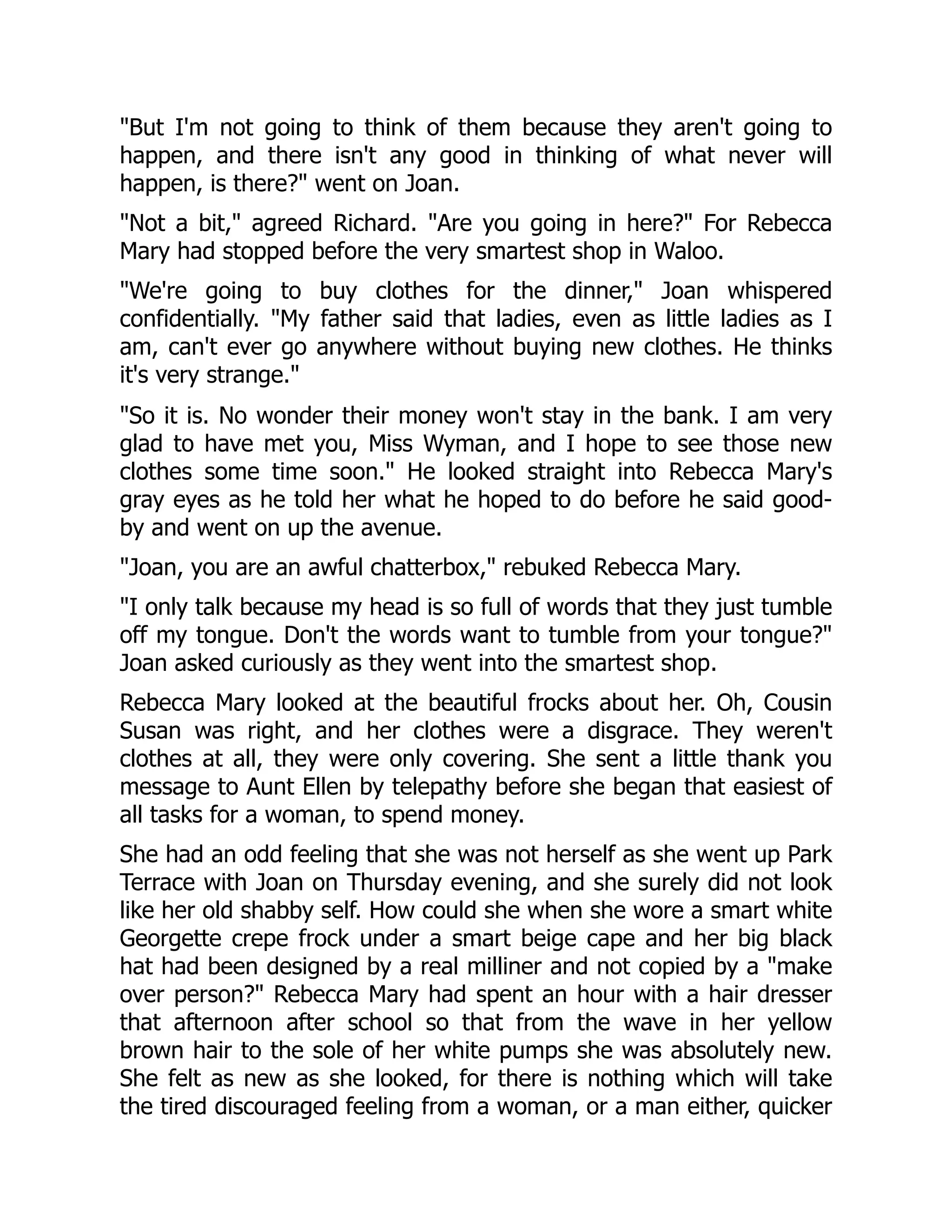 But I'm not going to think of them because they aren't going to
happen, and there isn't any good in thinking of what never will
happen, is there? went on Joan.
Not a bit, agreed Richard. Are you going in here? For Rebecca
Mary had stopped before the very smartest shop in Waloo.
We're going to buy clothes for the dinner, Joan whispered
confidentially. My father said that ladies, even as little ladies as I
am, can't ever go anywhere without buying new clothes. He thinks
it's very strange.
So it is. No wonder their money won't stay in the bank. I am very
glad to have met you, Miss Wyman, and I hope to see those new
clothes some time soon. He looked straight into Rebecca Mary's
gray eyes as he told her what he hoped to do before he said good-
by and went on up the avenue.
Joan, you are an awful chatterbox, rebuked Rebecca Mary.
I only talk because my head is so full of words that they just tumble
off my tongue. Don't the words want to tumble from your tongue?
Joan asked curiously as they went into the smartest shop.
Rebecca Mary looked at the beautiful frocks about her. Oh, Cousin
Susan was right, and her clothes were a disgrace. They weren't
clothes at all, they were only covering. She sent a little thank you
message to Aunt Ellen by telepathy before she began that easiest of
all tasks for a woman, to spend money.
She had an odd feeling that she was not herself as she went up Park
Terrace with Joan on Thursday evening, and she surely did not look
like her old shabby self. How could she when she wore a smart white
Georgette crepe frock under a smart beige cape and her big black
hat had been designed by a real milliner and not copied by a make
over person? Rebecca Mary had spent an hour with a hair dresser
that afternoon after school so that from the wave in her yellow
brown hair to the sole of her white pumps she was absolutely new.
She felt as new as she looked, for there is nothing which will take
the tired discouraged feeling from a woman, or a man either, quicker
 