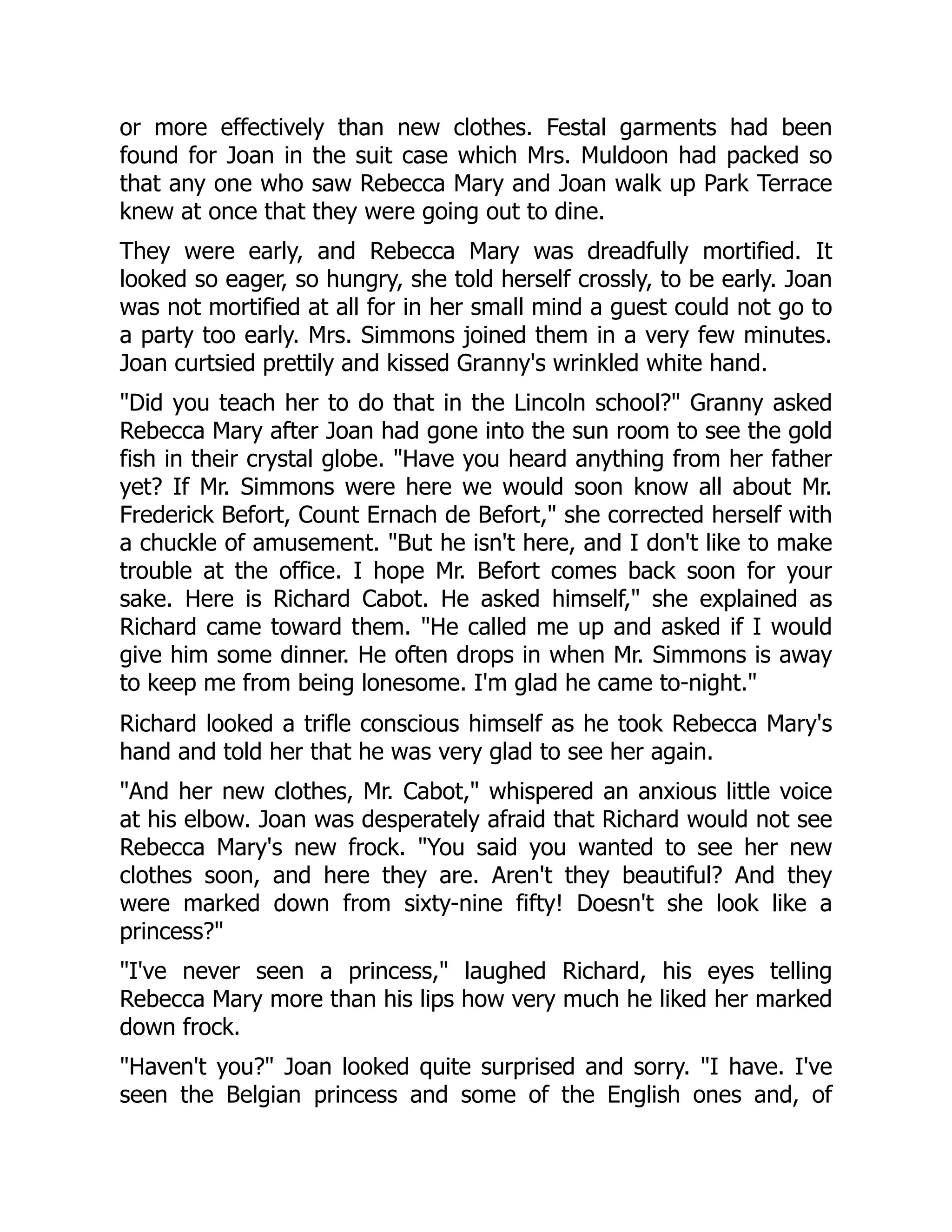 or more effectively than new clothes. Festal garments had been
found for Joan in the suit case which Mrs. Muldoon had packed so
that any one who saw Rebecca Mary and Joan walk up Park Terrace
knew at once that they were going out to dine.
They were early, and Rebecca Mary was dreadfully mortified. It
looked so eager, so hungry, she told herself crossly, to be early. Joan
was not mortified at all for in her small mind a guest could not go to
a party too early. Mrs. Simmons joined them in a very few minutes.
Joan curtsied prettily and kissed Granny's wrinkled white hand.
Did you teach her to do that in the Lincoln school? Granny asked
Rebecca Mary after Joan had gone into the sun room to see the gold
fish in their crystal globe. Have you heard anything from her father
yet? If Mr. Simmons were here we would soon know all about Mr.
Frederick Befort, Count Ernach de Befort, she corrected herself with
a chuckle of amusement. But he isn't here, and I don't like to make
trouble at the office. I hope Mr. Befort comes back soon for your
sake. Here is Richard Cabot. He asked himself, she explained as
Richard came toward them. He called me up and asked if I would
give him some dinner. He often drops in when Mr. Simmons is away
to keep me from being lonesome. I'm glad he came to-night.
Richard looked a trifle conscious himself as he took Rebecca Mary's
hand and told her that he was very glad to see her again.
And her new clothes, Mr. Cabot, whispered an anxious little voice
at his elbow. Joan was desperately afraid that Richard would not see
Rebecca Mary's new frock. You said you wanted to see her new
clothes soon, and here they are. Aren't they beautiful? And they
were marked down from sixty-nine fifty! Doesn't she look like a
princess?
I've never seen a princess, laughed Richard, his eyes telling
Rebecca Mary more than his lips how very much he liked her marked
down frock.
Haven't you? Joan looked quite surprised and sorry. I have. I've
seen the Belgian princess and some of the English ones and, of
 