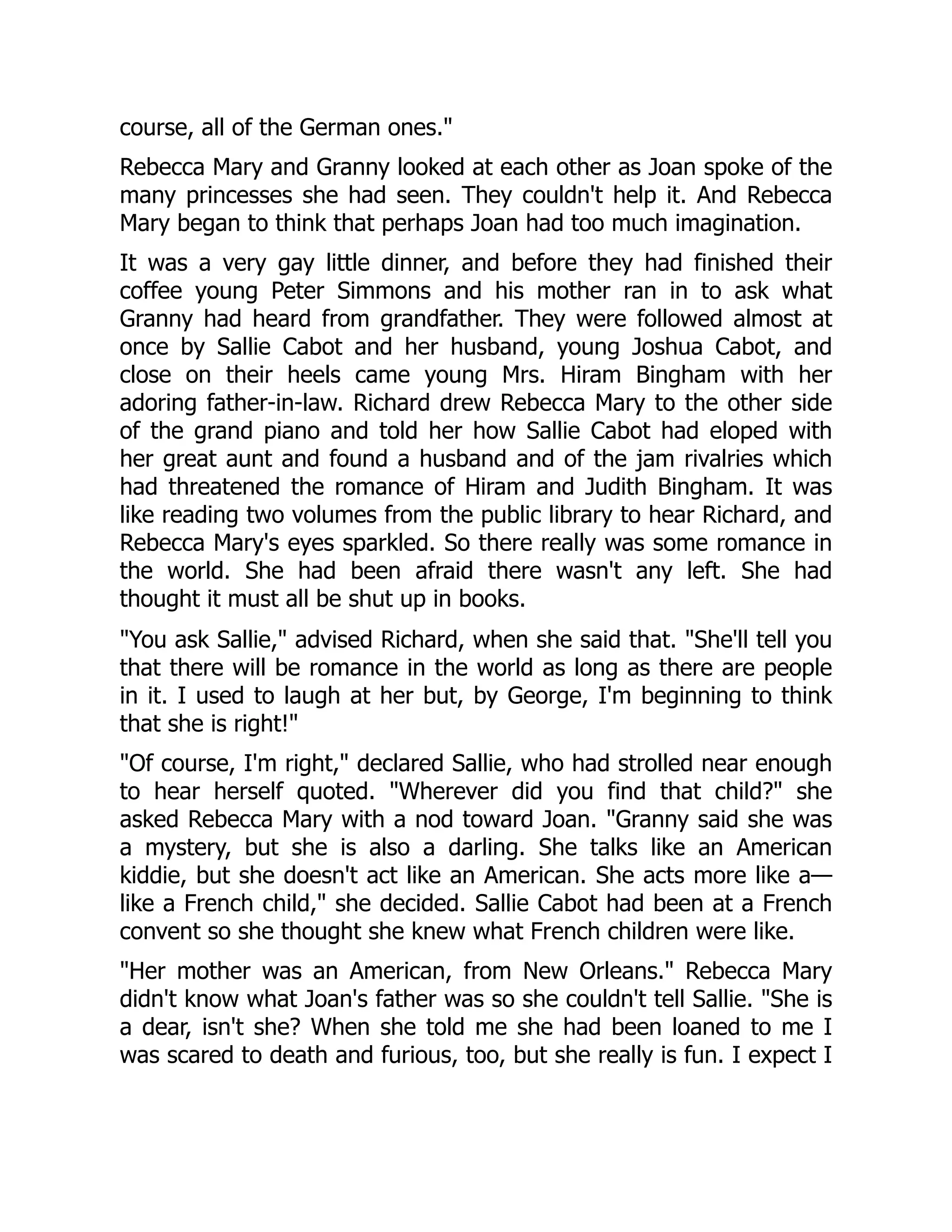 course, all of the German ones.
Rebecca Mary and Granny looked at each other as Joan spoke of the
many princesses she had seen. They couldn't help it. And Rebecca
Mary began to think that perhaps Joan had too much imagination.
It was a very gay little dinner, and before they had finished their
coffee young Peter Simmons and his mother ran in to ask what
Granny had heard from grandfather. They were followed almost at
once by Sallie Cabot and her husband, young Joshua Cabot, and
close on their heels came young Mrs. Hiram Bingham with her
adoring father-in-law. Richard drew Rebecca Mary to the other side
of the grand piano and told her how Sallie Cabot had eloped with
her great aunt and found a husband and of the jam rivalries which
had threatened the romance of Hiram and Judith Bingham. It was
like reading two volumes from the public library to hear Richard, and
Rebecca Mary's eyes sparkled. So there really was some romance in
the world. She had been afraid there wasn't any left. She had
thought it must all be shut up in books.
You ask Sallie, advised Richard, when she said that. She'll tell you
that there will be romance in the world as long as there are people
in it. I used to laugh at her but, by George, I'm beginning to think
that she is right!
Of course, I'm right, declared Sallie, who had strolled near enough
to hear herself quoted. Wherever did you find that child? she
asked Rebecca Mary with a nod toward Joan. Granny said she was
a mystery, but she is also a darling. She talks like an American
kiddie, but she doesn't act like an American. She acts more like a—
like a French child, she decided. Sallie Cabot had been at a French
convent so she thought she knew what French children were like.
Her mother was an American, from New Orleans. Rebecca Mary
didn't know what Joan's father was so she couldn't tell Sallie. She is
a dear, isn't she? When she told me she had been loaned to me I
was scared to death and furious, too, but she really is fun. I expect I
 