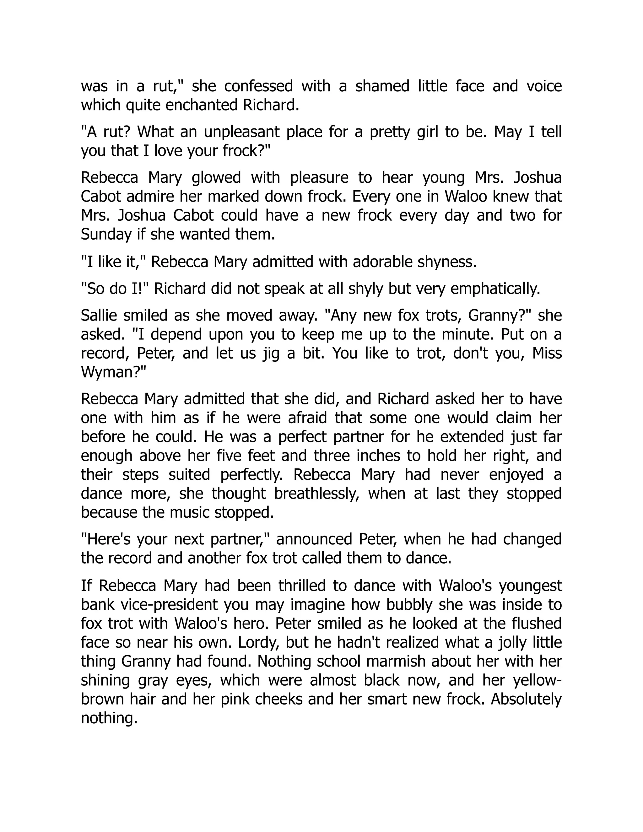 was in a rut, she confessed with a shamed little face and voice
which quite enchanted Richard.
A rut? What an unpleasant place for a pretty girl to be. May I tell
you that I love your frock?
Rebecca Mary glowed with pleasure to hear young Mrs. Joshua
Cabot admire her marked down frock. Every one in Waloo knew that
Mrs. Joshua Cabot could have a new frock every day and two for
Sunday if she wanted them.
I like it, Rebecca Mary admitted with adorable shyness.
So do I! Richard did not speak at all shyly but very emphatically.
Sallie smiled as she moved away. Any new fox trots, Granny? she
asked. I depend upon you to keep me up to the minute. Put on a
record, Peter, and let us jig a bit. You like to trot, don't you, Miss
Wyman?
Rebecca Mary admitted that she did, and Richard asked her to have
one with him as if he were afraid that some one would claim her
before he could. He was a perfect partner for he extended just far
enough above her five feet and three inches to hold her right, and
their steps suited perfectly. Rebecca Mary had never enjoyed a
dance more, she thought breathlessly, when at last they stopped
because the music stopped.
Here's your next partner, announced Peter, when he had changed
the record and another fox trot called them to dance.
If Rebecca Mary had been thrilled to dance with Waloo's youngest
bank vice-president you may imagine how bubbly she was inside to
fox trot with Waloo's hero. Peter smiled as he looked at the flushed
face so near his own. Lordy, but he hadn't realized what a jolly little
thing Granny had found. Nothing school marmish about her with her
shining gray eyes, which were almost black now, and her yellow-
brown hair and her pink cheeks and her smart new frock. Absolutely
nothing.
 