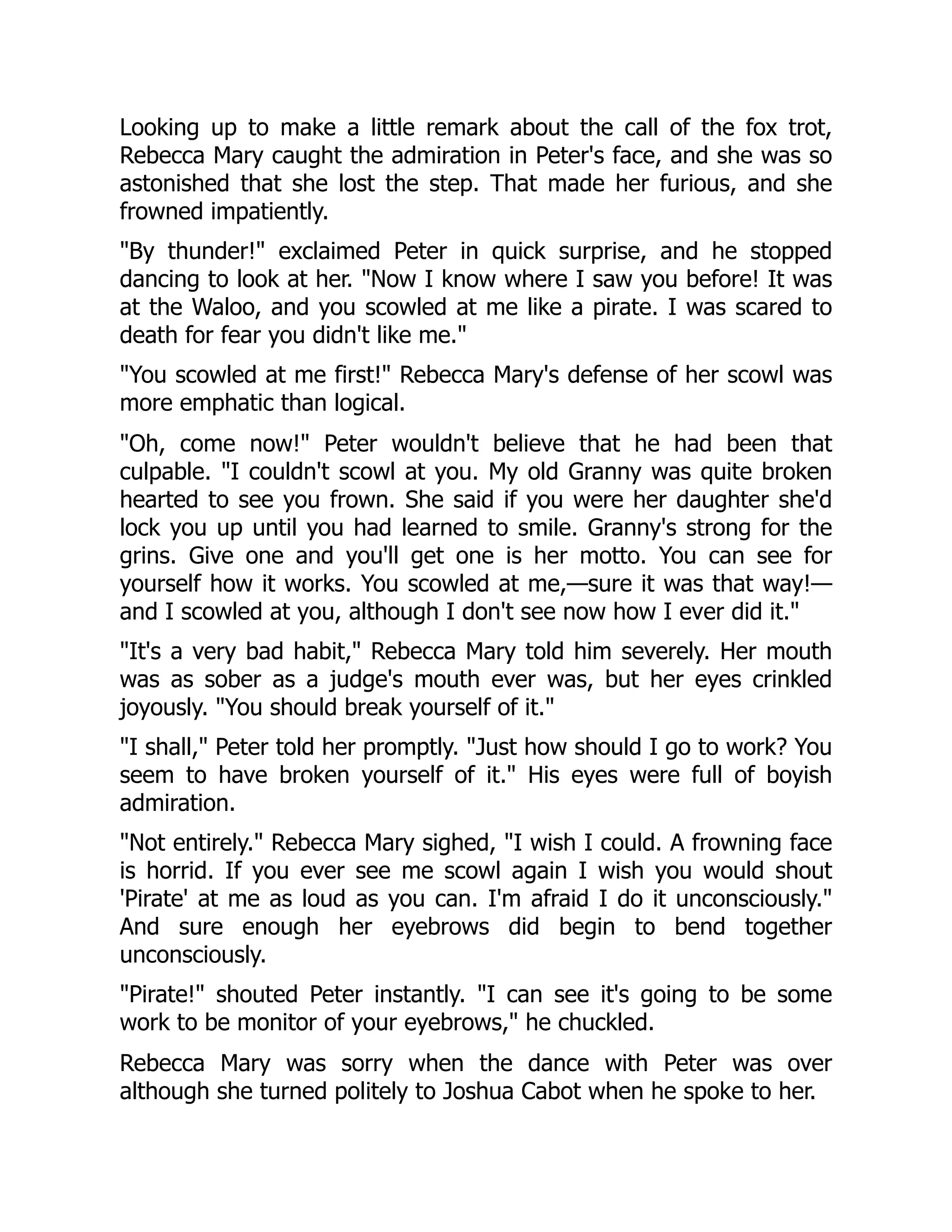 Looking up to make a little remark about the call of the fox trot,
Rebecca Mary caught the admiration in Peter's face, and she was so
astonished that she lost the step. That made her furious, and she
frowned impatiently.
By thunder! exclaimed Peter in quick surprise, and he stopped
dancing to look at her. Now I know where I saw you before! It was
at the Waloo, and you scowled at me like a pirate. I was scared to
death for fear you didn't like me.
You scowled at me first! Rebecca Mary's defense of her scowl was
more emphatic than logical.
Oh, come now! Peter wouldn't believe that he had been that
culpable. I couldn't scowl at you. My old Granny was quite broken
hearted to see you frown. She said if you were her daughter she'd
lock you up until you had learned to smile. Granny's strong for the
grins. Give one and you'll get one is her motto. You can see for
yourself how it works. You scowled at me,—sure it was that way!—
and I scowled at you, although I don't see now how I ever did it.
It's a very bad habit, Rebecca Mary told him severely. Her mouth
was as sober as a judge's mouth ever was, but her eyes crinkled
joyously. You should break yourself of it.
I shall, Peter told her promptly. Just how should I go to work? You
seem to have broken yourself of it. His eyes were full of boyish
admiration.
Not entirely. Rebecca Mary sighed, I wish I could. A frowning face
is horrid. If you ever see me scowl again I wish you would shout
'Pirate' at me as loud as you can. I'm afraid I do it unconsciously.
And sure enough her eyebrows did begin to bend together
unconsciously.
Pirate! shouted Peter instantly. I can see it's going to be some
work to be monitor of your eyebrows, he chuckled.
Rebecca Mary was sorry when the dance with Peter was over
although she turned politely to Joshua Cabot when he spoke to her.
 